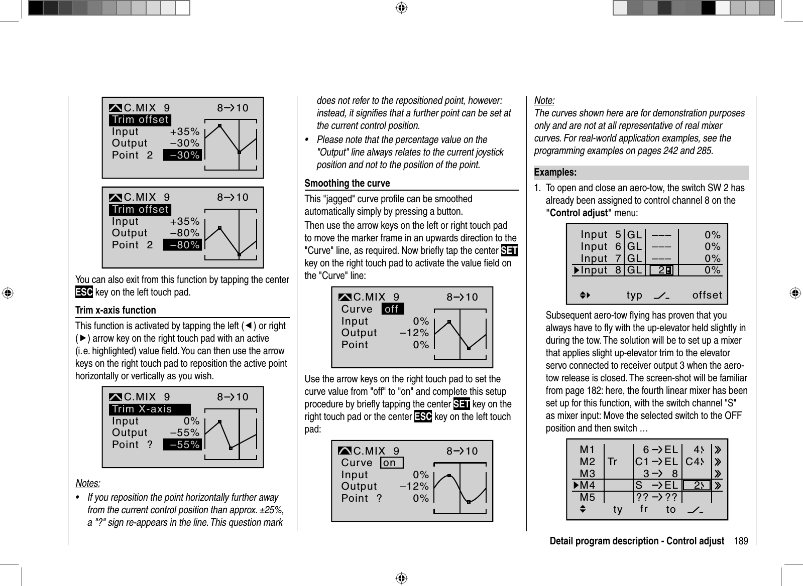 189Detail program description - Control adjust+35%–30%2normalKurve810–30%Trim offsetInputOutputPointC.MIX  9+35%–80%2normalKurve810–80%Trim offsetInputOutputPointC.MIX  9You can also exit from this function by tapping the center ESC key on the left touch pad.  Trim  x-axis  functionThis function is activated by tapping the left (e) or right (f) arrow key on the right touch pad with an active (i.e. highlighted) value ﬁ eld. You can then use the arrow keys on the right touch pad to reposition the active point horizontally or vertically as you wish.0%–55%?normalKurve aus810–55%Trim X-axisInputOutputPointC.MIX  9Notes:If you reposition the point horizontally further away •from the current control position than approx. ±25%, a &quot;?&quot; sign re-appears in the line. This question mark does not refer to the repositioned point, however: instead, it signiﬁ es that a further point can be set at the current control position.Please note that the percentage value on the •&quot;Output&quot; line always relates to the current joystick position and not to the position of the point.  Smoothing  the  curveThis &quot;jagged&quot; curve proﬁ le can be smoothed automatically simply by pressing a button. Then use the arrow keys on the left or right touch pad to move the marker frame in an upwards direction to the &quot;Curve&quot; line, as required. Now brieﬂ y tap the center SETkey on the right touch pad to activate the value ﬁ eld on the &quot;Curve&quot; line:0%–12%normal8100%InputOutputPointC.MIX  9Curve offUse the arrow keys on the right touch pad to set the curve value from &quot;off&quot; to &quot;on&quot; and complete this setup procedure by brieﬂ y tapping the center SET key on the right touch pad or the center ESC key on the left touch pad:0%–12%?normal8100%InputOutputPointC.MIX  9Curve onNote:The curves shown here are for demonstration purposes only and are not at all representative of real mixer curves. For real-world application examples, see the programming examples on pages 242 and 285.   Examples:To open and close an aero-tow, the switch SW 2 has 1. already been assigned to control channel 8 on the &quot;Control adjust&quot; menu:Input  5offset0%0%0%–––0%Input  6Input  7Input  8––––––GLGLGLGLtypnormal2Subsequent aero-tow ﬂ ying has proven that you always have to ﬂ y with the up-elevator held slightly in during the tow. The solution will be to set up a mixer that applies slight up-elevator trim to the elevator servo connected to receiver output 3 when the aero-tow release is closed. The screen-shot will be familiar from page 182: here, the fourth linear mixer has been set up for this function, with the switch channel &quot;S&quot; as mixer input: Move the selected switch to the OFF position and then switch … ty fr toM1M2M36ELC1 ELM4M53  8SEL?? ??Tr C442