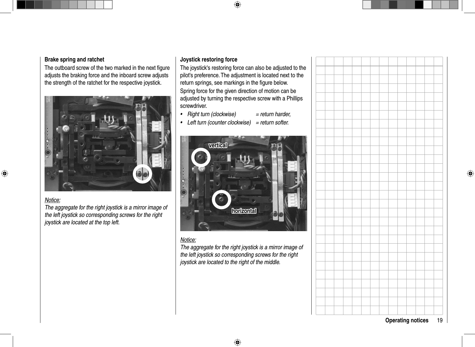 19Operating noticesJoystick restoring forceThe joystick&apos;s restoring force can also be adjusted to the pilot&apos;s preference. The adjustment is located next to the return springs, see markings in the ﬁ gure below.Spring force for the given direction of motion can be adjusted by turning the respective screw with a Phillips screwdriver.Right turn (clockwise)  = return harder,•Left turn (counter clockwise)  = return softer.•horizontalhorizontalverticalverticalNotice:The aggregate for the right joystick is a mirror image of the left joystick so corresponding screws for the right joystick are located to the right of the middle.Brake spring and ratchetThe outboard screw of the two marked in the next ﬁ gure adjusts the braking force and the inboard screw adjusts the strength of the ratchet for the respective joystick. Notice:The aggregate for the right joystick is a mirror image of the left joystick so corresponding screws for the right joystick are located at the top left.