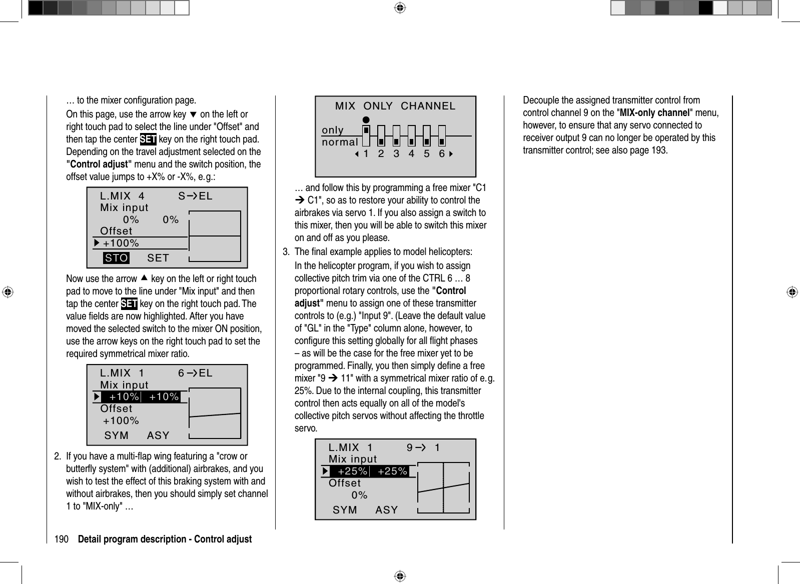 190 Detail program description - Control adjust… to the mixer conﬁ guration page. On this page, use the arrow key d on the left or right touch pad to select the line under &quot;Offset&quot; and then tap the center SET key on the right touch pad. Depending on the travel adjustment selected on the &quot;Control adjust&quot; menu and the switch position, the offset value jumps to +X% or -X%, e. g.:L.MIX  40% 0%+100%OffsetSETSTOSELMix inputNow use the arrow c key on the left or right touch pad to move to the line under &quot;Mix input&quot; and then tap the center SET key on the right touch pad. The value ﬁ elds are now highlighted. After you have moved the selected switch to the mixer ON position, use the arrow keys on the right touch pad to set the required symmetrical mixer ratio.    L.MIX  1+100%OffsetASYSYM6ELMix input+10% +10%If you have a multi- ﬂ ap wing featuring a &quot;crow or 2. butterﬂ y system&quot; with (additional) airbrakes, and you wish to test the effect of this braking system with and without airbrakes, then you should simply set channel 1 to &quot;MIX-only&quot; …MIX  ONLY  CHANNELonlynormal123456… and follow this by programming a free mixer &quot;C1 ¼ C1&quot;, so as to restore your ability to control the airbrakes via servo 1. If you also assign a switch to this mixer, then you will be able to switch this mixer on and off as you please.The ﬁ nal example applies to model helicopters:3. In the helicopter program, if you wish to assign collective pitch trim via one of the CTRL 6 … 8 proportional rotary controls, use the &quot;Control adjust&quot; menu to assign one of these transmitter controls to (e.g.) &quot;Input 9&quot;. (Leave the default value of &quot;GL&quot; in the &quot;Type&quot; column alone, however, to conﬁ gure this setting globally for all ﬂ ight phases – as will be the case for the free mixer yet to be programmed. Finally, you then simply deﬁ ne a free mixer &quot;9 ¼ 11&quot; with a symmetrical mixer ratio of e. g. 25%. Due to the internal coupling, this transmitter control then acts equally on all of the model&apos;s collective pitch servos without affecting the throttle servo. L.MIX  10%OffsetASYSYM9  1Mix input+25% +25%Decouple the assigned transmitter control from control channel 9 on the &quot;MIX-only channel&quot; menu, however, to ensure that any servo connected to receiver output 9 can no longer be operated by this transmitter control; see also page 193.