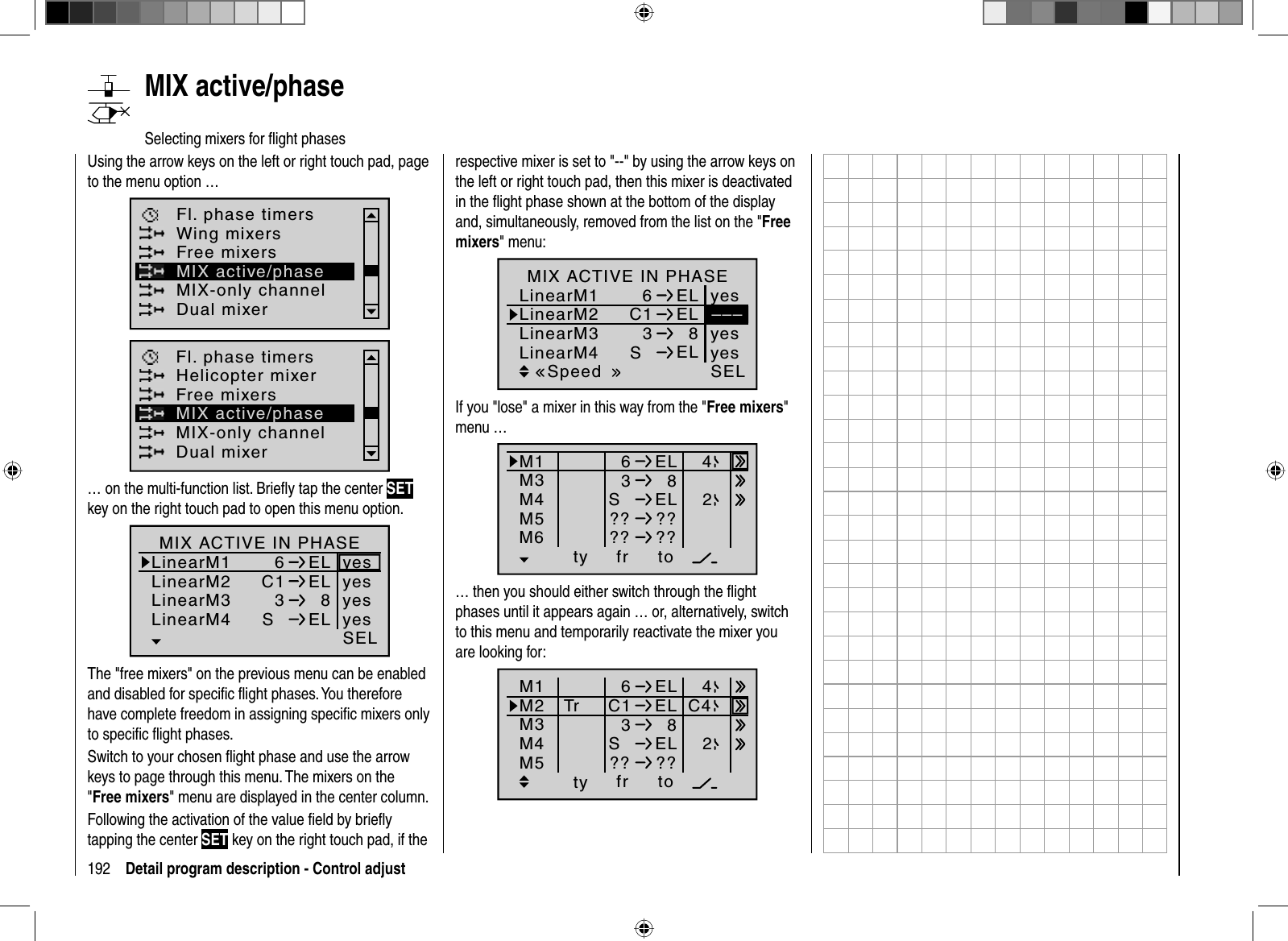 192 Detail program description - Control adjust   MIX  active/phaseSelecting mixers for ﬂ ight phasesUsing the arrow keys on the left or right touch pad, page to the menu option …Fl. phase timersWing mixersMIX-only channelDual mixerFree mixersMIX active/phaseHelicopter mixerFl. phase timersMIX-only channelDual mixerFree mixersMIX active/phase… on the multi-function list. Brieﬂ y tap the center SETkey on the right touch pad to open this menu option.LinearM1LinearM2LinearM36ELC1 ELLinearM43  8SELyesSELyesyesyesMIX ACTIVE IN PHASEnormalThe &quot;free mixers&quot; on the previous menu can be enabled and disabled for speciﬁ c ﬂ ight phases. You therefore have complete freedom in assigning speciﬁ c mixers only to speciﬁ c ﬂ ight phases.Switch to your chosen ﬂ ight phase and use the arrow keys to page through this menu. The mixers on the &quot;Free mixers&quot; menu are displayed in the center column.Following the activation of the value ﬁ eld by brieﬂ y tapping the center SET key on the right touch pad, if the respective mixer is set to &quot;--&quot; by using the arrow keys on the left or right touch pad, then this mixer is deactivated in the ﬂ ight phase shown at the bottom of the display and, simultaneously, removed from the list on the &quot;Freemixers&quot; menu:LinearM1LinearM2LinearM36LinearM43  8SSELSpeed–––ELC1 ELELyesyesyesMIX ACTIVE IN PHASEIf you &quot;lose&quot; a mixer in this way from the &quot;Free mixers&quot;menu …ty fr toM1M36ELM4M53  8SEL?? ??42M6 ?? ??… then you should either switch through the ﬂ ight phases until it appears again … or, alternatively, switch to this menu and temporarily reactivate the mixer you are looking for:ty fr toM1M2M36ELC1 ELM4M53  8SEL?? ??Tr C442