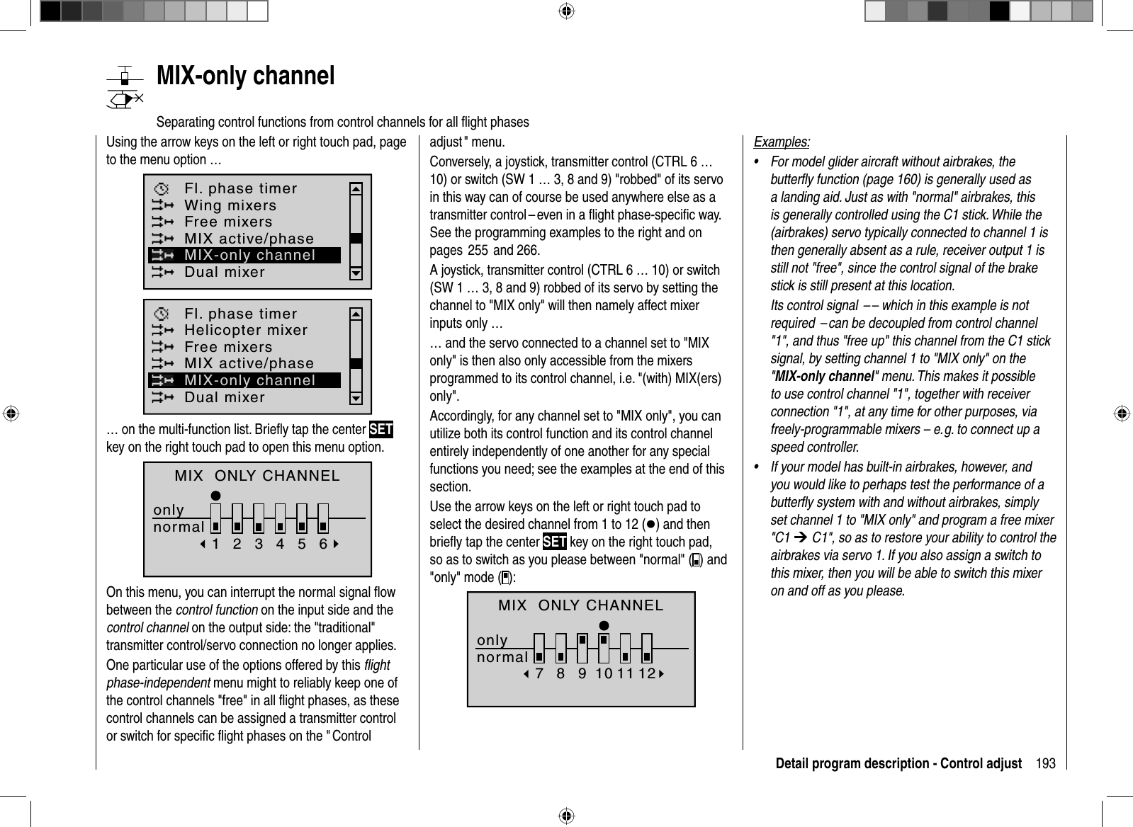 193Detail program description - Control adjust   MIX-only  channelSeparating control functions from control channels for all ﬂ ight phasesUsing the arrow keys on the left or right touch pad, page to the menu option …Fl. phase timerWing mixersDual mixerFree mixersMIX active/phaseMIX-only channelFl. phase timerHelicopter mixerDual mixerFree mixersMIX active/phaseMIX-only channel… on the multi-function list. Brieﬂ y tap the center SETkey on the right touch pad to open this menu option.MIX  ONLY CHANNELonlynormal123456On this menu, you can interrupt the normal signal ﬂ ow between the control function on the input side and the control channel on the output side: the &quot;traditional&quot; transmitter control/servo connection no longer applies.One particular use of the options offered by this ﬂ ight phase-independent menu might to reliably keep one of the control channels &quot;free&quot; in all ﬂ ight phases, as these control channels can be assigned a transmitter control or switch for speciﬁ c ﬂ ight phases on the &quot; Control adjust &quot;  menu.  Conversely, a joystick, transmitter control (CTRL 6 … 10) or switch (SW 1 … 3, 8 and 9) &quot;robbed&quot; of its servo in this way can of course be used anywhere else as a transmitter control – even in a ﬂ ight phase-speciﬁ c way. See the programming examples to the right and on pages  255  and 266.A joystick, transmitter control (CTRL 6 … 10) or switch (SW 1 … 3, 8 and 9) robbed of its servo by setting the channel to &quot;MIX only&quot; will then namely affect mixer inputs only …… and the servo connected to a channel set to &quot;MIX only&quot; is then also only accessible from the mixers programmed to its control channel, i.e. &quot;(with) MIX(ers) only&quot;.Accordingly, for any channel set to &quot;MIX only&quot;, you can utilize both its control function and its control channel entirely independently of one another for any special functions you need; see the examples at the end of this section.Use the arrow keys on the left or right touch pad to select the desired channel from 1 to 12 (z) and then brieﬂ y tap the center SET key on the right touch pad, so as to switch as you please between &quot;normal&quot; ( ) and &quot;only&quot; mode ( ): normal78910 11 12MIX  ONLY CHANNELonlyExamples:For model glider aircraft without airbrakes, the •butterﬂ y function (page 160) is generally used as a landing aid. Just as with &quot;normal&quot; airbrakes, this is generally controlled using the C1 stick. While the (airbrakes) servo typically connected to channel 1 is then generally absent as a rule, receiver output 1 is still not &quot;free&quot;, since the control signal of the brake stick is still present at this location.Its control signal  – – which in this example is not required  – can be decoupled from control channel &quot;1&quot;, and thus &quot;free up&quot; this channel from the C1 stick signal, by setting channel 1 to &quot;MIX only&quot; on the &quot;MIX-only channel&quot; menu. This makes it possible to use control channel &quot;1&quot;, together with receiver connection &quot;1&quot;, at any time for other purposes, via freely-programmable mixers – e. g. to connect up a speed controller.If your model has built-in airbrakes, however, and •you would like to perhaps test the performance of a butterﬂ y system with and without airbrakes, simply set channel 1 to &quot;MIX only&quot; and program a free mixer &quot;C1 ¼ C1&quot;, so as to restore your ability to control the airbrakes via servo 1. If you also assign a switch to this mixer, then you will be able to switch this mixer on and off as you please.