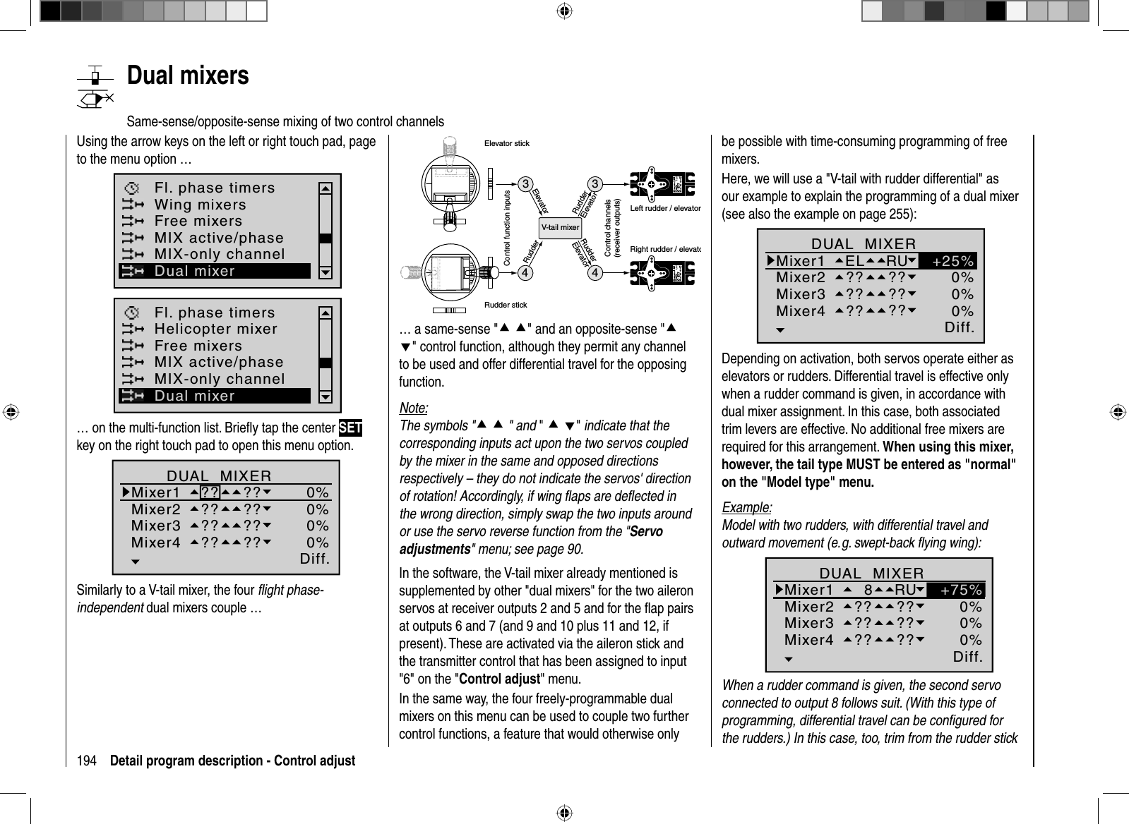 194 Detail program description - Control adjust   Dual  mixersSame-sense/opposite-sense mixing of two control channelsUsing the arrow keys on the left or right touch pad, page to the menu option …Fl. phase timersWing mixersFree mixersMIX active/phaseMIX-only channelDual mixerHelicopter mixerFl. phase timersFree mixersMIX active/phaseMIX-only channelDual mixer… on the multi-function list. Brieﬂ y tap the center SETkey on the right touch pad to open this menu option.Ty p Diff.zuDUAL  MIXERMixer1Mixer2?? ??Mixer3Mixer4?? ???? ???? ??0%0%0%0%Similarly to a V-tail mixer, the four ﬂ ight phase-independent dual mixers couple …334Servo 4,8 VC 577Best.-Nr.  4101Servo 4,8 VC 577Best.-Nr. 41014V-tail mixerControl function inputsControl channels(receiver outputs)Elevator stickRudder stickRight rudder / elevatoLeft rudder / elevatorRudderElevatorElevatorRudderRudderElevator… a same-sense &quot;cc&quot; and an opposite-sense &quot;cd&quot; control function, although they permit any channel to be used and offer differential travel for the opposing function.Note:The symbols &quot;cc &quot; and &quot;cd&quot; indicate that the corresponding inputs act upon the two servos coupled by the mixer in the same and opposed directions respectively – they do not indicate the servos&apos; direction of rotation! Accordingly, if wing ﬂ aps are deﬂ ected in the wrong direction, simply swap the two inputs around or use the servo reverse function from the &quot;Servo adjustments&quot; menu; see page 90.In the software, the V-tail mixer already mentioned is supplemented by other &quot;dual mixers&quot; for the two aileron servos at receiver outputs 2 and 5 and for the ﬂ ap pairs at outputs 6 and 7 (and 9 and 10 plus 11 and 12, if present). These are activated via the aileron stick and the transmitter control that has been assigned to input &quot;6&quot; on the &quot;Control adjust&quot; menu.In the same way, the four freely-programmable dual mixers on this menu can be used to couple two further control functions, a feature that would otherwise only be possible with time-consuming programming of free mixers.Here, we will use a &quot;V-tail with rudder differential&quot; as our example to explain the programming of a dual mixer (see also the example on page 255): Ty p Diff.zuMixer1Mixer2ELMixer3Mixer4?? ???? ???? ??0%0%0%RU +25%DUAL  MIXERDepending on activation, both servos operate either as elevators or rudders. Differential travel is effective only when a rudder command is given, in accordance with dual mixer assignment. In this case, both associated trim levers are effective. No additional free mixers are required for this arrangement. When using this mixer, however, the tail type MUST be entered as &quot;normal&quot; on the &quot;Model type&quot; menu. Example:Model with two rudders, with differential travel and outward movement (e. g. swept-back ﬂ ying wing):Ty p Diff.zuMixer1Mixer2  8Mixer3Mixer4?? ???? ???? ??0%0%0%RU +75%DUAL  MIXERWhen a rudder command is given, the second servo connected to output 8 follows suit. (With this type of programming, differential travel can be conﬁ gured for the rudders.) In this case, too, trim from the rudder stick 