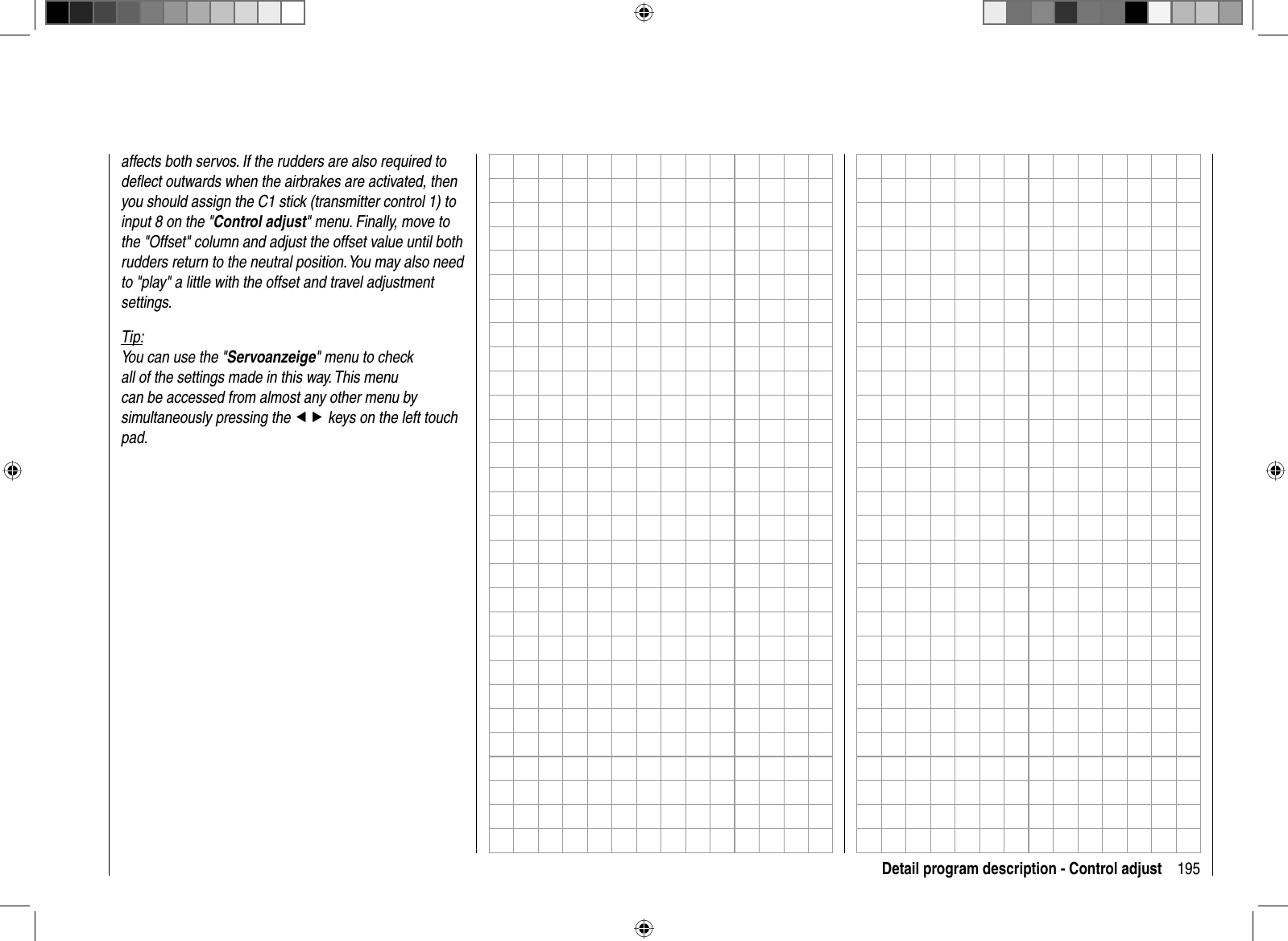 195Detail program description - Control adjustaffects both servos. If the rudders are also required to deﬂ ect outwards when the airbrakes are activated, then you should assign the C1 stick (transmitter control 1) to input 8 on the &quot;Control adjust&quot; menu. Finally, move to the &quot;Offset&quot; column and adjust the offset value until both rudders return to the neutral position. You may also need to &quot;play&quot; a little with the offset and travel adjustment settings.Tip:You can use the &quot;Servoanzeige&quot; menu to check all of the settings made in this way. This menu can be accessed from almost any other menu by simultaneously pressing the ef keys on the left touch pad.