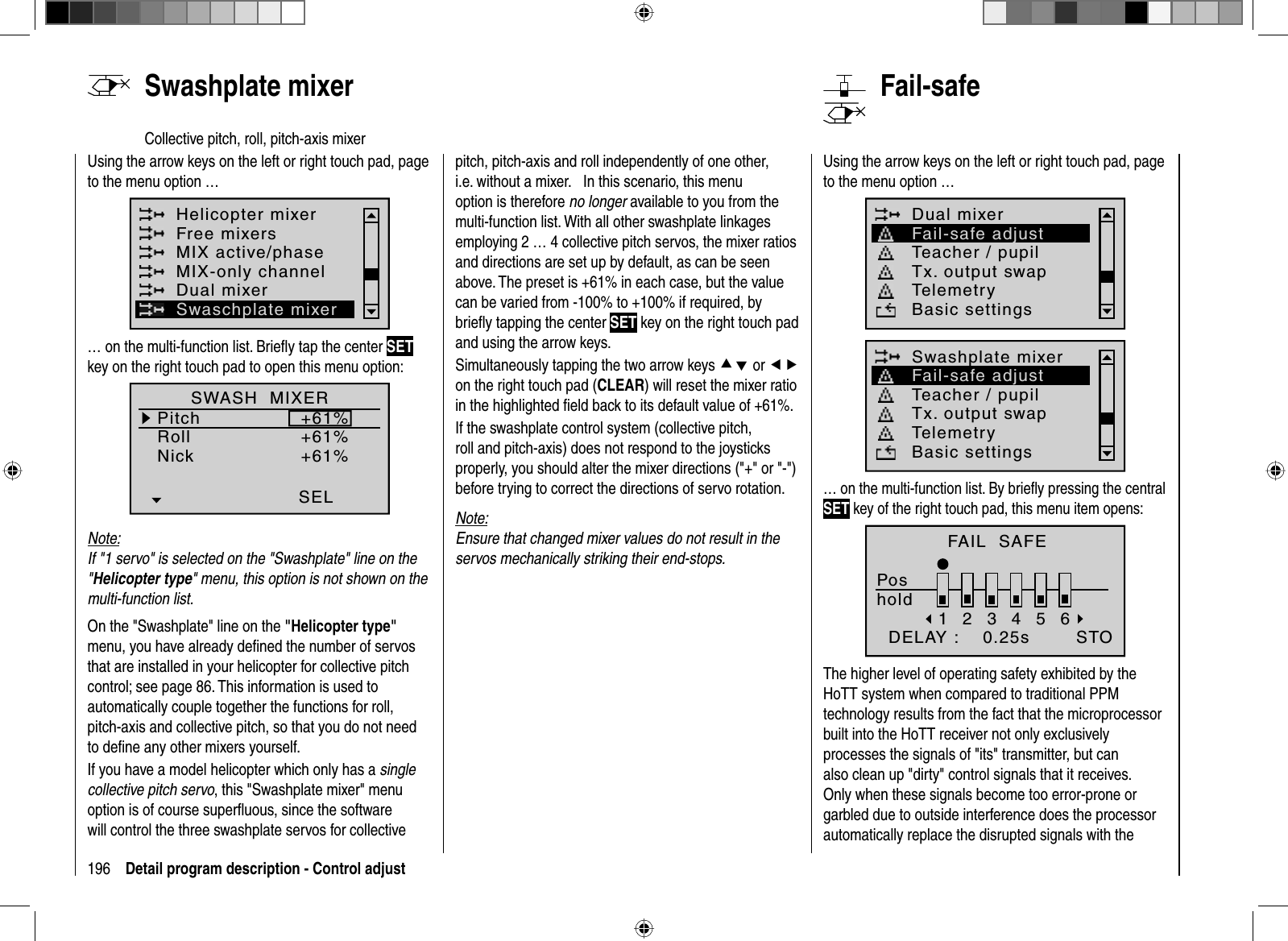 196 Detail program description - Control adjustUsing the arrow keys on the left or right touch pad, page to the menu option …Helicopter mixerFree mixersMIX active/phaseMIX-only channelDual mixerSwaschplate mixer… on the multi-function list. Brieﬂ y tap the center SETkey on the right touch pad to open this menu option:SWASH  MIXERPitchRollNick+61%+61%+61%SELNote:If &quot;1 servo&quot; is selected on the &quot;Swashplate&quot; line on the &quot;Helicopter type&quot; menu, this option is not shown on the multi-function list.On the &quot;Swashplate&quot; line on the &quot;Helicopter type&quot;menu, you have already deﬁ ned the number of servos that are installed in your helicopter for collective pitch control; see page 86. This information is used to automatically couple together the functions for roll, pitch-axis and collective pitch, so that you do not need to deﬁ ne any other mixers yourself.If you have a model helicopter which only has a singlecollective pitch servo, this &quot;Swashplate mixer&quot; menu option is of course superﬂ uous, since the software will control the three swashplate servos for collective   Swashplate  mixerCollective pitch, roll, pitch-axis mixerpitch, pitch-axis and roll independently of one other, i.e. without a mixer.     In this scenario, this menu option is therefore no longer available to you from the multi-function list. With all other swashplate linkages employing 2 … 4 collective pitch servos, the mixer ratios and directions are set up by default, as can be seen above. The preset is +61% in each case, but the value can be varied from -100% to +100% if required, by brieﬂ y tapping the center SET key on the right touch pad and using the arrow keys. Simultaneously tapping the two arrow keys cd or efon the right touch pad (CLEAR) will reset the mixer ratio in the highlighted ﬁ eld back to its default value of +61%. If the swashplate control system (collective pitch, roll and pitch-axis) does not respond to the joysticks properly, you should alter the mixer directions (&quot;+&quot; or &quot;-&quot;) before trying to correct the directions of servo rotation.Note:Ensure that changed mixer values do not result in the servos mechanically striking their end-stops.Using the arrow keys on the left or right touch pad, page to the menu option …Dual mixerTeacher / pupilTx. output swapTelemetryBasic settingsFail-safe adjustSwashplate mixerTeacher / pupilTx. output swapTelemetryBasic settingsFail-safe adjust… on the multi-function list. By brieﬂ y pressing the central SET key of the right touch pad, this menu item opens:FAIL  SAFEPoshold123456  DELAY :    0.25s STOThe higher level of operating safety exhibited by the HoTT system when compared to traditional PPM technology results from the fact that the microprocessor built into the HoTT receiver not only exclusively processes the signals of &quot;its&quot; transmitter, but can also clean up &quot;dirty&quot; control signals that it receives. Only when these signals become too error-prone or garbled due to outside interference does the processor automatically replace the disrupted signals with the    Fail-safe