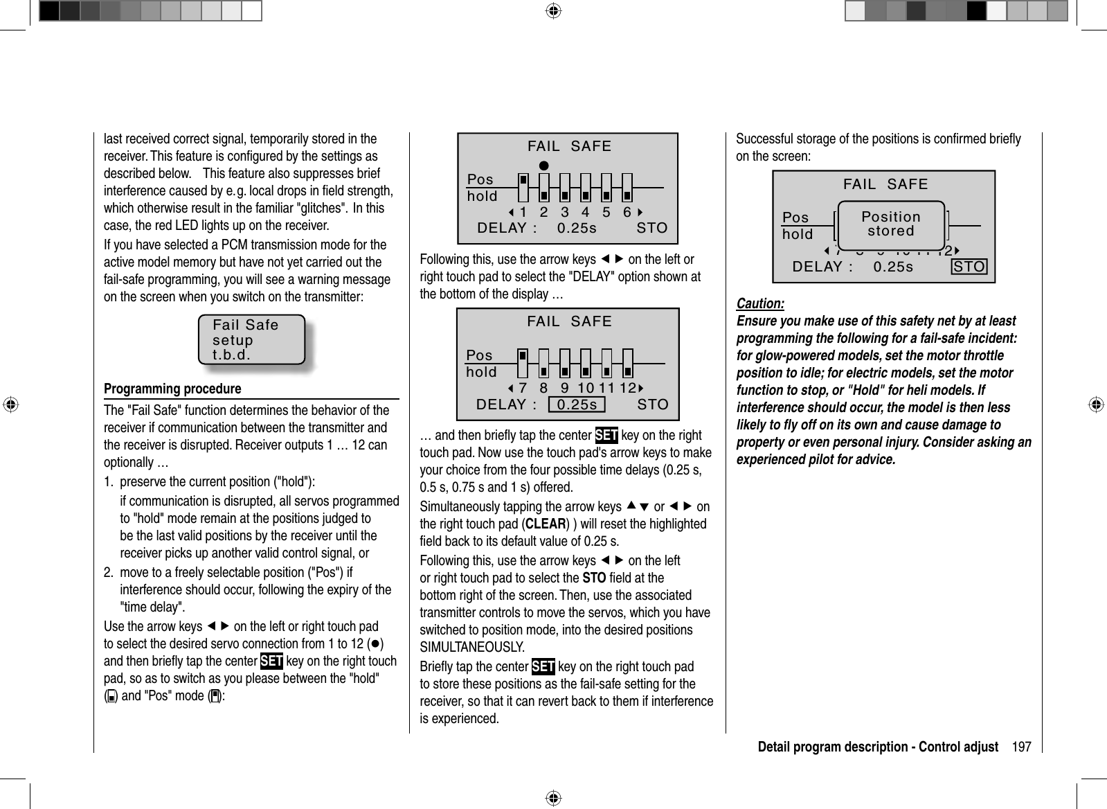 197Detail program description - Control adjustlast received correct signal, temporarily stored in the receiver. This feature is conﬁ gured by the settings as described  below.      This  feature  also suppresses  brief interference caused by e. g. local drops in ﬁ eld strength, which otherwise result in the familiar &quot;glitches&quot;.  In this case, the red LED lights up on the receiver.If you have selected a PCM transmission mode for the active model memory but have not yet carried out the fail-safe programming, you will see a warning message on the screen when you switch on the transmitter:Fail Safesetupt.b.d.Programming procedureThe &quot;Fail Safe&quot; function determines the behavior of the receiver if communication between the transmitter and the receiver is disrupted. Receiver outputs 1 … 12 can optionally …preserve the current position (&quot;hold&quot;):1.if communication is disrupted, all servos programmed to &quot;hold&quot; mode remain at the positions judged to be the last valid positions by the receiver until the receiver picks up another valid control signal, ormove to a freely selectable position (&quot;Pos&quot;) if 2. interference should occur, following the expiry of the &quot;time delay&quot;. Use the arrow keys ef on the left or right touch pad to select the desired servo connection from 1 to 12 (z)and then brieﬂ y tap the center SET key on the right touch pad, so as to switch as you please between the &quot;hold&quot; () and &quot;Pos&quot; mode ( ):123456STOFAIL  SAFEPoshold  DELAY :    0.25sFollowing this, use the arrow keys ef on the left or right touch pad to select the &quot;DELAY&quot; option shown at the bottom of the display … 78910 11 12STOFAIL  SAFEPoshold  DELAY :    0.25s… and then brieﬂ y tap the center SET key on the right touch pad. Now use the touch pad&apos;s arrow keys to make your choice from the four possible time delays (0.25 s, 0.5 s, 0.75 s and 1 s) offered.Simultaneously tapping the arrow keys cd or ef on the right touch pad (CLEAR) ) will reset the highlighted ﬁ eld back to its default value of 0.25 s.Following this, use the arrow keys ef on the left or right touch pad to select the STO ﬁ eld at the bottom right of the screen. Then, use the associated transmitter controls to move the servos, which you have switched to position mode, into the desired positions SIMULTANEOUSLY.Brieﬂ y tap the center SET key on the right touch pad to store these positions as the fail-safe setting for the receiver, so that it can revert back to them if interference is experienced. Successful storage of the positions is conﬁ rmed brieﬂ y on the screen:78910 11 12STOPositionstoredFAIL  SAFEPoshold  DELAY :    0.25sCaution:Ensure you make use of this safety net by at least programming the following for a fail-safe incident: for glow-powered models, set the motor throttle position to idle; for electric models, set the motor function to stop, or &quot;Hold&quot; for heli models. If interference should occur, the model is then less likely to ﬂ y off on its own and cause damage to property or even personal injury. Consider asking an experienced pilot for advice.