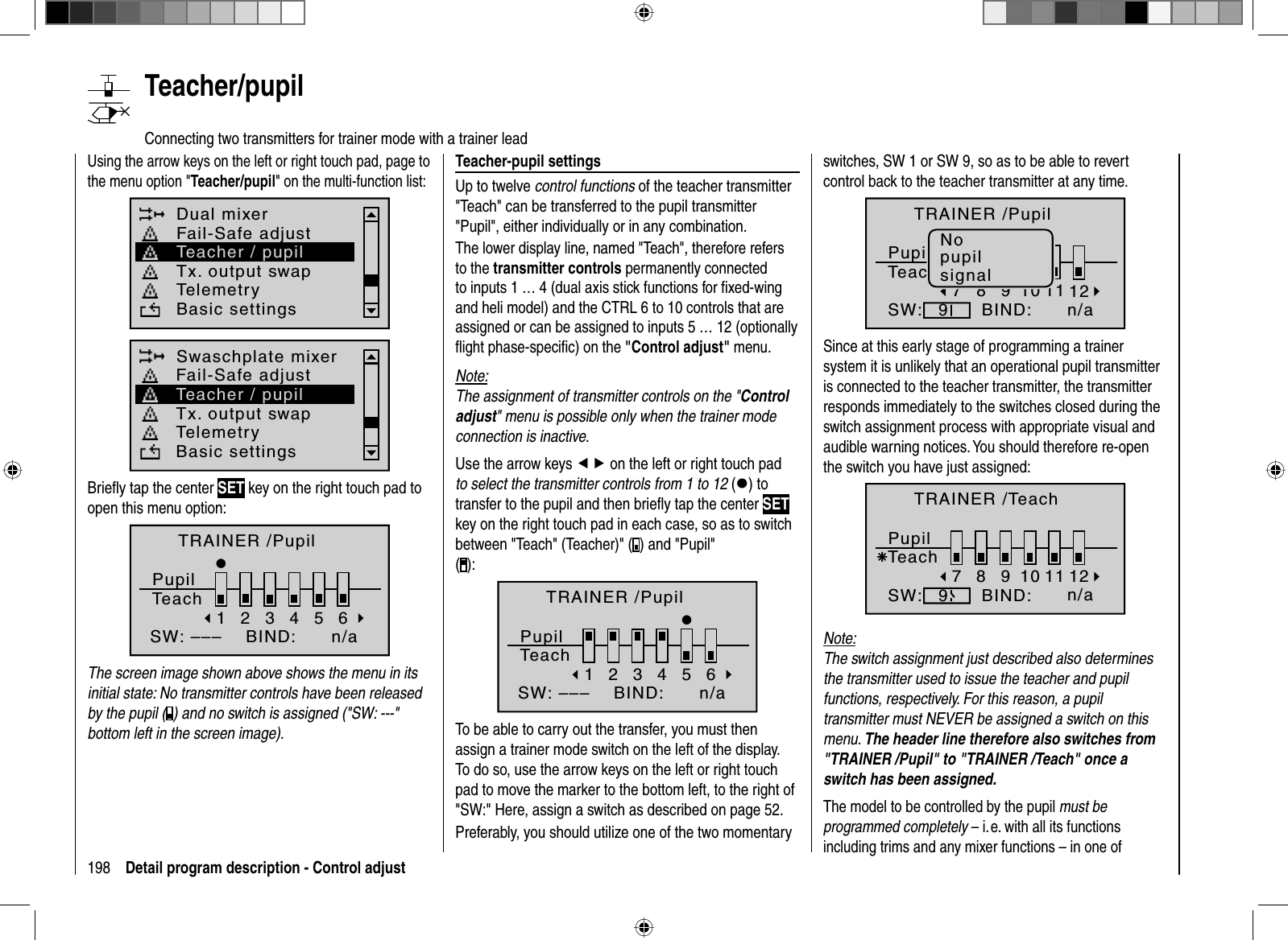 198 Detail program description - Control adjust  Teacher/pupil   Connecting two transmitters for trainer mode with a trainer leadUsing the arrow keys on the left or right touch pad, page to the menu option &quot;Teacher/pupil&quot; on the multi-function list: Dual mixerTx. output swapTelemetryBasic settingsFail-Safe adjustTeacher / pupilSwaschplate mixerTx. output swapTelemetryBasic settingsFail-Safe adjustTeacher / pupilBrieﬂ y tap the center SET key on the right touch pad to open this menu option:TRAINER /PupilPupilTeach2345BIND:SW: –––1n/a6The screen image shown above shows the menu in its initial state: No transmitter controls have been released by the pupil ( ) and no switch is assigned (&quot;SW: ---&quot; bottom left in the screen image).Teacher-pupil settingsUp to twelve control functions of the teacher transmitter &quot;Teach&quot; can be transferred to the pupil transmitter &quot;Pupil&quot;, either individually or in any combination. The lower display line, named &quot;Teach&quot;, therefore refers to the transmitter controls permanently connected to inputs 1 … 4 (dual axis stick functions for ﬁ xed-wing and heli model) and the CTRL 6 to 10 controls that are assigned or can be assigned to inputs 5 … 12 (optionally ﬂ ight phase-speciﬁ c) on the &quot;Control adjust&quot; menu.Note:The assignment of transmitter controls on the &quot;Control adjust&quot; menu is possible only when the trainer mode connection is inactive.Use the arrow keys ef on the left or right touch pad to select the transmitter controls from 1 to 12 (z) to transfer to the pupil and then brieﬂ y tap the center SETkey on the right touch pad in each case, so as to switch between &quot;Teach&quot; (Teacher)&quot; ( ) and &quot;Pupil&quot; ():2345BIND:SW: –––16TRAINER /PupilPupilTeachn/aTo be able to carry out the transfer, you must then assign a trainer mode switch on the left of the display. To do so, use the arrow keys on the left or right touch pad to move the marker to the bottom left, to the right of &quot;SW:&quot; Here, assign a switch as described on page 52. Preferably, you should utilize one of the two momentary switches, SW 1 or SW 9, so as to be able to revert control back to the teacher transmitter at any time.8910BIND:SW:7911 12TRAINER /PupilPupilTeachn/aNopupilsignalSince at this early stage of programming a trainer system it is unlikely that an operational pupil transmitter is connected to the teacher transmitter, the transmitter responds immediately to the switches closed during the switch assignment process with appropriate visual and audible warning notices.You should therefore re-open the switch you have just assigned:8910BIND:SW:79Ä11 12TRAINER /TeachPupilTeachn/aNote:The switch assignment just described also determinesthe transmitter used to issue the teacher and pupil functions, respectively. For this reason, a pupil transmitter must NEVER be assigned a switch on this menu. The header line therefore also switches from &quot;TRAINER /Pupil&quot; to &quot;TRAINER /Teach&quot; once a switch has been assigned.The model to be controlled by the pupil must be programmed completely – i. e. with all its functions including trims and any mixer functions – in one of 