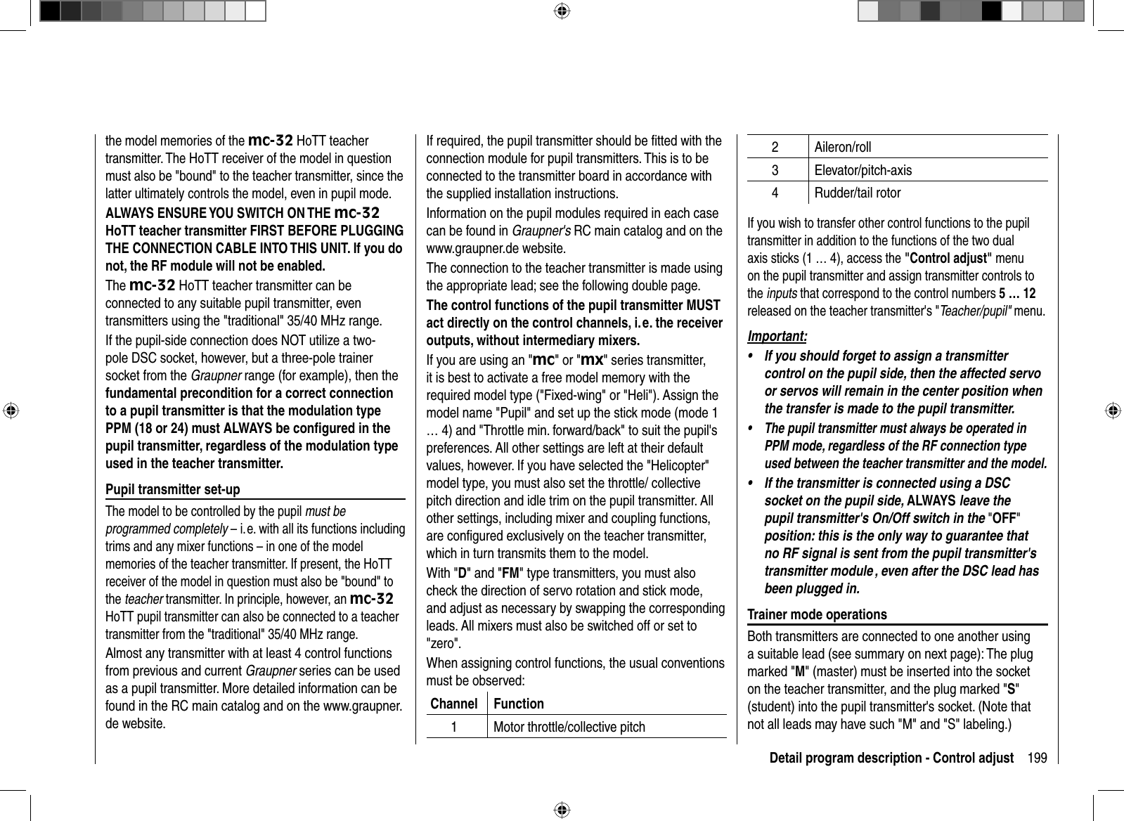 199Detail program description - Control adjustthe model memories of the mc-32 HoTT teacher transmitter. The HoTT receiver of the model in question must also be &quot;bound&quot; to the teacher transmitter, since the latter ultimately controls the model, even in pupil mode.ALWAYS ENSURE YOU SWITCH ON THE mc-32HoTT teacher transmitter FIRST BEFORE PLUGGING THE CONNECTION CABLE INTO THIS UNIT. If you do not, the RF module will not be enabled.The mc-32 HoTT teacher transmitter can be connected to any suitable pupil transmitter, even transmitters using the &quot;traditional&quot; 35/40 MHz range. If the pupil-side connection does NOT utilize a two-pole DSC socket, however, but a three-pole trainer socket from the Graupner range (for example), then the fundamental precondition for a correct connection to a pupil transmitter is that the modulation type PPM (18 or 24) must ALWAYS be conﬁ gured in the pupil transmitter, regardless of the modulation type used in the teacher transmitter. Pupil transmitter set-upThe model to be controlled by the pupil must be programmed completely – i. e. with all its functions including trims and any mixer functions – in one of the model memories of the teacher transmitter. If present, the HoTT receiver of the model in question must also be &quot;bound&quot; to the teacher transmitter. In principle, however, an mc-32HoTT pupil transmitter can also be connected to a teacher transmitter from the &quot;traditional&quot; 35/40 MHz range.Almost any transmitter with at least 4 control functions from previous and current Graupner series can be used as a pupil transmitter. More detailed information can be found in the RC main catalog and on the www.graupner.de website.If required, the pupil transmitter should be ﬁ tted with the connection module for pupil transmitters. This is to be connected to the transmitter board in accordance with the supplied installation instructions. Information on the pupil modules required in each case can be found in Graupner&apos;s RC main catalog and on the www.graupner.de website.The connection to the teacher transmitter is made using the appropriate lead; see the following double page.The control functions of the pupil transmitter MUST act directly on the control channels, i. e. the receiver outputs, without intermediary mixers.If you are using an &quot;mc&quot; or &quot;mx&quot; series transmitter, it is best to activate a free model memory with the required model type (&quot;Fixed-wing&quot; or &quot;Heli&quot;). Assign the model name &quot;Pupil&quot; and set up the stick mode (mode 1 … 4) and &quot;Throttle min. forward/back&quot; to suit the pupil&apos;s preferences. All other settings are left at their default values, however. If you have selected the &quot;Helicopter&quot; model type, you must also set the throttle/ collective pitch direction and idle trim on the pupil transmitter. All other settings, including mixer and coupling functions, are conﬁ gured exclusively on the teacher transmitter, which in turn transmits them to the model.With &quot;D&quot; and &quot;FM&quot; type transmitters, you must also check the direction of servo rotation and stick mode, and adjust as necessary by swapping the corresponding leads. All mixers must also be switched off or set to &quot;zero&quot;.When assigning control functions, the usual conventions must be observed:Channel Function1 Motor throttle/collective pitch2 Aileron/roll3 Elevator/pitch-axis4 Rudder/tail rotorIf you wish to transfer other control functions to the pupil transmitter in addition to the functions of the two dual axis sticks (1 … 4), access the &quot;Control adjust&quot; menu on the pupil transmitter and assign transmitter controls to the inputs that correspond to the control numbers 5 … 12released on the teacher transmitter&apos;s &quot;Teacher/pupil&quot; menu.Important:If you should forget to assign a transmitter •control on the pupil side, then the affected servo or servos will remain in the center position when the transfer is made to the pupil transmitter.The pupil transmitter must always be operated in •PPM mode, regardless of the RF connection type used between the teacher transmitter and the model.If the transmitter is connected using a DSC •socket on the pupil side, ALWAYS leave the pupil transmitter&apos;s On/Off switch in the &quot;OFF&quot;position: this is the only way to guarantee that no RF signal is sent from the pupil transmitter&apos;s transmitter module , even after the DSC lead has been plugged in.Trainer mode operationsBoth transmitters are connected to one another using a suitable lead (see summary on next page): The plug marked &quot;M&quot; (master) must be inserted into the socket on the teacher transmitter, and the plug marked &quot;S&quot;(student) into the pupil transmitter&apos;s socket. (Note that not all leads may have such &quot;M&quot; and &quot;S&quot; labeling.) 