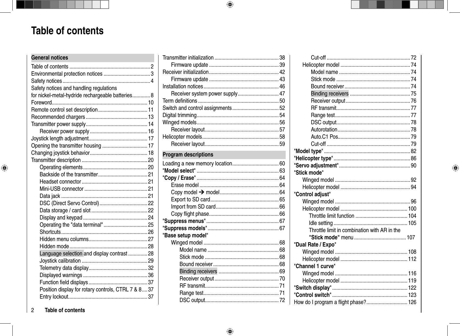 2Table of contentsTransmitter initialization ...............................................38Firmware update ................................................... 39Receiver initialization ................................................... 42Firmware update ................................................... 43Installation notices ....................................................... 46Receiver system power supply ..............................47Term deﬁ nitions ........................................................... 50Switch and control assignments .................................. 52Digital trimming ............................................................ 54Winged models ............................................................ 56Receiver layout ...................................................... 57Helicopter models ........................................................ 58Receiver layout ...................................................... 59Program descriptionsLoading a new memory location .................................. 60&quot;Model select&quot; ............................................................ 63&quot;Copy / Erase&quot; ............................................................64Erase model .......................................................... 64Copy model ¼ model ........................................... 64Export to SD card .................................................. 65Import from SD card .............................................. 66Copy ﬂ ight phase ................................................... 66&quot;Suppress menus&quot; ..................................................... 67&quot;Suppress models&quot; .................................................... 67&quot;Base setup model&quot;Winged model ....................................................... 68Model name .................................................... 68Stick mode ...................................................... 68Bound receiver ................................................68Binding receivers  ............................................ 69Receiver output ...............................................70RF transmit ...................................................... 71Range test ....................................................... 71DSC output...................................................... 72General noticesTable of contents ........................................................... 2Environmental protection notices .................................. 3Safety notices ................................................................ 4Safety notices and handling regulations for nickel-metal-hydride rechargeable batteries ............. 8Foreword ......................................................................10Remote control set description .................................... 11Recommended chargers ............................................. 13Transmitter power supply ............................................. 14Receiver power supply .......................................... 16Joystick length adjustment...........................................17Opening the transmitter housing ................................. 17Changing joystick behavior .......................................... 18Transmitter description ................................................ 20Operating elements ............................................... 20Backside of the transmitter .................................... 21Headset connector ................................................ 21Mini-USB connector .............................................. 21Data jack ............................................................... 21DSC (Direct Servo Control) ................................... 22Data storage / card slot ......................................... 22Display and keypad ............................................... 24Operating the &quot;data terminal&quot; ................................ 25Shortcuts ............................................................... 26Hidden menu columns ........................................... 27Hidden mode ......................................................... 28Language selection and display contrast .............. 28Joystick calibration ................................................ 29Telemetry data display ...........................................32Displayed warnings ............................................... 36Function ﬁ eld displays ........................................... 37Position display for rotary controls, CTRL 7 &amp; 8 .... 37Entry lockout .......................................................... 37 Table of  contentsCut-off ............................................................. 72Helicopter model ................................................... 74Model name .................................................... 74Stick mode ...................................................... 74Bound receiver ................................................74Binding receivers  ............................................ 75Receiver output ...............................................76RF transmit ...................................................... 77Range test ....................................................... 77DSC output...................................................... 78Autorotation .....................................................78Auto.C1 Pos. .................................................... 79Cut-off ............................................................. 79&quot;Model type&quot; ............................................................... 82&quot;Helicopter type&quot; ........................................................ 86&quot;Servo adjustment&quot; ....................................................90&quot;Stick mode&quot;Winged model ....................................................... 92Helicopter model ................................................... 94&quot;Control adjust&quot;Winged model ....................................................... 96Helicopter model ................................................. 100  Throttle limit function ...................................... 104 Idle setting ...................................................... 105   Throttle limit in combination with AR in the &quot;Stick mode&quot; menu ...................................... 107&quot;Dual Rate / Expo&quot;Winged model ..................................................... 108Helicopter model ................................................. 112&quot;Channel 1 curve&quot;Winged model ..................................................... 116Helicopter model ................................................. 119&quot;Switch display&quot; .......................................................122&quot;Control switch&quot; ....................................................... 123How do I program a ﬂ ight phase? .............................. 126