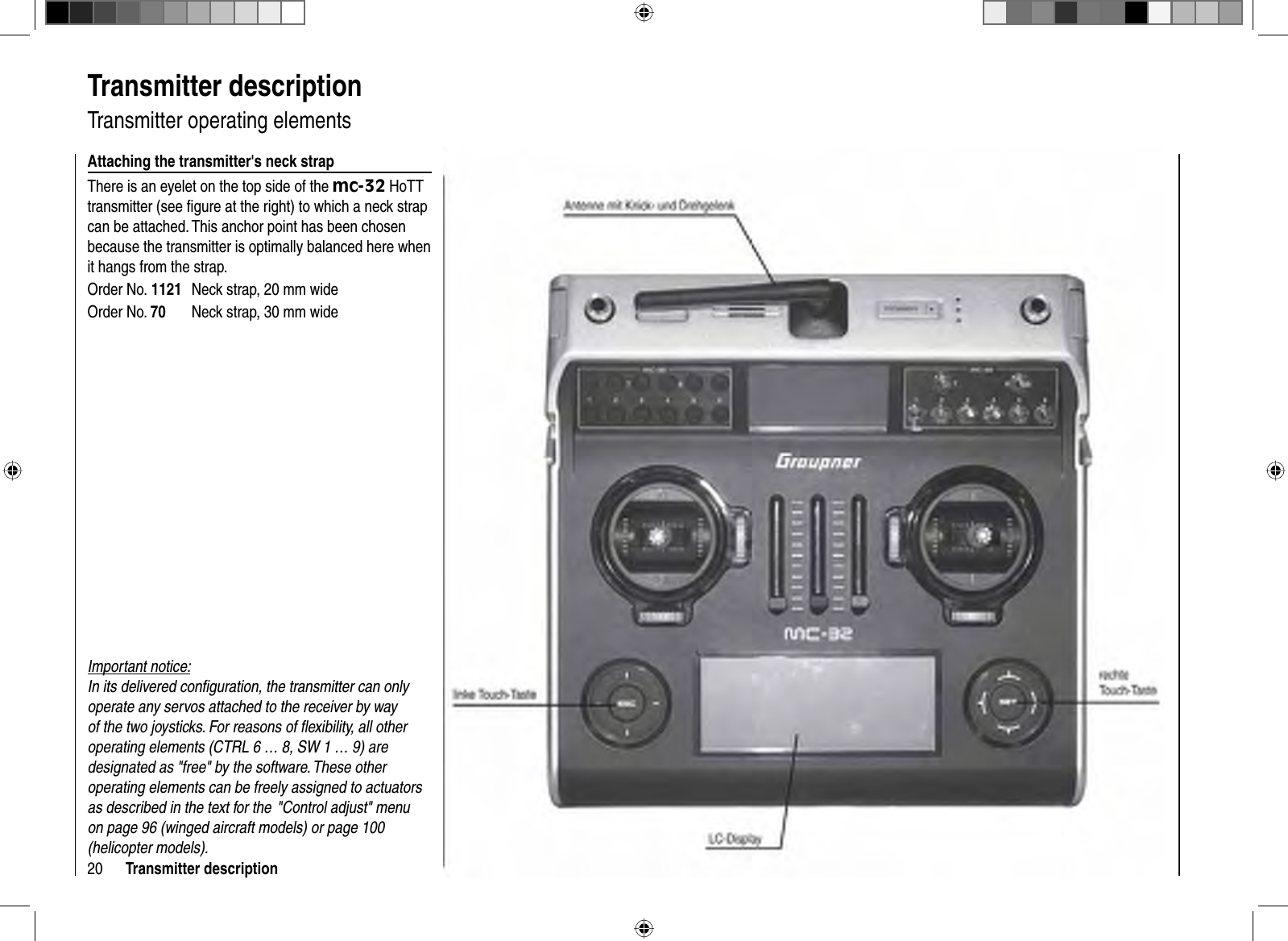 20 Transmitter description  Transmitter  description  Transmitter  operating  elementsAttaching the transmitter&apos;s neck strapThere is an eyelet on the top side of the mc-32 HoTT transmitter (see ﬁ gure at the right) to which a neck strap can be attached. This anchor point has been chosen because the transmitter is optimally balanced here when it hangs from the strap. Order No. 1121  Neck strap, 20 mm wideOrder No. 70  Neck strap, 30 mm wideImportant notice: In its delivered conﬁ guration, the transmitter can only operate any servos attached to the receiver by way of the two joysticks. For reasons of ﬂ exibility, all other operating elements (CTRL 6 … 8, SW 1 … 9) are designated as &quot;free&quot; by the software. These other operating elements can be freely assigned to actuators as described in the text for the  &quot;Control adjust&quot; menu on page 96 (winged aircraft models) or page 100 (helicopter models). 
