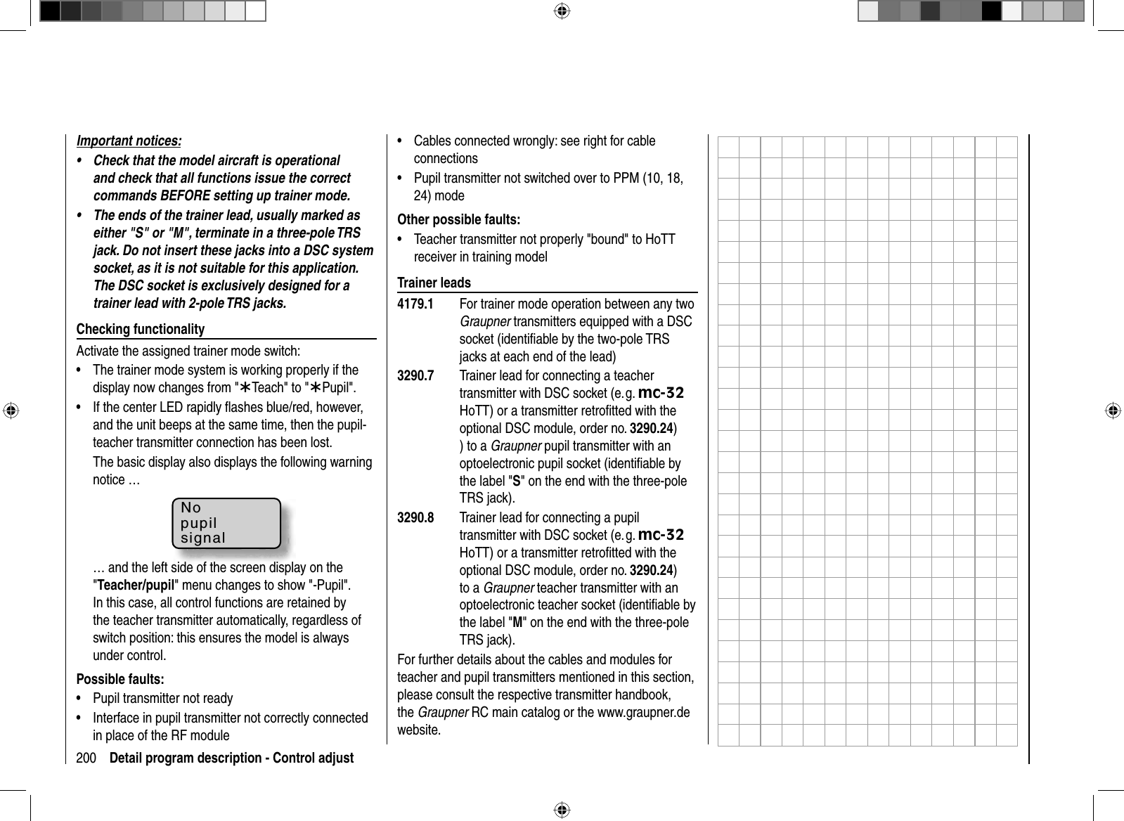 200 Detail program description - Control adjustImportant notices:Check that the model aircraft is operational •and check that all functions issue the correct commands BEFORE setting up trainer mode.The ends of the trainer lead, usually marked as •either &quot;S&quot; or &quot;M&quot;, terminate in a three-pole TRS jack. Do not insert these jacks into a DSC system socket, as it is not suitable for this application. The DSC socket is exclusively designed for a trainer lead with 2-pole TRS jacks.Checking functionalityActivate the assigned trainer mode switch:The trainer mode system is working properly if the •display now changes from &quot;¾Teach&quot; to &quot;¾Pupil&quot;.If the center LED rapidly ﬂ ashes blue/red, however, •and the unit beeps at the same time, then the pupil-teacher transmitter connection has been lost. The basic display also displays the following warning notice …Nopupilsignal… and the left side of the screen display on the &quot;Teacher/pupil&quot; menu changes to show &quot;-Pupil&quot;. In this case, all control functions are retained by the teacher transmitter automatically, regardless of switch position: this ensures the model is always under control.Possible faults:Pupil transmitter not ready•Interface in pupil transmitter not correctly connected •in place of the RF moduleCables connected wrongly: see right for cable •connectionsPupil transmitter not switched over to PPM (10, 18, •24) modeOther possible faults:Teacher transmitter not properly &quot;bound&quot; to HoTT •receiver in training modelTrainer leads4179.1  For trainer mode operation between any two Graupner transmitters equipped with a DSC socket (identiﬁ able by the two-pole TRS jacks at each end of the lead)3290.7  Trainer lead for connecting a teacher transmitter with DSC socket (e. g. mc-32HoTT) or a transmitter retroﬁ tted with the optional DSC module, order no. 3290.24)) to a Graupner pupil transmitter with an optoelectronic pupil socket (identiﬁ able by the label &quot;S&quot; on the end with the three-pole TRS jack).3290.8  Trainer lead for connecting a pupil transmitter with DSC socket (e. g. mc-32HoTT) or a transmitter retroﬁ tted with the optional DSC module, order no. 3290.24)to a Graupner teacher transmitter with an optoelectronic teacher socket (identiﬁ able by the label &quot;M&quot; on the end with the three-pole TRS jack).For further details about the cables and modules for teacher and pupil transmitters mentioned in this section, please consult the respective transmitter handbook, the Graupner RC main catalog or the www.graupner.de website.