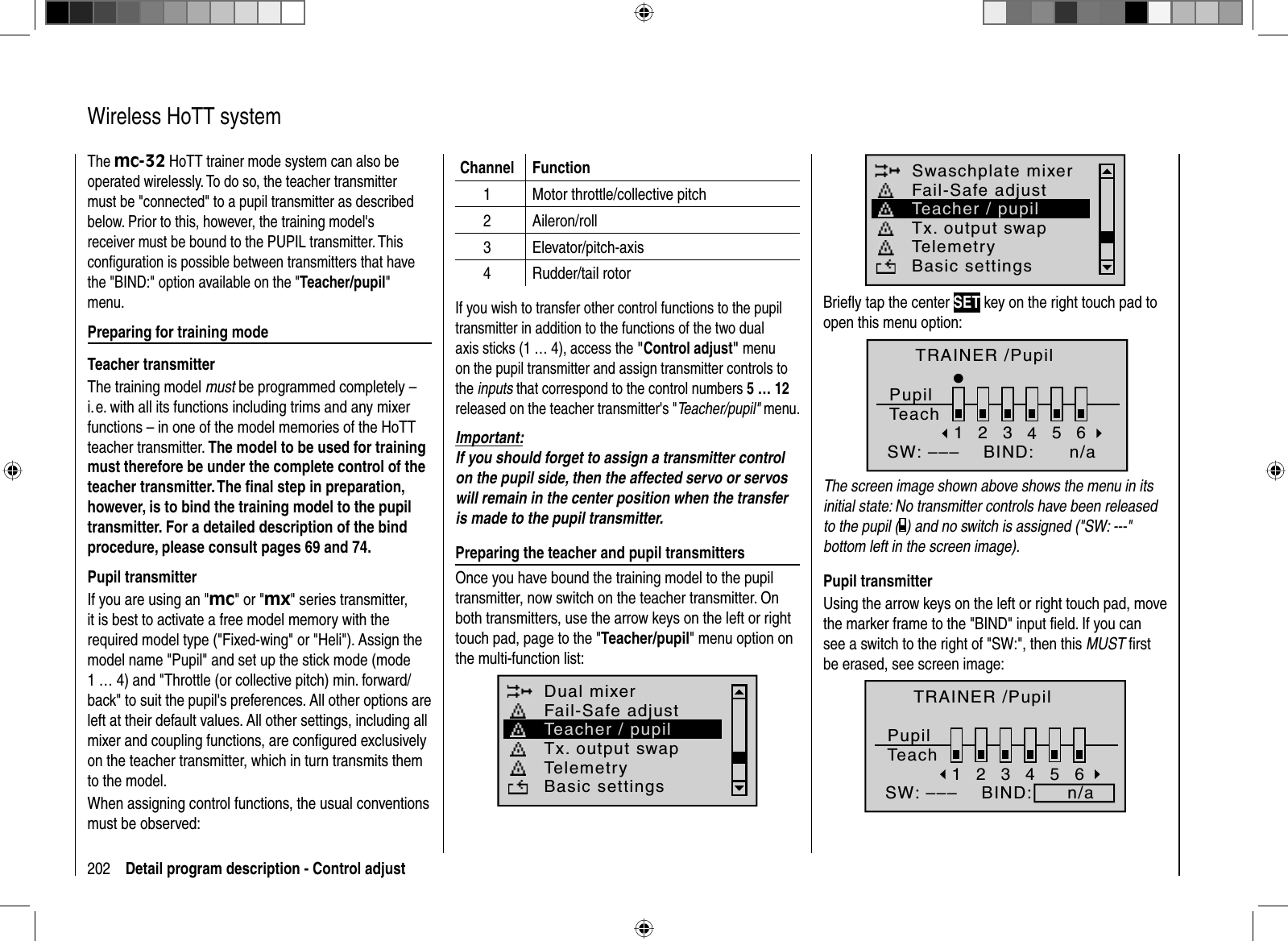 202 Detail program description - Control adjust   Wireless  HoTT  systemThe mc-32 HoTT trainer mode system can also be operated wirelessly. To do so, the teacher transmitter must be &quot;connected&quot; to a pupil transmitter as described below. Prior to this, however, the training model&apos;s receiver must be bound to the PUPIL transmitter. This conﬁ guration is possible between transmitters that have the &quot;BIND:&quot; option available on the &quot;Teacher/pupil&quot;menu.Preparing for training modeTeacher transmitterThe training model must be programmed completely – i. e. with all its functions including trims and any mixer functions – in one of the model memories of the HoTT teacher transmitter. The model to be used for training must therefore be under the complete control of the teacher transmitter. The ﬁ nal step in preparation, however, is to bind the training model to the pupil transmitter. For a detailed description of the bind procedure, please consult pages 69 and 74.Pupil transmitterIf you are using an &quot;mc&quot; or &quot;mx&quot; series transmitter, it is best to activate a free model memory with the required model type (&quot;Fixed-wing&quot; or &quot;Heli&quot;). Assign the model name &quot;Pupil&quot; and set up the stick mode (mode 1 … 4) and &quot;Throttle (or collective pitch) min. forward/back&quot; to suit the pupil&apos;s preferences. All other options are left at their default values. All other settings, including all mixer and coupling functions, are conﬁ gured exclusively on the teacher transmitter, which in turn transmits them to the model.When assigning control functions, the usual conventions must be observed:Channel Function1 Motor throttle/collective pitch2 Aileron/roll3 Elevator/pitch-axis4 Rudder/tail rotorIf you wish to transfer other control functions to the pupil transmitter in addition to the functions of the two dual axis sticks (1 … 4), access the &quot;Control adjust&quot; menu on the pupil transmitter and assign transmitter controls to the inputs that correspond to the control numbers 5 … 12released on the teacher transmitter&apos;s &quot;Teacher/pupil&quot; menu. Important:If you should forget to assign a transmitter control on the pupil side, then the affected servo or servos will remain in the center position when the transfer is made to the pupil transmitter.Preparing the teacher and pupil transmittersOnce you have bound the training model to the pupil transmitter, now switch on the teacher transmitter. On both transmitters, use the arrow keys on the left or right touch pad, page to the &quot;Teacher/pupil&quot; menu option on the multi-function list:Dual mixerTx. output swapTelemetryBasic settingsFail-Safe adjustTeacher / pupilSwaschplate mixerTx. output swapTelemetryBasic settingsFail-Safe adjustTeacher / pupilBrieﬂ y tap the center SET key on the right touch pad to open this menu option:TRAINER /PupilPupilTeach2345BIND:SW: –––1n/a6The screen image shown above shows the menu in its initial state: No transmitter controls have been released to the pupil ( ) and no switch is assigned (&quot;SW: ---&quot; bottom left in the screen image).Pupil transmitterUsing the arrow keys on the left or right touch pad, move the marker frame to the &quot;BIND&quot; input ﬁ eld. If you can see a switch to the right of &quot;SW:&quot;, then this MUST ﬁ rst be erased, see screen image:2345BIND:SW: –––16TRAINER /PupilPupilTeachn/a