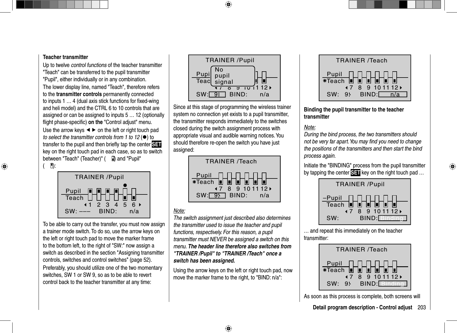 203Detail program description - Control adjustTeacher transmitterUp to twelve control functions of the teacher transmitter &quot;Teach&quot; can be transferred to the pupil transmitter &quot;Pupil&quot;, either individually or in any combination. The lower display line, named &quot;Teach&quot;, therefore refers to the transmitter controls permanently connected to inputs 1 … 4 (dual axis stick functions for ﬁ xed-wing and heli model) and the CTRL 6 to 10 controls that are assigned or can be assigned to inputs 5 … 12 (optionally ﬂ ight phase-speciﬁ c) on the &quot;Control adjust&quot; menu.Use the arrow keys ef on the left or right touch pad to select the transmitter controls from 1 to 12 (z) to transfer to the pupil and then brieﬂ y tap the center SETkey on the right touch pad in each case, so as to switch between &quot;Teach&quot; (Teacher)&quot; ( ) and &quot;Pupil&quot; ():2345BIND:SW: –––16TRAINER /PupilPupilTeachn/aTo be able to carry out the transfer, you must now assign a trainer mode switch. To do so, use the arrow keys on the left or right touch pad to move the marker frame to the bottom left, to the right of &quot;SW:&quot; now assign a switch as described in the section &quot;Assigning transmitter controls, switches and control switches&quot; (page 52).Preferably, you should utilize one of the two momentary switches, SW 1 or SW 9, so as to be able to revert control back to the teacher transmitter at any time:8910BIND:SW:7911 12TRAINER /PupilPupilTeachn/aNopupilsignalSince at this stage of programming the wireless trainer system no connection yet exists to a pupil transmitter, the transmitter responds immediately to the switches closed during the switch assignment process with appropriate visual and audible warning notices. Youshould therefore re-open the switch you have just assigned:8910BIND:SW:79Ä11 12TRAINER /TeachPupilTeachn/aNote:The switch assignment just described also determinesthe transmitter used to issue the teacher and pupil functions, respectively. For this reason, a pupil transmitter must NEVER be assigned a switch on this menu. The header line therefore also switches from &quot;TRAINER /Pupil&quot; to &quot;TRAINER /Teach&quot; once a switch has been assigned.Using the arrow keys on the left or right touch pad, now move the marker frame to the right, to &quot;BIND: n/a&quot;:8910BIND:SW:79Ä11 12TRAINER /TeachPupilTeachn/aBinding the pupil transmitter to the teacher transmitterNote:During the bind process, the two transmitters should not be very far apart. You may ﬁ nd you need to change the positions of the transmitters and then start the bind process again.Initiate the &quot;BINDING&quot; process from the pupil transmitter by tapping the center SET key on the right touch pad …8910BIND:SW:79ÄBinding–11 12TRAINER /PupilPupilTeach… and repeat this immediately on the teacher transmitter:8910BIND:SW:79ÄBinding11 12TRAINER /TeachPupilTeachAs soon as this process is complete, both screens will 