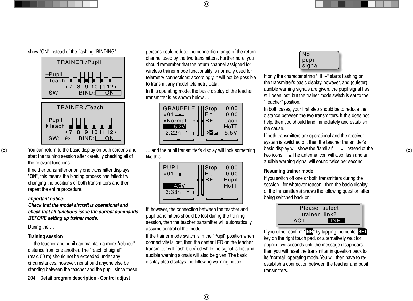 204 Detail program description - Control adjustshow &quot;ON&quot; instead of the ﬂ ashing &quot;BINDING&quot;:8910BIND:SW:79ÄON–11 12TRAINER /PupilPupilTeach8910BIND:SW:79ÄON11 12TRAINER /TeachPupilTeachYou can return to the basic display on both screens and start the training session after carefully checking all of the relevant functions. If neither transmitter or only one transmitter displays &quot;ON&quot;, this means the binding process has failed: trychanging the positions of both transmitters and then repeat the entire procedure.Important notice:Check that the model aircraft is operational and check that all functions issue the correct commands BEFORE setting up trainer mode.During the …Training session… the teacher and pupil can maintain a more &quot;relaxed&quot; distance from one another. The &quot;reach of signal&quot; (max. 50 m) should not be exceeded under any circumstances, however, nor should anyone else be standing between the teacher and the pupil, since these persons could reduce the connection range of the return channel used by the two transmitters. Furthermore, you should remember that the return channel assigned for wireless trainer mode functionality is normally used for telemetry connections: accordingly, it will not be possible to transmit any model telemetry data.In this operating mode, the basic display of the teacher transmitter is as shown below …GRAUBELE#012:22hStopFlt«Normal   »K780:000:005.5V5.2VPHoTTRF –Teach… and the pupil transmitter&apos;s display will look something like this:PUPIL#013:33hStopFlt«normal   »K780:000:005.5V4.9VHoTTRF –PupilIf, however, the connection between the teacher and pupil transmitters should be lost during the training session, then the teacher transmitter will automatically assume control of the model.If the trainer mode switch is in the &quot;Pupil&quot; position when connectivity is lost, then the center LED on the teacher transmitter will ﬂ ash blue/red while the signal is lost and audible warning signals will also be given. The basic display also displays the following warning notice:NopupilsignalIf only the character string &quot;HF –&quot; starts ﬂ ashing on the transmitter&apos;s basic display, however, and (quieter) audible warning signals are given, the pupil signal has still been lost, but the trainer mode switch is set to the &quot;Teacher&quot;  position.    In both cases, your ﬁ rst step should be to reduce the distance between the two transmitters. If this does not help, then you should land immediately and establish the cause.If both transmitters are operational and the receiver system is switched off, then the teacher transmitter&apos;s basic display will show the &quot;familiar&quot;    instead of the t w o   i c o n s               . The antenna icon will also ﬂ ash and an audible warning signal will sound twice per second.Resuming trainer modeIf you switch off one or both transmitters during the session – for whatever reason – then the basic display of the transmitter(s) shows the following question after being switched back on:Please  selecttrainer  link?ACT INHIf you either conﬁ rm &quot;INH&quot; by tapping the center SETkey on the right touch pad, or alternatively wait forapprox. two seconds until the message disappears,then you will reset the transmitter in question back to its &quot;normal&quot; operating mode. You will then have to re-establish a connection between the teacher and pupil transmitters.