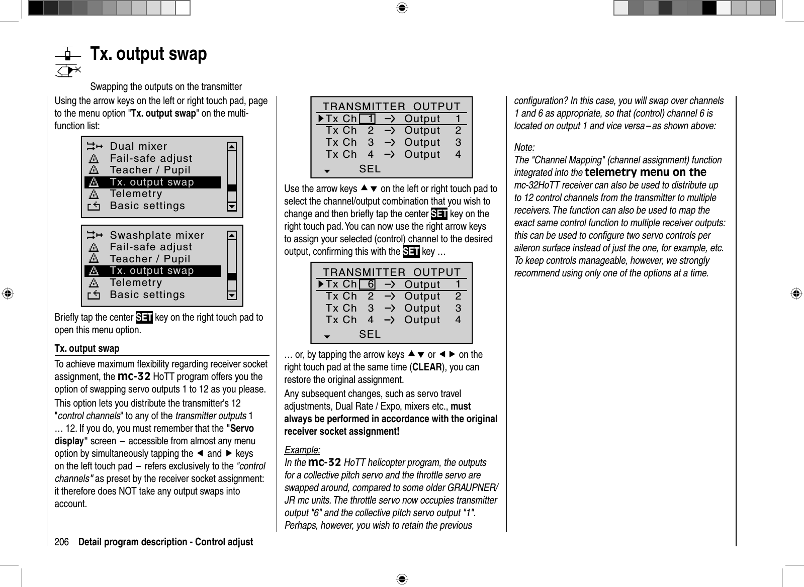 206 Detail program description - Control adjustUsing the arrow keys on the left or right touch pad, page to the menu option &quot;Tx. output swap&quot; on the multi-function list: Dual mixerTelemetryBasic settingsFail-safe adjustTeacher / PupilTx. output swapSwashplate mixerTelemetryBasic settingsFail-safe adjustTeacher / PupilTx. output swapBrieﬂ y tap the center SET key on the right touch pad to open this menu option.Tx. output swapTo achieve maximum ﬂ exibility regarding receiver socket assignment, the mc-32 HoTT program offers you the option of swapping servo outputs 1 to 12 as you please.This option lets you distribute the transmitter&apos;s 12 &quot;control channels&quot; to any of the transmitter outputs 1 … 12. If you do, you must remember that the &quot;Servo display&quot; screen  –  accessible from almost any menu option by simultaneously tapping the eand f keys on the left touch pad  –  refers exclusively to the &quot;controlchannels&quot; as preset by the receiver socket assignment: it therefore does NOT take any output swaps into account.   Tx.  output  swapSwapping the outputs on the transmitterTx ChTx ChTx ChTx Ch12341234OutputOutputOutputOutputTRANSMITTER  OUTPUTSELUse the arrow keys cd on the left or right touch pad to select the channel/output combination that you wish to change and then brieﬂ y tap the center SET key on the right touch pad. You can now use the right arrow keysto assign your selected (control) channel to the desired output, conﬁ rming this with the SET key … 2341234SEL6Tx ChTx ChTx ChTx ChOutputOutputOutputOutputTRANSMITTER  OUTPUT… or, by tapping the arrow keys cd or ef on the right touch pad at the same time (CLEAR), you can restore the original assignment. Any subsequent changes, such as servo travel adjustments, Dual Rate / Expo, mixers etc., mustalways be performed in accordance with the original receiver socket assignment!Example:In the mc-32 HoTT helicopter program, the outputs for a collective pitch servo and the throttle servo are swapped around, compared to some older GRAUPNER/JR mc units. The throttle servo now occupies transmitter output &quot;6&quot; and the collective pitch servo output &quot;1&quot;. Perhaps, however, you wish to retain the previous conﬁ guration? In this case, you will swap over channels 1 and 6 as appropriate, so that (control) channel 6 is located on output 1 and vice versa – as shown above:  Note:The &quot;Channel Mapping&quot; (channel assignment) function integrated into the telemetry menu on the mc-32HoTT receiver can also be used to distribute up to 12 control channels from the transmitter to multiple receivers. The function can also be used to map the exact same control function to multiple receiver outputs: this can be used to conﬁ gure two servo controls per aileron surface instead of just the one, for example, etc. To keep controls manageable, however, we strongly recommend using only one of the options at a time. 