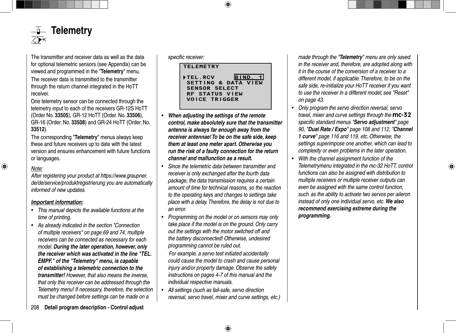 208 Detail program description - Control adjust   TelemetryThe transmitter and receiver data as well as the data for optional telemetric sensors (see Appendix) can be viewed and programmed in the &quot;Telemetry&quot; menu.The receiver data is transmitted to the transmitter through the return channel integrated in the HoTT receiver.One telemetry sensor can be connected through the telemetry input to each of the receivers GR-12S HoTT (Order No. 33505), GR-12 HoTT (Order. No. 33506),GR-16 (Order. No. 33508) and GR-24 HoTT (Order. No. 33512).The corresponding &quot;Telemetry&quot; menus always keep these and future receivers up to date with the latest version and ensures enhancement with future functions or languages.Note:After registering your product at https://www.graupner.de/de/service/produktregistrierung you are automatically informed of new updates. Important information:This manual depicts the available functions at the •time of printing.As already indicated in the section &quot;Connection •of multiple receivers&quot; on page 69 and 74, multiple receivers can be connected as necessary for each model. During the later operation, however, only the receiver which was activated in the line &quot;TEL.EMPF.&quot; of the &quot;Telemetry&quot; menu, is capable of establishing a telemetric connection to the transmitter! However, that also means the inverse, that only this receiver can be addressed through the Telemetry menu! If necessary, therefore, the selection must be changed before settings can be made on a speciﬁ c receiver:TELEMETRYSETTING &amp; DATA VIEWSENSOR SELECTRF STATUS VIEWVOICE TRIGGERTEL.RCV BIND. 1When adjusting the settings of the remote •control, make absolutely sure that the transmitter antenna is always far enough away from the receiver antennae! To be on the safe side, keep them at least one meter apart. Otherwise you run the risk of a faulty connection for the return channel and malfunction as a result.Since the telemetric data between transmitter and •receiver is only exchanged after the fourth data package, the data transmission requires a certain amount of time for technical reasons, so the reaction to the operating keys and changes to settings take place with a delay. Therefore, the delay is not due to an error.Programming on the model or on sensors may only •take place if the model is on the ground. Only carry out the settings with the motor switched off and the battery disconnected! Otherwise, undesired programming cannot be ruled out. For example, a servo test initiated accidentally could cause the model to crash and cause personal injury and/or property damage. Observe the safety instructions on pages 4-7 of this manual and the individual respective manuals.All settings (such as fail-safe, servo direction •reversal, servo travel, mixer and curve settings, etc.) made through the &quot;Telemetry&quot; menu are only saved in the receiver and, therefore, are adopted along with it in the course of the conversion of a receiver to a different model, if applicable. Therefore, to be on the safe side, re-initialize your HoTT receiver if you want to use the receiver in a different model; see &quot;Reset&quot; on page 43.Only program the servo direction reversal, servo •travel, mixer and curve settings through the mc-32speciﬁ c standard menus &quot;Servo adjustment&quot; page 90, &quot;Dual Rate / Expo&quot; page 108 and 112, &quot;Channel1 curve&quot; page 116 and 119, etc. Otherwise, the settings superimpose one another, which can lead to complexity or even problems in the later operation.With the channel assignment function of the •Telemetrymenu integrated in the mc-32 HoTT, control functions can also be assigned with distribution to multiple receivers or multiple receiver outputs can even be assigned with the same control function, such  as the ability to activate two servos per aileron instead of only one individual servo, etc. We also recommend exercising extreme during the programming.