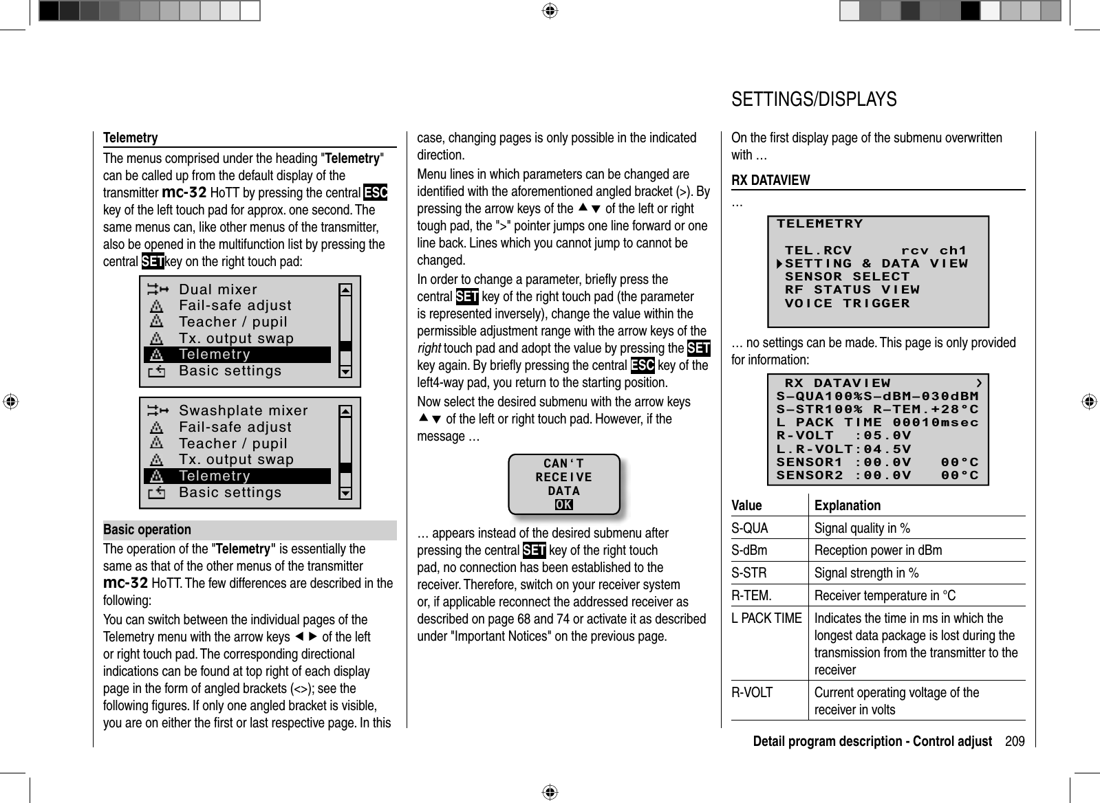 209Detail program description - Control adjustTelemetryThe menus comprised under the heading &quot;Telemetry&quot;can be called up from the default display of the transmitter mc-32 HoTT by pressing the central ESCkey of the left touch pad for approx. one second. The same menus can, like other menus of the transmitter, also be opened in the multifunction list by pressing the central SETkey on the right touch pad:Dual mixerBasic settingsFail-safe adjustTeacher / pupilTx. output swapTelemetrySwashplate mixerBasic settingsFail-safe adjustTeacher / pupilTx. output swapTelemetryBasic operationThe operation of the &quot;Telemetry&quot; is essentially the same as that of the other menus of the transmitter mc-32 HoTT. The few differences are described in the following:You can switch between the individual pages of the Telemetry menu with the arrow keys ef of the left or right touch pad. The corresponding directional indications can be found at top right of each display page in the form of angled brackets (&lt;&gt;); see the following ﬁ gures. If only one angled bracket is visible, you are on either the ﬁ rst or last respective page. In this case, changing pages is only possible in the indicated direction.Menu lines in which parameters can be changed are identiﬁ ed with the aforementioned angled bracket (&gt;). By pressing the arrow keys of the cd of the left or right tough pad, the &quot;&gt;&quot; pointer jumps one line forward or one line back. Lines which you cannot jump to cannot be changed.In order to change a parameter, brieﬂ y press the central SET key of the right touch pad (the parameter is represented inversely), change the value within the permissible adjustment range with the arrow keys of the right touch pad and adopt the value by pressing the SETkey again. By brieﬂ y pressing the central ESC key of the left4-way pad, you return to the starting position.Now select the desired submenu with the arrow keys cd of the left or right touch pad. However, if the message …CAN‘TRECEIVEDATAOK… appears instead of the desired submenu after pressing the central SET key of the right touch pad, no connection has been established to the receiver. Therefore, switch on your receiver system or, if applicable reconnect the addressed receiver as described on page 68 and 74 or activate it as described under &quot;Important Notices&quot; on the previous page.On the ﬁ rst display page of the submenu overwritten with …  RX  DATAVIEW…TELEMETRYSETTING &amp; DATA VIEWSENSOR SELECTRF STATUS VIEWVOICE TRIGGERTEL.RCV rcv ch1… no settings can be made. This page is only provided for information:RX DATAVIEWS–STR100% R–TEM.+28°CL PACK TIME 00010msecR-VOLT  :05.0VL.R-VOLT:04.5VS–QUA100%S–dBM–030dBMSENSOR1 :00.0V   00°CSENSOR2 :00.0V   00°CValue ExplanationS-QUA Signal quality in %S-dBm Reception power in dBmS-STR Signal strength in %R-TEM. Receiver temperature in °CL PACK TIME Indicates the time in ms in which the longest data package is lost during the transmission from the transmitter to the receiverR-VOLT Current operating voltage of the receiver in volts   SETTINGS/DISPLAYS