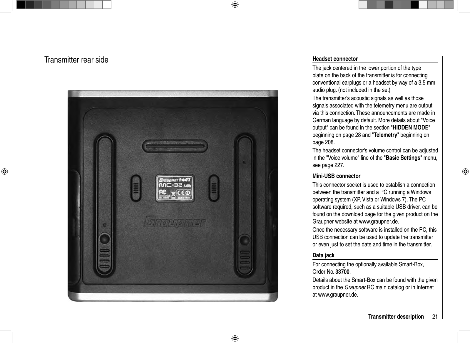 21Transmitter description  Headset  connectorThe jack centered in the lower portion of the type plate on the back of the transmitter is for connecting conventional earplugs or a headset by way of a 3.5 mm audio plug. (not included in the set)The transmitter&apos;s acoustic signals as well as those signals associated with the telemetry menu are output via this connection. These announcements are made in German language by default. More details about &quot;Voice output&quot; can be found in the section &quot;HIDDEN MODE&quot;beginning on page 28 and &quot;Telemetry&quot; beginning on page 208.The headset connector&apos;s volume control can be adjusted in the &quot;Voice volume&quot; line of the &quot;Basic Settings&quot; menu, see page 227.   Mini-USB  connectorThis connector socket is used to establish a connection between the transmitter and a PC running a Windows operating system (XP, Vista or Windows 7). The PC software required, such as a suitable USB driver, can be found on the download page for the given product on the Graupner website at www.graupner.de. Once the necessary software is installed on the PC, this USB connection can be used to update the transmitter or even just to set the date and time in the transmitter.   Data  jackFor connecting the optionally available Smart-Box, Order No. 33700.Details about the Smart-Box can be found with the given product in the Graupner RC main catalog or in Internet at www.graupner.de.  Transmitter  rear  side