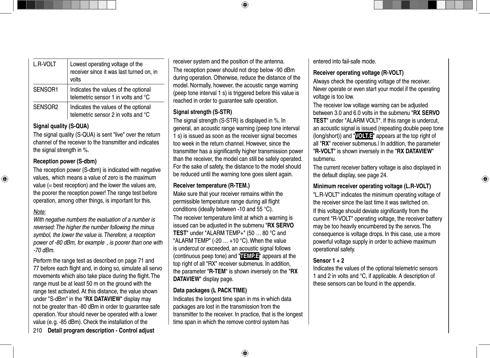 210 Detail program description - Control adjustL.R-VOLT Lowest operating voltage of the receiver since it was last turned on, in voltsSENSOR1 Indicates the values of the optional telemetric sensor 1 in volts and °CSENSOR2 Indicates the values of the optional telemetric sensor 2 in volts and °CSignal quality (S-QUA)The signal quality (S-QUA) is sent &quot;live&quot; over the return channel of the receiver to the transmitter and indicates the signal strength in %.Reception power (S-dbm)The reception power (S-dbm) is indicated with negative values,  which means a value of zero is the maximum value (= best reception) and the lower the values are, the poorer the reception power! The range test before operation, among other things, is important for this.Note:With negative numbers the evaluation of a number is reversed: The higher the number following the minus symbol, the lower the value is. Therefore, a reception power of -80 dBm, for example  , is poorer than one with -70 dBm.Perform the range test as described on page 71 and 77 before each ﬂ ight and, in doing so, simulate all servo movements which also take place during the ﬂ ight. The range must be at least 50 m on the ground with the range test activated. At this distance, the value shown under &quot;S-dBm&quot; in the &quot;RX DATAVIEW&quot; display may not be greater than -80 dBm in order to guarantee safe operation. Your should never be operated with a lower value (e. g. -85 dBm). Check the installation of the receiver system and the position of the antenna.The reception power should not drop below -90 dBm during operation. Otherwise, reduce the distance of the model. Normally, however, the acoustic range warning (peep tone interval 1 s) is triggered before this value is reached in order to guarantee safe operation.Signal strength (S-STR)The signal strength (S-STR) is displayed in %. In general, an acoustic range warning (peep tone interval 1 s) is issued as soon as the receiver signal becomes too week in the return channel. However, since the transmitter has a signiﬁ cantly higher transmission power than the receiver, the model can still be safely operated. For the sake of safety, the distance to the model should be reduced until the warning tone goes silent again.Receiver temperature (R-TEM.)Make sure that your receiver remains within the permissible temperature range during all ﬂ ight conditions (ideally between -10 and 55 °C).The receiver temperature limit at which a warning is issued can be adjusted in the submenu &quot;RX SERVO TEST&quot; under &quot;ALARM TEMP+&quot; (50 … 80 °C and &quot;ALARM TEMP&quot; (-20 … +10 °C). When the value is undercut or exceeded, an acoustic signal follows (continuous peep tone) and &quot;TEMP.E&quot; appears at the top right of all &quot;RX&quot; receiver submenus. In addition, the parameter &quot;R-TEM&quot; is shown inversely on the &quot;RXDATAVIEW&quot; display page.Data packages (L PACK TIME)Indicates the longest time span in ms in which data packages are lost in the transmission from the transmitter to the receiver. In practice, that is the longest time span in which the remove control system has entered into fail-safe mode.Receiver operating voltage (R-VOLT)Always check the operating voltage of the receiver. Never operate or even start your model if the operating voltage is too low.The receiver low voltage warning can be adjusted between 3.0 and 6.0 volts in the submenu &quot;RX SERVO TEST&quot; under &quot;ALARM VOLT&quot;. If this range is undercut, an acoustic signal is issued (repeating double peep tone (long/short)) and &quot;VOLT.E&quot; appears at the top right of all &quot;RX&quot; receiver submenus.| In addition, the parameter &quot;R-VOLT&quot; is shown inversely in the &quot;RX DATAVIEW&quot;submenu.The current receiver battery voltage is also displayed in the default display, see page 24.Minimum receiver operating voltage (L.R-VOLT)&quot;L.R-VOLT&quot; indicates the minimum operating voltage of the receiver since the last time it was switched on.If this voltage should deviate signiﬁ cantly from the current &quot;R-VOLT&quot; operating voltage, the receiver battery may be too heavily encumbered by the servos. The consequence is voltage drops. In this case, use a more powerful voltage supply in order to achieve maximum operational safety.Sensor 1 + 2Indicates the values of the optional telemetric sensors 1 and 2 in volts and °C, if applicable. A description of these sensors can be found in the appendix.