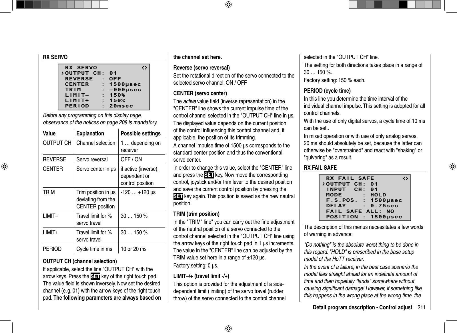 211Detail program description - Control adjust  RX  SERVORX SERVOREVERSE  : OFFCENTER   : 1500secTRIM     : –000secLIMIT–   : 150%OUTPUT CH: 01LIMIT+   : 150%PERIOD   : 20msecBefore any programming on this display page, observance of the notices on page 208 is mandatory.Value Explanation Possible settingsOUTPUT CH Channel selection 1 … depending on receiverREVERSE Servo reversal OFF / ONCENTER Servo center in μs  if active (inverse), dependent on control positionTRIM Trim position in μs deviating from the CENTER position-120 … +120 μsLIMIT– Travel limit for % servo travel30 … 150 %LIMIT+ Travel limit for % servo travel30 … 150 %PERIOD Cycle time in ms 10 or 20 msOUTPUT CH (channel selection)If applicable, select the line &quot;OUTPUT CH&quot; with the arrow keys. Press the SET key of the right touch pad. The value ﬁ eld is shown inversely. Now set the desired channel (e. g. 01) with the arrow keys of the right touch pad. The following parameters are always based on the channel set here.Reverse (servo reversal)Set the rotational direction of the servo connected to the selected servo channel: ON / OFFCENTER (servo center)The active value ﬁ eld (inverse representation) in the &quot;CENTER&quot; line shows the current impulse time of the control channel selected in the &quot;OUTPUT CH&quot; line in μs. The displayed value depends on the current position of the control inﬂ uencing this control channel and, if applicable, the position of its trimming.A channel impulse time of 1500 μs corresponds to the standard center position and thus the conventional servo center.In order to change this value, select the &quot;CENTER&quot; line and press the SET key. Now move the corresponding control, joystick and/or trim lever to the desired position and save the current control position by pressing the SET key again. This position is saved as the new neutral position.TRIM (trim position)In the &quot;TRIM&quot; line&quot; you can carry out the ﬁ ne adjustment of the neutral position of a servo connected to the control channel selected in the &quot;OUTPUT CH&quot; line using the arrow keys of the right touch pad in 1 μs increments. The value in the &quot;CENTER&quot; line can be adjusted by the TRIM value set here in a range of ±120 μs. Factory setting: 0 μs.LIMIT–/+ (travel limit -/+)This option is provided for the adjustment of a side-dependent limit (limiting) of the servo travel (rudder throw) of the servo connected to the control channel selected in the &quot;OUTPUT CH&quot; line. The setting for both directions takes place in a range of 30 … 150 %.Factory setting: 150 % each.PERIOD (cycle time)In this line you determine the time interval of the individual channel impulse. This setting is adopted for all control channels.With the use of only digital servos, a cycle time of 10 ms can be set.. In mixed operation or with use of only analog servos, 20 ms should absolutely be set, because the latter can otherwise be &quot;overstrained&quot; and react with &quot;shaking&quot; or &quot;quivering&quot; as a result.  RX  FAIL  SAFERX FAIL SAFEINPUT  CH: 01MODE     : HOLDF.S.POS. : 1500secDELAY    : 0.75secOUTPUT CH: 01FAIL SAFE ALL: NOPOSITION : 1500secThe description of this menus necessitates a few words of warning in advance:&quot;Do nothing&quot; is the absolute worst thing to be done in this regard. &quot;HOLD&quot; is prescribed in the base setup model of the HoTT receiver.In the event of a failure, in the best case scenario the model ﬂ ies straight ahead for an indeﬁ nite amount of time and then hopefully &quot;lands&quot; somewhere without causing signiﬁ cant damage! However, if something like this happens in the wrong place at the wrong time, the 