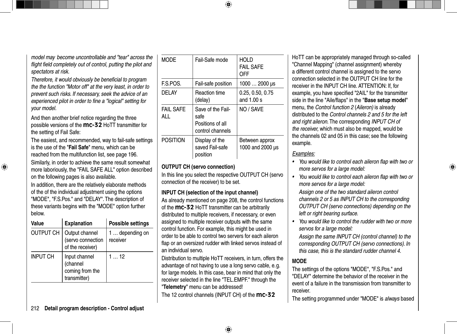 212 Detail program description - Control adjustmodel may  become uncontrollable and &quot;tear&quot; across the ﬂ ight ﬁ eld completely out of control, putting the pilot and spectators at risk.Therefore, it would obviously be beneﬁ cial to program the the function &quot;Motor off&quot; at the very least, in order to prevent such risks. If necessary, seek the advice of an experienced pilot in order to ﬁ ne a &quot;logical&quot; setting for your model.And then another brief notice regarding the three possible versions of the mc-32 HoTT transmitter for the setting of Fail Safe:The easiest, and recommended, way to fail-safe settings is the use of the &quot;Fail Safe&quot; menu, which can be reached from the multifunction list, see page 196.Similarly, in order to achieve the same result somewhat more laboriously, the &quot;FAIL SAFE ALL&quot; option described on the following pages is also available.In addition, there are the relatively elaborate methods of the of the individual adjustment using the options &quot;MODE&quot;, &quot;F.S.Pos.&quot; and &quot;DELAY&quot;. The description of these variants begins with the &quot;MODE&quot; option further below.Value Explanation Possible settingsOUTPUT CH Output channel (servo connection of the receiver)1 … depending on receiverINPUT CH Input channel (channelcoming from the transmitter)1 … 12MODE Fail-Safe mode HOLDFAIL SAFEOFFF.S.POS. Fail-safe position 1000 … 2000 μsDELAY Reaction time (delay)0.25, 0.50, 0.75 and 1.00 sFAIL SAFE ALLSave of the Fail-safePositions of all control channelsNO / SAVEPOSITION Display of the saved Fail-safe positionBetween approx 1000 and 2000 μsOUTPUT CH (servo connection)In this line you select the respective OUTPUT CH (servo connection of the receiver) to be set.INPUT CH ( selection of the input channel)As already mentioned on page 208, the control functions of the mc-32 HoTT transmitter can be arbitrarily distributed to multiple receivers, if necessary, or even assigned to multiple receiver outputs with the same control function. For example, this might be used in order to be able to control two servers for each aileron ﬂ ap or an oversized rudder with linked servos instead of an individual servo. Distribution to multiple HoTT receivers, in turn, offers the advantage of not having to use a long servo cable, e. g. for large models. In this case, bear in mind that only the receiver selected in the line &quot;TEL.EMPF.&quot; through the &quot;Telemetry&quot; menu can be addressed!The 12 control channels (INPUT CH) of the mc-32HoTT can be appropriately managed through so-called &quot;Channel Mapping&quot; (channel assignment) whereby a different control channel is assigned to the servo connection selected in the OUTPUT CH line for the receiver in the INPUT CH line. ATTENTION: If, for example, you have speciﬁ ed &quot;2AIL&quot; for the transmitter side in the line &quot;Aile/ﬂ aps&quot; in the &quot;Base setup model&quot;menu, the Control function 2 (Aileron) is already distributed to the Control channels 2 and 5 for the left and right aileron. The corresponding INPUT CH of the receiver, which must also be mapped, would be the channels 02 and 05 in this case; see the following example.Examples:You would like to control each aileron ﬂ ap with two or •more servos for a large model: You would like to control each aileron ﬂ ap with two or •more servos for a large model: Assign one of the two standard aileron control channels 2 or 5 as INPUT CH to the corresponding OUTPUT CH (servo connections) depending on the left or right bearing surface. You would like to control the rudder with two or more •servos for a large model: Assign the same INPUT CH (control channel) to the corresponding OUTPUT CH (servo connections). In this case, this is the standard rudder channel 4.MODEThe settings of the options &quot;MODE&quot;, &quot;F.S.Pos.&quot; and &quot;DELAY&quot; determine the behavior of the receiver in the event of a failure in the transmission from transmitter to receiver.The setting programmed under &quot;MODE&quot; is always based 