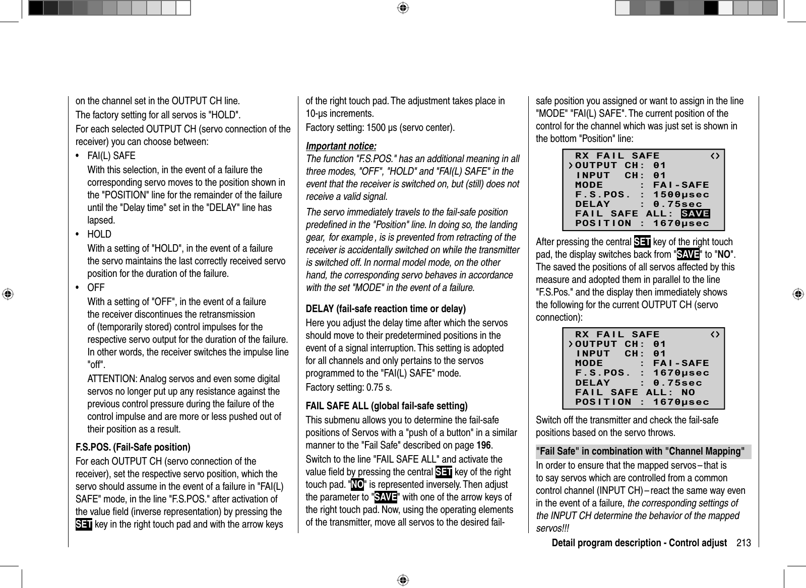 213Detail program description - Control adjuston the channel set in the OUTPUT CH line.The factory setting for all servos is &quot;HOLD&quot;.For each selected OUTPUT CH (servo connection of the receiver) you can choose between:FAI(L) SAFE•With this selection, in the event of a failure the corresponding servo moves to the position shown in the &quot;POSITION&quot; line for the remainder of the failure until the &quot;Delay time&quot; set in the &quot;DELAY&quot; line has lapsed.HOLD• With a setting of &quot;HOLD&quot;, in the event of a failure the servo maintains the last correctly received servo position for the duration of the failure.OFF• With a setting of &quot;OFF&quot;, in the event of a failure the receiver discontinues the retransmission of (temporarily stored) control impulses for the respective servo output for the duration of the failure. In other words, the receiver switches the impulse line &quot;off&quot;.ATTENTION: Analog servos and even some digital servos no longer put up any resistance against the previous control pressure during the failure of the control impulse and are more or less pushed out of their position as a result.F.S.POS. (Fail-Safe position)For each OUTPUT CH (servo connection of the receiver), set the respective servo position, which the servo should assume in the event of a failure in &quot;FAI(L) SAFE&quot; mode, in the line &quot;F.S.POS.&quot; after activation of the value ﬁ eld (inverse representation) by pressing the SET key in the right touch pad and with the arrow keys of the right touch pad. The adjustment takes place in 10-μs increments.Factory setting: 1500 μs (servo center).Important notice:The function &quot;F.S.POS.&quot; has an additional meaning in all three modes, &quot;OFF&quot;, &quot;HOLD&quot; and &quot;FAI(L) SAFE&quot; in the event that the receiver is switched on, but (still) does not receive a valid signal. The servo immediately travels to the fail-safe position predeﬁ ned in the &quot;Position&quot; line. In doing so, the landing gear,  for example , is is prevented from retracting of the receiver is accidentally switched on while the transmitter is switched off. In normal model mode, on the other hand, the corresponding servo behaves in accordance with the set &quot;MODE&quot; in the event of a failure.DELAY (fail-safe reaction time or delay)Here you adjust the delay time after which the servos should move to their predetermined positions in the event of a signal interruption. This setting is adopted for all channels and only pertains to the servos programmed to the &quot;FAI(L) SAFE&quot; mode. Factory setting: 0.75 s.FAIL SAFE ALL (global fail-safe setting)This submenu allows you to determine the fail-safe positions of Servos with a &quot;push of a button&quot; in a similar manner to the &quot;Fail Safe&quot; described on page 196.Switch to the line &quot;FAIL SAFE ALL&quot; and activate the value ﬁ eld by pressing the central SET key of the right touch pad. &quot;NO&quot; is represented inversely. Then adjust the parameter to &quot;SAVE&quot; with one of the arrow keys of the right touch pad. Now, using the operating elements of the transmitter, move all servos to the desired fail-safe position you assigned or want to assign in the line &quot;MODE&quot; &quot;FAI(L) SAFE&quot;. The current position of the control for the channel which was just set is shown in the bottom &quot;Position&quot; line:RX FAIL SAFEINPUT  CH: 01MODE     : FAI-SAFEF.S.POS. : 1500secDELAY    : 0.75secOUTPUT CH: 01POSITION : 1670secFAIL SAFE ALL: SAVEAfter pressing the central SET key of the right touch pad, the display switches back from &quot;SAVE&quot; to &quot;NO&quot;. The saved the positions of all servos affected by this measure and adopted them in parallel to the line &quot;F.S.Pos.&quot; and the display then immediately shows the following for the current OUTPUT CH (servo connection):RX FAIL SAFEINPUT  CH: 01MODE     : FAI-SAFEF.S.POS. : 1670secDELAY    : 0.75secOUTPUT CH: 01POSITION : 1670secFAIL SAFE ALL: NOSwitch off the transmitter and check the fail-safe positions based on the servo throws. &quot;Fail Safe&quot; in combination with &quot;Channel Mapping&quot;In order to ensure that the mapped servos – that is to say servos which are controlled from a common control channel (INPUT CH) – react the same way even in the event of a failure, the corresponding settings of the INPUT CH determine the behavior of the mapped servos!!! 