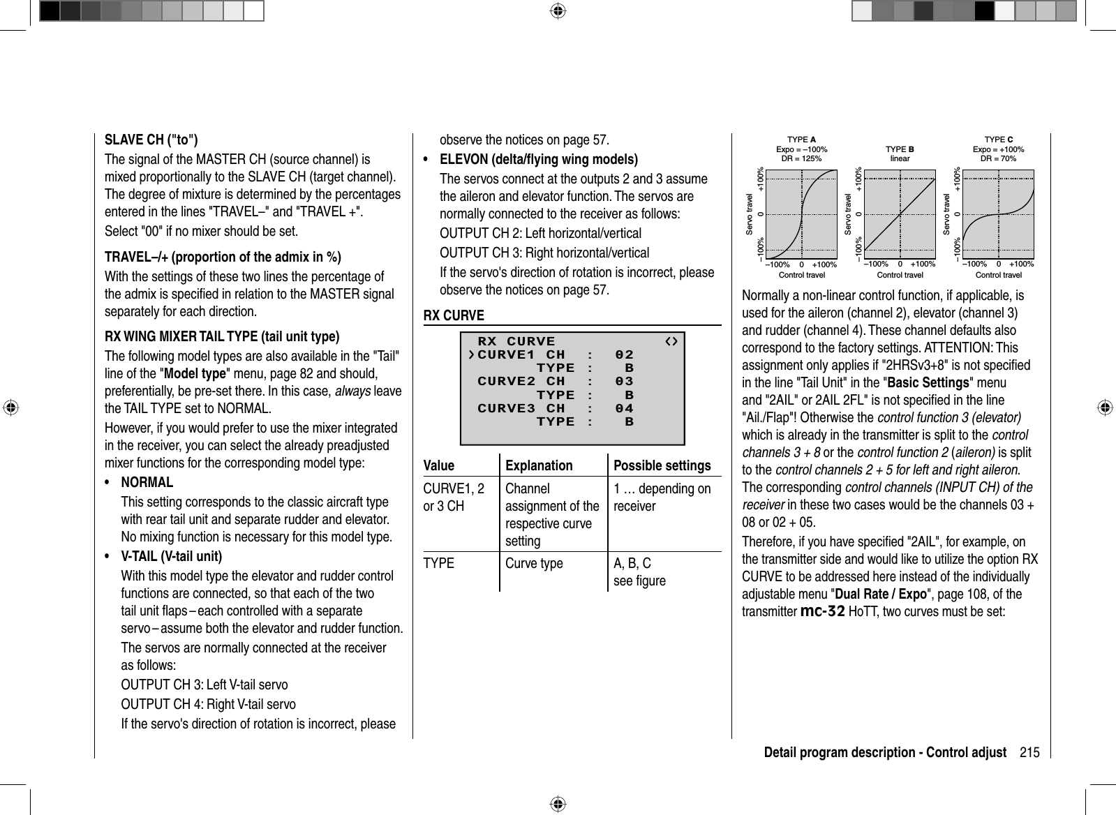 215Detail program description - Control adjustSLAVE CH (&quot;to&quot;)The signal of the MASTER CH (source channel) is mixed proportionally to the SLAVE CH (target channel). The degree of mixture is determined by the percentages entered in the lines &quot;TRAVEL–&quot; and &quot;TRAVEL +&quot;.Select &quot;00&quot; if no mixer should be set.TRAVEL–/+ (proportion of the admix in %)With the settings of these two lines the percentage of the admix is speciﬁ ed in relation to the MASTER signal separately for each direction.RX WING MIXER TAIL TYPE (tail unit type)The following model types are also available in the &quot;Tail&quot; line of the &quot;Model type&quot; menu, page 82 and should, preferentially, be pre-set there. In this case, always leave the TAIL TYPE set to NORMAL.However, if you would prefer to use the mixer integrated in the receiver, you can select the already preadjusted mixer functions for the corresponding model type:NORMAL• This setting corresponds to the classic aircraft type with rear tail unit and separate rudder and elevator. No mixing function is necessary for this model type.V-TAIL (V-tail unit)•With this model type the elevator and rudder control functions are connected, so that each of the two tail unit ﬂ aps – each controlled with a separate servo – assume both the elevator and rudder function. The servos are normally connected at the receiver as follows:OUTPUT CH 3: Left V-tail servoOUTPUT CH 4: Right V-tail servoIf the servo&apos;s direction of rotation is incorrect, please observe the notices on page 57.ELEVON (delta/ﬂ ying wing models)•The servos connect at the outputs 2 and 3 assume the aileron and elevator function. The servos are normally connected to the receiver as follows:OUTPUT CH 2: Left horizontal/verticalOUTPUT CH 3: Right horizontal/verticalIf the servo&apos;s direction of rotation is incorrect, please observe the notices on page 57.  RX  CURVERX CURVE      TYPE :   BCURVE1 CH  :  02      TYPE :   BCURVE2 CH  :  03      TYPE :   BCURVE3 CH  :  04Value Explanation Possible settingsCURVE1, 2 or 3 CHChannelassignment of the respective curve setting1 … depending on receiverTYPE Curve type A, B, Csee ﬁ gureExpo = +100%–100% +100%0–100% +100%0Expo = –100%TYPE A–100% +100%0–100% +100%0linear–100% +100%0–100% +100%0TYPE BTYPE CDR = 125% DR = 70%Servo travelControl travelServo travelControl travelServo travelControl travelNormally a non-linear control function, if applicable, is used for the aileron (channel 2), elevator (channel 3) and rudder (channel 4). These channel defaults also correspond to the factory settings. ATTENTION: This assignment only applies if &quot;2HRSv3+8&quot; is not speciﬁ ed in the line &quot;Tail Unit&quot; in the &quot;Basic Settings&quot; menu and &quot;2AIL&quot; or 2AIL 2FL&quot; is not speciﬁ ed in the line &quot;Ail./Flap&quot;! Otherwise the control function 3 (elevator)which is already in the transmitter is split to the controlchannels 3 + 8 or the control function 2 (aileron) is split to the control channels 2 + 5 for left and right aileron.The corresponding control channels (INPUT CH) of the receiver in these two cases would be the channels 03 + 08 or 02 + 05.Therefore, if you have speciﬁ ed &quot;2AIL&quot;, for example, on the transmitter side and would like to utilize the option RX CURVE to be addressed here instead of the individually adjustable menu &quot;Dual Rate / Expo&quot;, page 108, of the transmitter mc-32 HoTT, two curves must be set: