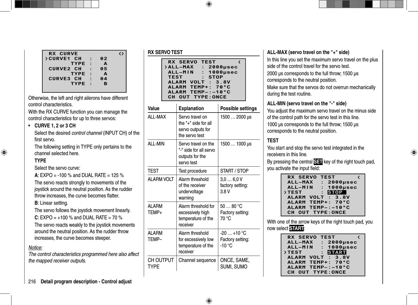 216 Detail program description - Control adjustRX CURVE      TYPE :   ACURVE1 CH  :  02      TYPE :   ACURVE2 CH  :  05      TYPE :   BCURVE3 CH  :  04Otherwise, the left and right ailerons have different control characteristics.With the RX CURVE function you can manage the control characteristics for up to three servos:CURVE 1, 2 or 3 CH•Select the desired control channel (INPUT CH) of the ﬁ rst servo.The following setting in TYPE only pertains to the channel selected here.TYPESelect the servo curve:A: EXPO = -100 % and DUAL RATE = 125 % The servo reacts strongly to movements of the joystick around the neutral position. As the rudder throw increases, the curve becomes ﬂ atter.B: Linear setting. The servo follows the joystick movement linearly.C: EXPO = +100 % and DUAL RATE = 70 %The servo reacts weakly to the joystick movements around the neutral position. As the rudder throw increases, the curve becomes steeper.Notice:The control characteristics programmed here also affect the mapped receiver outputs.  RX  SERVO  TESTRX SERVO TESTALL–MIN  : 1000secALL–MAX  : 2000secALARM VOLT : 3.8VTEST     : STOPALARM TEMP–:–10°CALARM TEMP+: 70°CCH OUT TYPE:ONCEValue Explanation Possible settingsALL-MAX Servo travel on the &quot;+&quot; side for all servo outputs for the servo test1500 … 2000 μsALL-MIN Servo travel on the &quot;-&quot; side for all servo outputs for the servo test1500 … 1000 μsTEST Test procedure START / STOPALARM VOLT Alarm threshold of the receiver undervoltage warning3,0 … 6,0 Vfactory setting: 3.8 V ALARMTEMP+Alarm threshold for excessively high temperature of the receiver50 … 80 °CFactory setting: 70 °CALARMTEMP–Alarm threshold for excessively low temperature of the receiver-20 … +10 °CFactory setting: -10 °CCH OUTPUT TYPEChannel sequence ONCE, SAME, SUMI, SUMOALL-MAX (servo travel on the &quot;+&quot; side)In this line you set the maximum servo travel on the plus side of the control travel for the servo test.2000 μs corresponds to the full throw; 1500 μs corresponds to the neutral position.Make sure that the servos do not overrun mechanically during the test routine.ALL-MIN (servo travel on the &quot;-&quot; side)You adjust the maximum servo travel on the minus side of the control path for the servo test in this line.1000 μs corresponds to the full throw; 1500 μs corresponds to the neutral position.TESTYou start and stop the servo test integrated in the receivers in this line.By pressing the central SET key of the right touch pad, you activate the input ﬁ eld:RX SERVO TESTALL–MIN  : 1000secALL–MAX  : 2000secALARM VOLT : 3.8VALARM TEMP–:–10°CALARM TEMP+: 70°CCH OUT TYPE:ONCETEST     : STOPWith one of the arrow keys of the right touch pad, you now select START:RX SERVO TESTALL–MIN  : 1000secALL–MAX  : 2000secALARM VOLT : 3.8VALARM TEMP–:–10°CALARM TEMP+: 70°CCH OUT TYPE:ONCETEST     : START