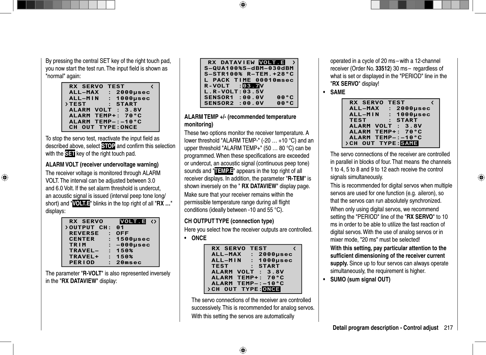 217Detail program description - Control adjustBy pressing the central SET key of the right touch pad, you now start the test run. The input ﬁ eld is shown as &quot;normal&quot; again:RX SERVO TESTALL–MIN  : 1000secALL–MAX  : 2000secALARM VOLT : 3.8VALARM TEMP–:–10°CALARM TEMP+: 70°CCH OUT TYPE:ONCETEST     : STARTTo stop the servo test, reactivate the input ﬁ eld as described above, select STOP and conﬁ rm this selection with the SET key of the right touch pad. ALARM VOLT (receiver undervoltage warning)The receiver voltage is monitored through ALARM VOLT. The interval can be adjusted between 3.0 and 6.0 Volt. If the set alarm threshold is undercut, an acoustic signal is issued (interval peep tone long/short) and &quot;VOLT.E&quot; blinks in the top right of all &quot;RX …&quot;displays:RX SERVOREVERSE  : OFFCENTER   : 1500secTRIM     : –000secTRAVEL–  : 150%OUTPUT CH: 01TRAVEL+  : 150%PERIOD   : 20msecVOLT.EThe parameter &quot;R-VOLT&quot; is also represented inversely in the &quot;RX DATAVIEW&quot; display:S–STR100% R–TEM.+28°CL PACK TIME 00010msecL.R-VOLT:03.5VS–QUA100%S–dBM–030dBMSENSOR1 :00.0V   00°CSENSOR2 :00.0V   00°CR-VOLT  :03.7VRX DATAVIEW VOLT.EALARM TEMP +/- (recommended temperature monitoring)These two options monitor the receiver temperature. A lower threshold &quot;ALARM TEMP-&quot; (-20 … +10 °C) and an upper threshold &quot;ALARM TEMP+&quot; (50 … 80 °C) can be programmed. When these speciﬁ cations are exceeded or undercut, an acoustic signal (continuous peep tone) sounds and &quot;TEMP.E&quot; appears in the top right of all receiver displays. In addition, the parameter &quot;R-TEM&quot; is shown inversely on the &quot; RX DATAVIEW&quot; display page.Make sure that your receiver remains within the permissible temperature range during all ﬂ ight conditions (ideally between -10 and 55 °C).CH OUTPUT TYPE (connection type)Here you select how the receiver outputs are controlled.ONCE• RX SERVO TESTALL–MIN  : 1000secALL–MAX  : 2000secALARM VOLT : 3.8VALARM TEMP–:–10°CALARM TEMP+: 70°CTEST     : STARTCH OUT TYPE:ONCEThe servo connections of the receiver are controlled successively. This is recommended for analog servos. With this setting the servos are automatically operated in a cycle of 20 ms – with a 12-channel receiver (Order No. 33512) 30 ms –  regardless of what is set or displayed in the &quot;PERIOD&quot; line in the &quot;RX SERVO&quot; display!SAME• RX SERVO TESTALL–MIN  : 1000secALL–MAX  : 2000secALARM VOLT : 3.8VALARM TEMP–:–10°CALARM TEMP+: 70°CTEST     : STARTCH OUT TYPE:SAMEThe servo connections of the receiver are controlled in parallel in blocks of four. That means  the channels 1 to 4, 5 to 8 and 9 to 12 each receive the control signals simultaneously.This is recommended for digital servos when multiple servos are used for one function (e.g.  aileron), so that the servos can run absolutely synchronized.When only using digital servos, we recommend setting the &quot;PERIOD&quot; line of the &quot;RX SERVO&quot; to 10 ms in order to be able to utilize the fast reaction of digital servos. With the use of analog servos or in mixer mode, &quot;20 ms&quot; must be selected!With this setting, pay particular attention to the sufﬁ cient dimensioning of the receiver current supply. Since up to four servos can always operate simultaneously, the requirement is higher.SUMO (sum signal OUT)•