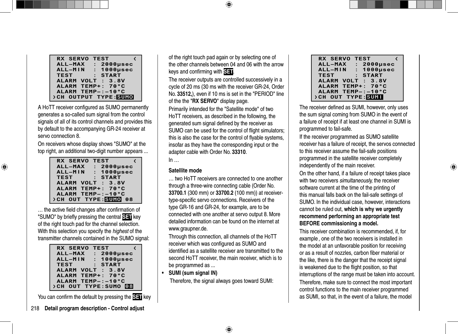 218 Detail program description - Control adjustRX SERVO TESTALL–MIN  : 1000secALL–MAX  : 2000secALARM VOLT : 3.8VALARM TEMP–:–10°CALARM TEMP+: 70°CTEST     : STARTCH OUTPUT TYPE:SUMOA HoTT receiver conﬁ gured as SUMO permanently generates a so-called sum signal from the control signals of all of its control channels and provides this by default to the accompanying GR-24 receiver at servo connection 8.On receivers whose display shows &quot;SUMO&quot; at the top right, an additional two-digit number appears ...RX SERVO TESTALL–MIN  : 1000secALL–MAX  : 2000secALARM VOLT : 3.8VALARM TEMP–:–10°CALARM TEMP+: 70°CTEST     : STARTCH OUT TYPE:SUMO 08… the active ﬁ eld changes after conﬁ rmation of &quot;SUMO&quot; by brieﬂ y pressing the central SET key of the right touch pad for the channel selection. With this selection you specify the highest of the transmitter channels contained in the SUMO signal:RX SERVO TESTALL–MIN  : 1000secALL–MAX  : 2000secALARM VOLT : 3.8VALARM TEMP–:–10°CALARM TEMP+: 70°CTEST     : STARTCH OUT TYPE:SUMO 08You can conﬁ rm the default by pressing the SET key of the right touch pad again or by selecting one of the other channels between 04 and 06 with the arrow keys and conﬁ rming with SET.The receiver outputs are controlled successively in a cycle of 20 ms (30 ms with the receiver GR-24, Order No. 33512,), even if 10 ms is set in the &quot;PERIOD&quot; line of the the &quot;RX SERVO&quot; display page.Primarily intended for the &quot;Satellite mode&quot; of two HoTT receivers, as described in the following, the generated sum signal deﬁ ned by the receiver as SUMO can be used for the control of ﬂ ight simulators; this is also the case for the control of ﬂ yable systems, insofar as they have the corresponding input or the adapter cable with Order No. 33310. In …  Satellite  mode… two HoTT receivers are connected to one another through a three-wire connecting cable (Order No. 33700.1 (300 mm) or 33700.2 (100 mm)) at receiver-type-speciﬁ c servo connections. Receivers of the type GR-16 and GR-24, for example, are to be connected with one another at servo output 8. More detailed information can be found on the internet at www.graupner.de.Through this connection, all channels of the HoTT receiver which was conﬁ gured as SUMO and identiﬁ ed as a satellite receiver are transmitted to the second HoTT receiver, the main receiver, which is to be programmed as ...SUMI (sum signal IN)• Therefore, the signal always goes toward SUMI:RX SERVO TESTALL–MIN  : 1000secALL–MAX  : 2000secALARM VOLT : 3.8VALARM TEMP–:–10°CALARM TEMP+: 70°CTEST     : STARTCH OUT TYPE:SUMIThe receiver deﬁ ned as SUMI, however, only uses the sum signal coming from SUMO in the event of a failure of receipt if at least one channel in SUMI is programmed to fail-safe. If the receiver programmed as SUMO satellite receiver has a failure of receipt, the servos connected to this receiver assume the fail-safe positions programmed in the satellite receiver completely independently of the main receiver.On the other hand, if a failure of receipt takes place with two receivers simultaneously, the receiver software current at the time of the printing of this manual falls back on the fail-safe settings of SUMO. In the individual case, however, interactions cannot be ruled out, which is why we urgently recommend performing an appropriate test BEFORE commissioning a model.This receiver combination is recommended, if, for example , one of the two receivers is installed in the model at an unfavorable position for receiving or as a result of nozzles, carbon ﬁ ber material or the like, there is the danger that the receipt signal is weakened due to the ﬂ ight position, so that interruptions of the range must be taken into account.Therefore, make sure to connect the most important control functions to the main receiver programmed as SUMI, so that, in the event of a failure, the model 