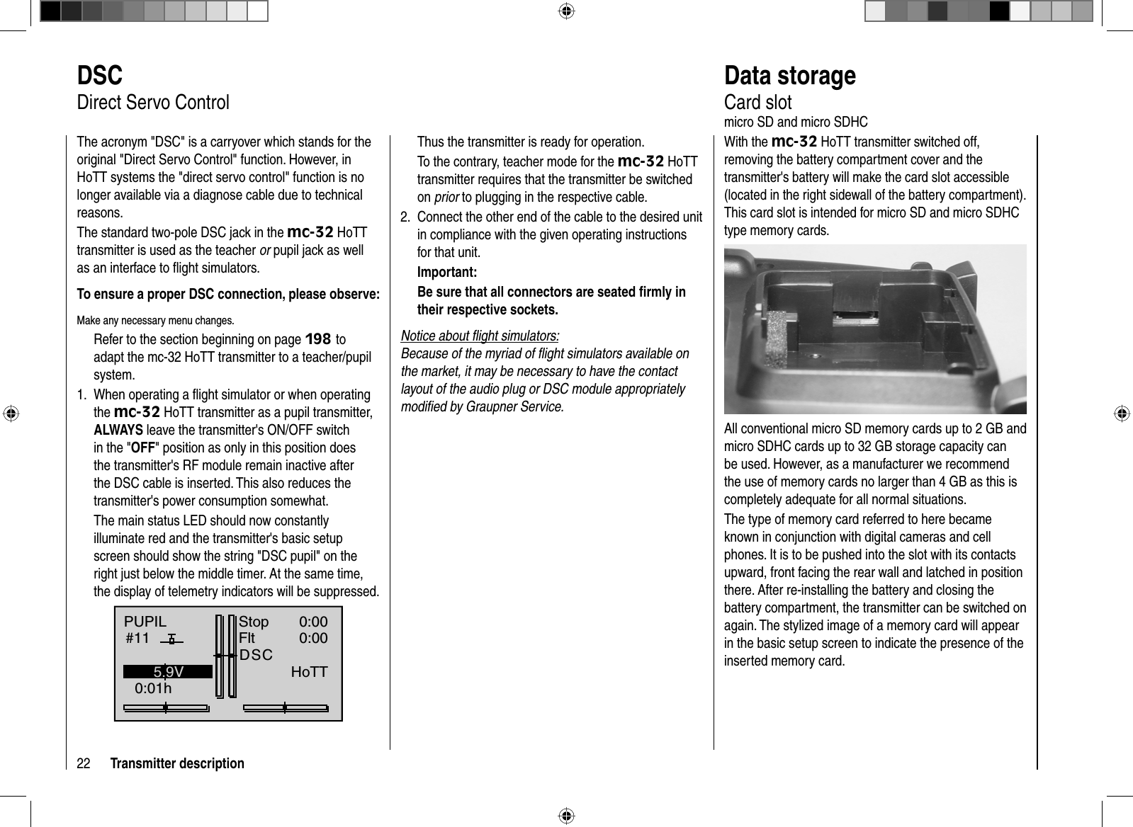 22 Transmitter descriptionThus the transmitter is ready for operation. To the contrary, teacher mode for the mc-32 HoTT transmitter requires that the transmitter be switched on prior to plugging in the respective cable.Connect the other end of the cable to the desired unit 2. in compliance with the given operating instructions for that unit.Important:Be sure that all connectors are seated ﬁ rmly in their respective sockets.Notice about ﬂ ight simulators:Because of the myriad of ﬂ ight simulators available on the market, it may be necessary to have the contact layout of the audio plug or DSC module appropriately modiﬁ ed by Graupner Service.   DSCDirect Servo ControlThe acronym &quot;DSC&quot; is a carryover which stands for the original &quot;Direct Servo Control&quot; function. However, in HoTT systems the &quot;direct servo control&quot; function is no longer available via a diagnose cable due to technical reasons. The standard two-pole DSC jack in the mc-32 HoTT transmitter is used as the teacher or pupil jack as well as an interface to ﬂ ight simulators.To ensure a proper DSC connection, please observe:Make any necessary menu changes.Refer to the section beginning on page 198 toadapt the mc-32 HoTT transmitter to a teacher/pupil system.When operating a ﬂ ight simulator or when operating 1. the mc-32 HoTT transmitter as a pupil transmitter, ALWAYS leave the transmitter&apos;s ON/OFF switch in the &quot;OFF&quot; position as only in this position does the transmitter&apos;s RF module remain inactive after the DSC cable is inserted. This also reduces the transmitter&apos;s power consumption somewhat.The main status LED should now constantly illuminate red and the transmitter&apos;s basic setup screen should show the string &quot;DSC pupil&quot; on the right just below the middle timer. At the same time, the display of telemetry indicators will be suppressed.PUPIL#110:01hStopFlt«normal   »DSC0:000:005.9V0.0VHoTT  Data  storageCard slotmicro SD and micro SDHCWith the mc-32 HoTT transmitter switched off, removing the battery compartment cover and the transmitter&apos;s battery will make the card slot accessible (located in the right sidewall of the battery compartment). This card slot is intended for micro SD and micro SDHC type memory cards.All conventional micro SD memory cards up to 2 GB and micro SDHC cards up to 32 GB storage capacity can be used. However, as a manufacturer we recommend the use of memory cards no larger than 4 GB as this is completely adequate for all normal situations.The type of memory card referred to here became known in conjunction with digital cameras and cell phones. It is to be pushed into the slot with its contacts upward, front facing the rear wall and latched in position there. After re-installing the battery and closing the battery compartment, the transmitter can be switched on again. The stylized image of a memory card will appear in the basic setup screen to indicate the presence of the inserted memory card.