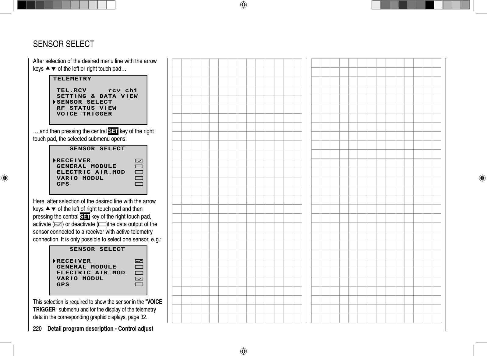 220 Detail program description - Control adjust   SENSOR  SELECTAfter selection of the desired menu line with the arrow keys cd of the left or right touch pad…TELEMETRYSETTING &amp; DATA VIEWSENSOR SELECTRF STATUS VIEWVOICE TRIGGERTEL.RCV rcv ch1… and then pressing the central SET key of the right touch pad, the selected submenu opens:   SENSOR SELECTRECEIVERGENERAL MODULEVARIO MODULELECTRIC AIR.MODGPSHere, after selection of the desired line with the arrow keys cd of the left of right touch pad and then pressing the central SET key of the right touch pad, activate ( ) or deactivate ( )the data output of the sensor connected to a receiver with active telemetry connection. It is only possible to select one sensor, e. g.:   SENSOR SELECTRECEIVERGENERAL MODULEVARIO MODULELECTRIC AIR.MODGPSThis selection is required to show the sensor in the &quot;VOICE TRIGGER&quot; submenu and for the display of the telemetry data in the corresponding graphic displays, page 32.