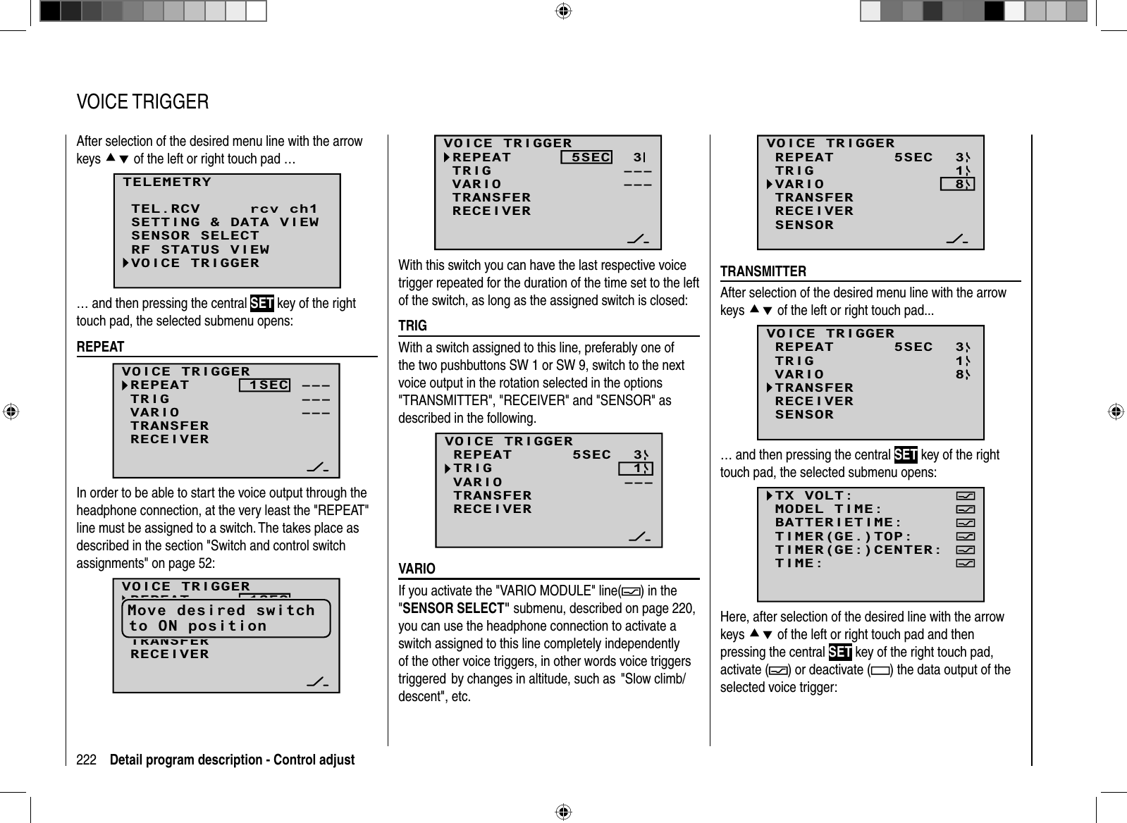 222 Detail program description - Control adjustAfter selection of the desired menu line with the arrow keys cd of the left or right touch pad …TELEMETRYSETTING &amp; DATA VIEWSENSOR SELECTRF STATUS VIEWVOICE TRIGGERTEL.RCV rcv ch1… and then pressing the central SET key of the right touch pad, the selected submenu opens:  REPEATVOICE TRIGGERREPEAT      1SECTRIGTRANSFERRECEIVER––––––VARIO –––In order to be able to start the voice output through the headphone connection, at the very least the &quot;REPEAT&quot; line must be assigned to a switch. The takes place as described in the section &quot;Switch and control switch assignments&quot; on page 52:VOICE TRIGGERREPEAT      1SECTRIGTRANSFERRECEIVER––––––VARIO –––Move desired switchto ON position   VOICE  TRIGGER–––3–––VOICE TRIGGERREPEAT      5SECTRIGTRANSFERRECEIVERVARIOWith this switch you can have the last respective voice trigger repeated for the duration of the time set to the left of the switch, as long as the assigned switch is closed:  TRIGWith a switch assigned to this line, preferably one of the two pushbuttons SW 1 or SW 9, switch to the next voice output in the rotation selected in the options &quot;TRANSMITTER&quot;, &quot;RECEIVER&quot; and &quot;SENSOR&quot; as described in the following. 13–––VOICE TRIGGERREPEAT      5SECTRIGTRANSFERRECEIVERVARIO  VARIOIf you activate the &quot;VARIO MODULE&quot; line( ) in the &quot;SENSOR SELECT&quot; submenu, described on page 220, you can use the headphone connection to activate a switch assigned to this line completely independently of the other voice triggers, in other words voice triggers triggered  by changes in altitude, such as  &quot;Slow climb/descent&quot;, etc.138SENSORVOICE TRIGGERREPEAT      5SECTRIGTRANSFERRECEIVERVARIO  TRANSMITTERAfter selection of the desired menu line with the arrow keys cd of the left or right touch pad...138SENSORVOICE TRIGGERREPEAT      5SECTRIGTRANSFERRECEIVERVARIO… and then pressing the central SET key of the right touch pad, the selected submenu opens:TX VOLT:MODEL TIME:BATTERIETIME:TIMER(GE:)CENTER:TIMER(GE.)TOP:TIME:Here, after selection of the desired line with the arrow keys cd of the left or right touch pad and then pressing the central SET key of the right touch pad, activate ( ) or deactivate ( ) the data output of the selected voice trigger: