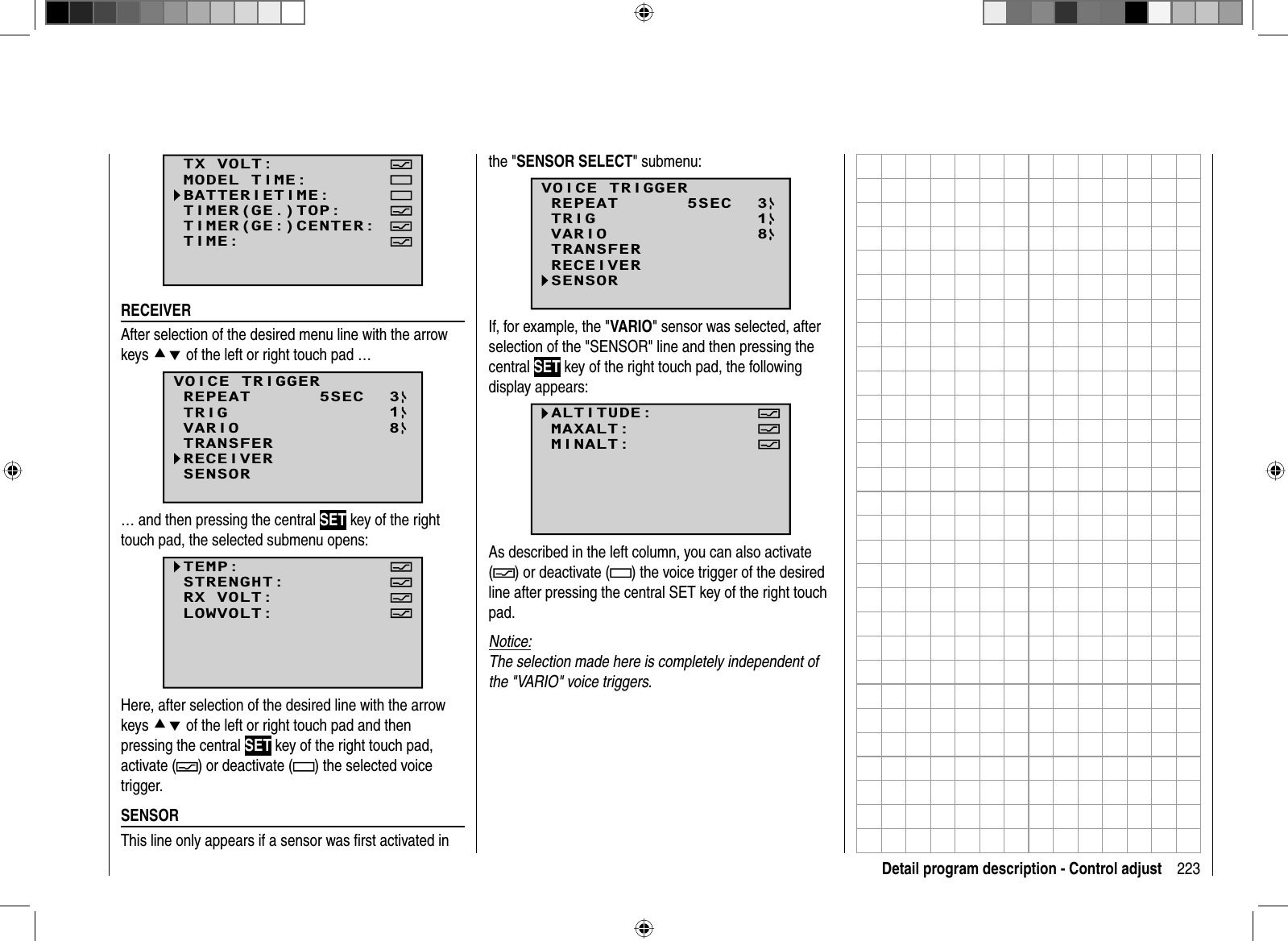 223Detail program description - Control adjustTX VOLT:MODEL TIME:BATTERIETIME:TIMER(GE:)CENTER:TIMER(GE.)TOP:TIME:  RECEIVERAfter selection of the desired menu line with the arrow keys cd of the left or right touch pad …138SENSORVOICE TRIGGERREPEAT      5SECTRIGTRANSFERRECEIVERVARIO… and then pressing the central SET key of the right touch pad, the selected submenu opens:TEMP:STRENGHT:RX VOLT:LOWVOLT:Here, after selection of the desired line with the arrow keys cd of the left or right touch pad and then pressing the central SET key of the right touch pad, activate ( ) or deactivate ( ) the selected voice trigger.  SENSORThis line only appears if a sensor was ﬁ rst activated in the &quot;SENSOR SELECT&quot; submenu:13SENSOR8VOICE TRIGGERREPEAT      5SECTRIGTRANSFERRECEIVERVARIOIf, for example, the &quot;VARIO&quot; sensor was selected, after selection of the &quot;SENSOR&quot; line and then pressing the central SET key of the right touch pad, the following display appears:ALTITUDE:MAXALT:MINALT:VOLT MINIMUM:As described in the left column, you can also activate () or deactivate (  ) the voice trigger of the desired line after pressing the central SET key of the right touch pad.Notice:The selection made here is completely independent of the &quot;VARIO&quot; voice triggers.