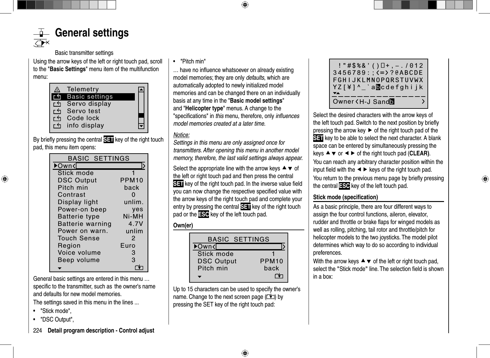 224 Detail program description - Control adjustUsing the arrow keys of the left or right touch pad, scroll to the &quot;Basic Settings&quot; menu item of the multifunction menu: Telemetryinfo displayBasic settingsServo displayServo testCode lockBy brieﬂ y pressing the central SET key of the right touch pad, this menu item opens:Batterie typeBatterie warningTouch SenseContrastNi-MHDisplay lightRegionVoice volume24.7V0Euro3unlim.Beep volume 3BASIC  SETTINGSOwnStick mode 1DSC Output PPM10Pitch min backPower-on beep yesPower on warn. unlimGeneral basic settings are entered in this menu … speciﬁ c to the transmitter, such as  the owner&apos;s name and defaults for new model memories.The settings saved in this menu in the lines ...&quot;Stick mode&quot;,•&quot;DSC Output&quot;,•&quot;Pitch min&quot;•… have no inﬂ uence whatsoever on already existing model memories; they are only defaults, which are automatically adopted to newly initialized model memories and can be changed there on an individually basis at any time in the &quot;Basic model settings&quot;and &quot;Helicopter type&quot; menus. A change to the &quot;speciﬁ cations&quot; in this menu, therefore, only inﬂ uences model memories created at a later time.Notice:Settings in this menu are only assigned once for transmitters. After opening this menu in another model memory, therefore, the last valid settings always appear.Select the appropriate line with the arrow keys cd of the left or right touch pad and then press the central SET key of the right touch pad. In the inverse value ﬁ eld you can now change the respective speciﬁ ed value with the arrow keys of the right touch pad and complete your entry by pressing the central SET key of the right touch pad or the ESC key of the left touch pad.Own(er)H.J.Sandbrunner1PPM10BASIC  SETTINGSOwnStick modeDSC OutputPitch min backUp to 15 characters can be used to specify the owner&apos;s name. Change to the next screen page ( ) by pressing the  SET  key of the right touch pad: !&quot;#$%&amp;’()+,–./0123456789:;Owner H-J SandbFGHIJKLMNOPQRSTUVWXYZ[¥]^_`abcdefghijk?@ABCDESelect the desired characters with the arrow keys of the left touch pad. Switch to the next position by brieﬂ y pressing the arrow key f of the right touch pad of the SET key to be able to select the next character. A blank space can be entered by simultaneously pressing the keys cd or ef of the right touch pad (CLEAR).You can reach any arbitrary character position within the input ﬁ eld with the ef keys of the right touch pad.You return to the previous menu page by brieﬂ y pressing the central ESC key of the left touch pad.  S t i c k mode (speciﬁ cation)As a basic principle, there are four different ways to assign the four control functions, aileron, elevator, rudder and throttle or brake ﬂ aps for winged models as well as rolling, pitching, tail rotor and throttle/pitch for helicopter models to the two joysticks. The model pilot determines which way to do so according to individual preferences.With the arrow keys cd of the left or right touch pad, select the &quot;Stick mode&quot; line. The selection ﬁ eld is shown in a box:   General  settingsBasic transmitter settings