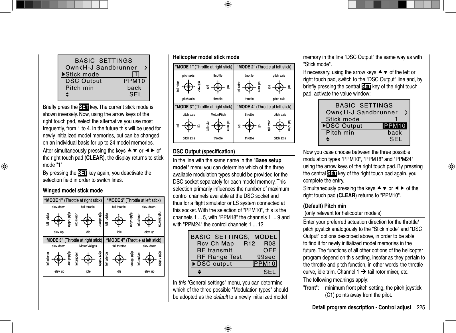 225Detail program description - Control adjustH-J Sandbrunner1PPM10SELBASIC  SETTINGSOwnStick modeDSC OutputPitch min backBrieﬂ y press the SET key. The current stick mode is shown inversely. Now, using the arrow keys of the right touch pad, select the alternative you use most frequently, from 1 to 4. In the future this will be used for newly initialized model memories, but can be changed on an individual basis for up to 24 model memories.After simultaneously pressing the keys cd or ef of the right touch pad (CLEAR), the display returns to stick mode &quot;1&quot;By pressing the SET key again, you deactivate the selection ﬁ eld in order to switch lines.Winged model stick mode“MODE 2” (Throttle at left stick)“MODE 3” (Throttle at right stick) “MODE 4” (Throttle at left stick)“MODE 1” (Throttle at right stick)elev. downelev. upleft rudderright rudderfull throttleidleleft aileronright aileronfull throttleleft rudderright rudderidleelev. downelev. upleft aileronright aileronelev. downelev. upleft aileronright aileronMotor Vollgasidleleft rudderright rudderfull throttleidleleft aileronright aileronelev. downelev. upleft rudderright rudderHelicopter model stick mode“MODE 2” (Throttle at left stick)“MODE 3” (Throttle at right stick) “MODE 4” (Throttle at left stick)“MODE 1” (Throttle at right stick)pitch axistail rotorpitch axistail rotorthrottlerollrollthrottletail rotortail rotorthrottle throttlepitch axispitch axisrollrollpitch axispitch axisrollrollMotor/Pitchthrottletail rotortail rotorthrottlethrottlerollrollpitch axispitch axistail rotortail rotor  DSC  Output  (speciﬁ cation)In the line with the same name in the &quot;Base setup model&quot; menu you can determine which of the three available modulation types should be provided for the DSC socket separately for each model memory. This selection primarily inﬂ uences the number of maximum control channels available at the DSC socket and thus for a ﬂ ight simulator or LS system connected at this socket. With the selection of &quot;PPM10&quot;, this is the channels 1 ... 5, with &quot;PPM18&quot; the channels 1 ... 9 and with &quot;PPM24&quot; the control channels 1 ... 12.SEL99secDSC output PPM10RF Range TestR12 R08OFFBASIC  SETTINGS,  MODELRcv Ch MapRF transmitIn this &quot;General settings&quot; menu, you can determine which of the three possible &quot;Modulation types&quot; should be adopted as the default to a newly initialized model memory in the line &quot;DSC Output&quot; the same way as with &quot;Stick mode&quot;.If necessary, using the arrow keys cd of the left or right touch pad, switch to the &quot;DSC Output&quot; line and, by brieﬂ y pressing the central SET key of the right touch pad, activate the value window:H-J Sandbrunner1SELBASIC  SETTINGSOwnStick modeDSC OutputPitch min backPPM10Now you case choose between the three possible modulation types &quot;PPM10&quot;, &quot;PPM18&quot; and &quot;PPM24&quot; using the arrow keys of the right touch pad. By pressing the central SET key of the right touch pad again, you complete the entry.Simultaneously pressing the keys cd or ef of the right touch pad (CLEAR) returns to &quot;PPM10&quot;.  (Default)  Pitch  min(only relevant for helicopter models)Enter your preferred actuation direction for the throttle/pitch joystick analogously to the &quot;Stick mode&quot; and &quot;DSC Output&quot; options described above, in order to be able to ﬁ nd it for newly initialized model memories in the future. The functions of all other options of the helicopter program depend on this setting, insofar as they pertain to the throttle and pitch function, in other words  the throttle curve, idle trim, Channel 1 ¼ tail rotor mixer, etc.The following meanings apply:&quot;front&quot;:   minimum front pitch setting, the pitch joystick (C1) points away from the pilot.