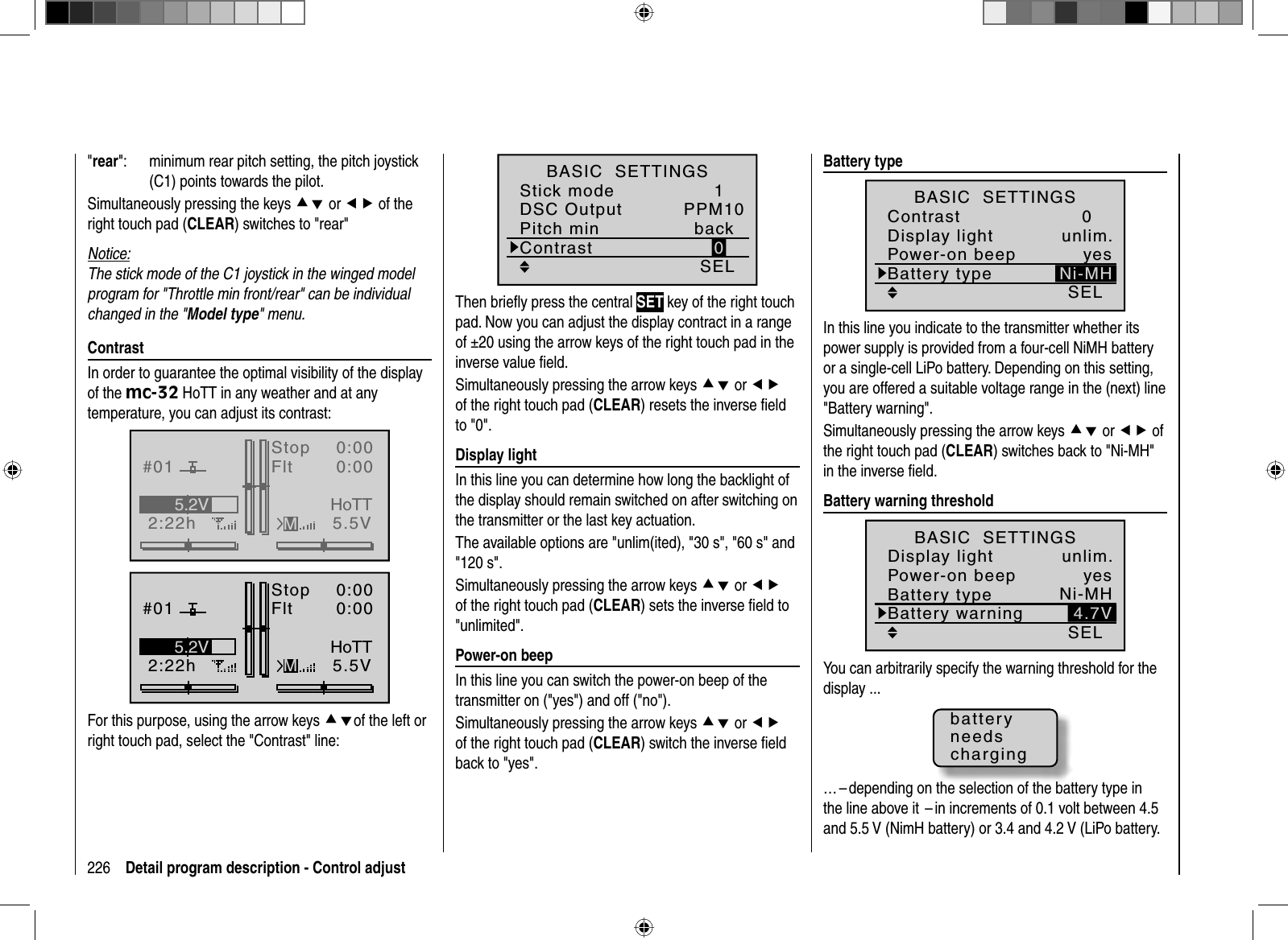 226 Detail program description - Control adjust&quot;rear&quot;:   minimum rear pitch setting, the pitch joystick (C1) points towards the pilot.Simultaneously pressing the keys cd or ef of the right touch pad (CLEAR) switches to &quot;rear&quot;Notice:The stick mode of the C1 joystick in the winged model program for &quot;Throttle min front/rear&quot; can be individual changed in the &quot;Model type&quot; menu.   ContrastIn order to guarantee the optimal visibility of the display of the mc-32 HoTT in any weather and at any temperature, you can adjust its contrast: GRAUBELE#012:22hStopFlt«normal   »K780:000:005.5V5.2VMHoTTGRAUBELE#012:22hStopFlt«normal   »K780:000:005.5V5.2VMHoTTFor this purpose, using the arrow keys cdof the left or right touch pad, select the &quot;Contrast&quot; line:1SELPPM100ContrastBASIC  SETTINGSStick modeDSC OutputPitch min backThen brieﬂ y press the central SET key of the right touch pad. Now you can adjust the display contract in a range of ±20 using the arrow keys of the right touch pad in the inverse value ﬁ eld.Simultaneously pressing the arrow keys cd or efof the right touch pad (CLEAR) resets the inverse ﬁ eld to &quot;0&quot;.   Display  lightIn this line you can determine how long the backlight of the display should remain switched on after switching on the transmitter or the last key actuation.The available options are &quot;unlim(ited), &quot;30 s&quot;, &quot;60 s&quot; and &quot;120 s&quot;.Simultaneously pressing the arrow keys cd or efof the right touch pad (CLEAR) sets the inverse ﬁ eld to &quot;unlimited&quot;.  Power-on  beepIn this line you can switch the power-on beep of the transmitter on (&quot;yes&quot;) and off (&quot;no&quot;).Simultaneously pressing the arrow keys cd or efof the right touch pad (CLEAR) switch the inverse ﬁ eld back to &quot;yes&quot;.   Battery  typeSEL0Ni-MHBattery typeContrastDisplay light unlim.BASIC  SETTINGSPower-on beep yesIn this line you indicate to the transmitter whether its power supply is provided from a four-cell NiMH battery or a single-cell LiPo battery. Depending on this setting, you are offered a suitable voltage range in the (next) line &quot;Battery warning&quot;.Simultaneously pressing the arrow keys cd or ef of the right touch pad (CLEAR) switches back to &quot;Ni-MH&quot; in the inverse ﬁ eld.  Battery  warning  thresholdSELNi-MH4.7VBattery typeBattery warningDisplay light unlim.BASIC  SETTINGSPower-on beep yesYou can arbitrarily specify the warning threshold for the display ...batteryneedscharging… – depending on the selection of the battery type in the line above it  – in increments of 0.1 volt between 4.5 and 5.5 V (NimH battery) or 3.4 and 4.2 V (LiPo battery. 