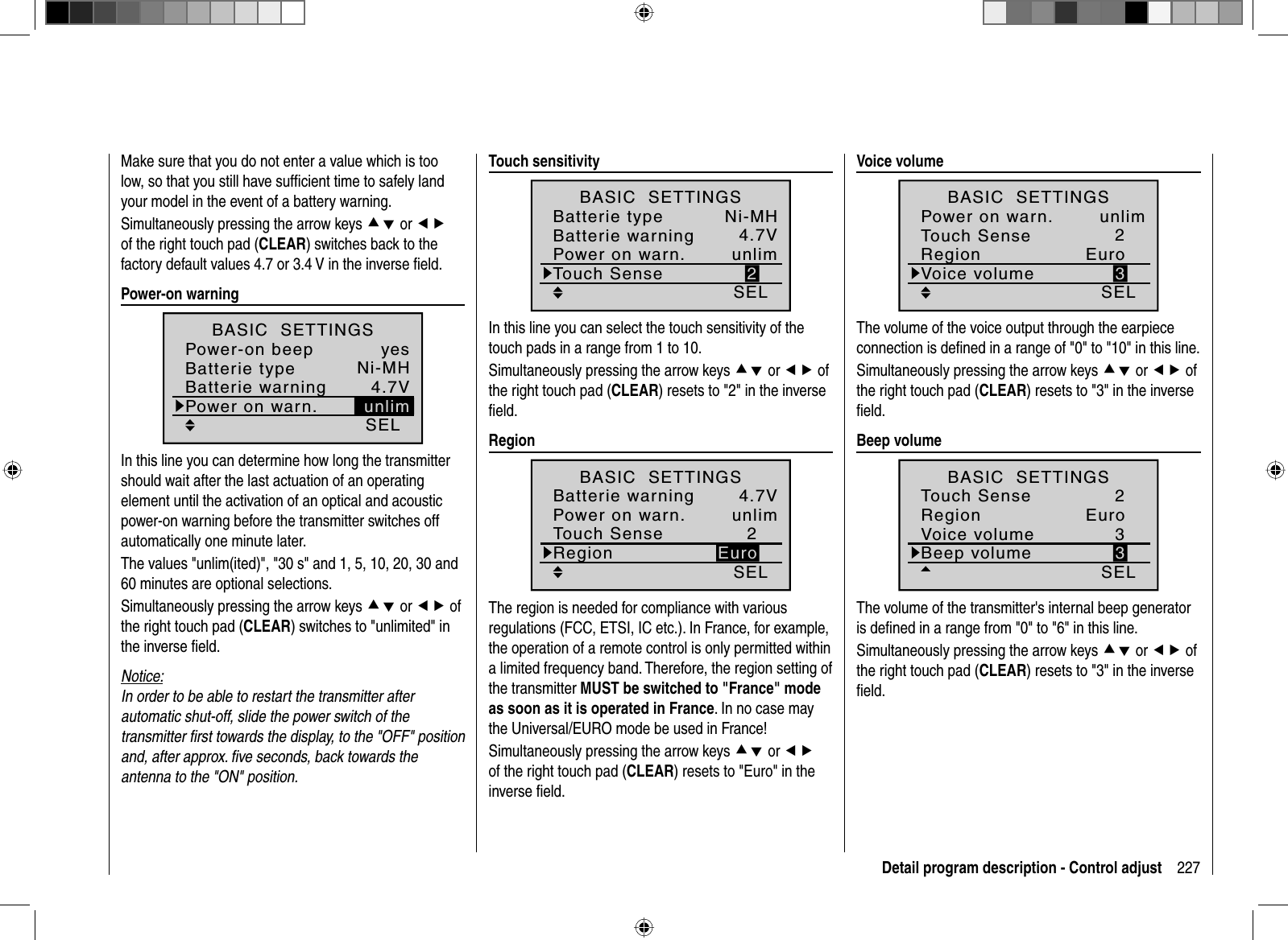 227Detail program description - Control adjustMake sure that you do not enter a value which is too low, so that you still have sufﬁ cient time to safely land your model in the event of a battery warning.Simultaneously pressing the arrow keys cd or efof the right touch pad (CLEAR) switches back to the factory default values 4.7 or 3.4 V in the inverse ﬁ eld.   Power-on  warningSELNi-MH4.7VBatterie typeBatterie warningBASIC  SETTINGSPower-on beep yesPower on warn. unlimIn this line you can determine how long the transmitter should wait after the last actuation of an operating element until the activation of an optical and acoustic power-on warning before the transmitter switches off automatically one minute later.The values &quot;unlim(ited)&quot;, &quot;30 s&quot; and 1, 5, 10, 20, 30 and 60 minutes are optional selections.Simultaneously pressing the arrow keys cd or ef of the right touch pad (CLEAR) switches to &quot;unlimited&quot; in the inverse ﬁ eld.Notice:In order to be able to restart the transmitter after automatic shut-off, slide the power switch of the transmitter ﬁ rst towards the display, to the &quot;OFF&quot; position and, after approx. ﬁ ve seconds, back towards the antenna to the &quot;ON&quot; position.  Touch  sensitivitySELNi-MH4.7V2Batterie typeBatterie warningTouch SenseBASIC  SETTINGSPower on warn. unlimIn this line you can select the touch sensitivity of the touch pads in a range from 1 to 10.Simultaneously pressing the arrow keys cd or ef of the right touch pad (CLEAR) resets to &quot;2&quot; in the inverse ﬁ eld.   RegionSEL4.7V2EuroBatterie warningTouch SenseRegionBASIC  SETTINGSPower on warn. unlimThe region is needed for compliance with various regulations (FCC, ETSI, IC etc.). In France, for example, the operation of a remote control is only permitted within a limited frequency band. Therefore, the region setting of the transmitter MUST be switched to &quot;France&quot; mode as soon as it is operated in France. In no case may the Universal/EURO mode be used in France!Simultaneously pressing the arrow keys cd or efof the right touch pad (CLEAR) resets to &quot;Euro&quot; in the inverse ﬁ eld.   Voice  volumeSEL2Euro3Touch SenseRegionVoice volumeBASIC  SETTINGSPower on warn. unlimThe volume of the voice output through the earpiece connection is deﬁ ned in a range of &quot;0&quot; to &quot;10&quot; in this line.Simultaneously pressing the arrow keys cd or ef of the right touch pad (CLEAR) resets to &quot;3&quot; in the inverseﬁ eld.  Beep  volume SEL2Euro33Touch SenseRegionVoice volumeBeep volumeBASIC  SETTINGSThe volume of the transmitter&apos;s internal beep generator is deﬁ ned in a range from &quot;0&quot; to &quot;6&quot; in this line.Simultaneously pressing the arrow keys cd or ef of the right touch pad (CLEAR) resets to &quot;3&quot; in the inverseﬁ eld.