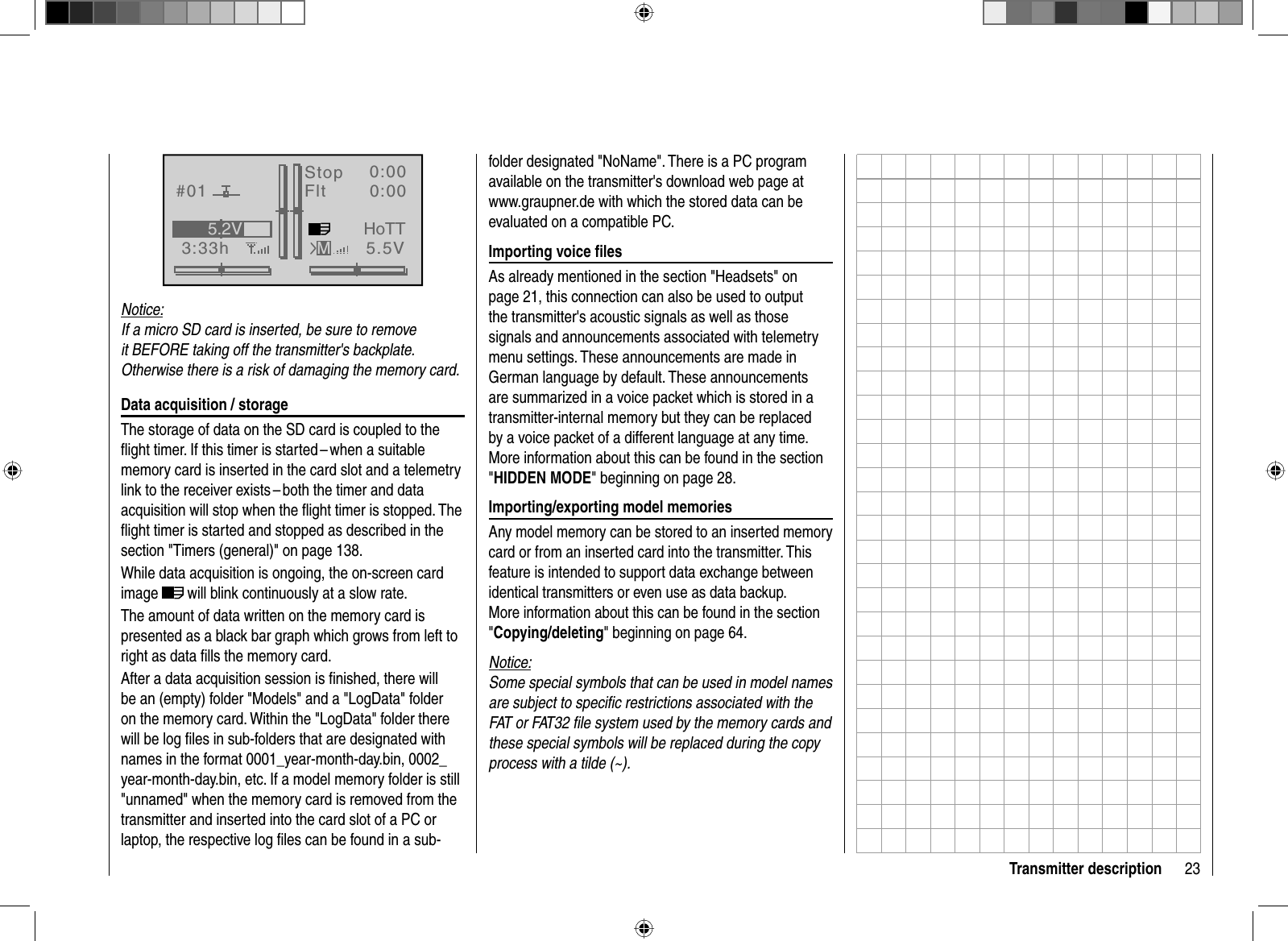 23Transmitter descriptionGRAUBELE#013:33hStopFlt«normal   »K780:000:005.5V5.2VMHoTTNotice:If a micro SD card is inserted, be sure to remove it BEFORE taking off the transmitter&apos;s backplate. Otherwise there is a risk of damaging the memory card. Data acquisition / storageThe storage of data on the SD card is coupled to the ﬂ ight timer. If this timer is started – when a suitable memory card is inserted in the card slot and a telemetry link to the receiver exists – both the timer and data acquisition will stop when the ﬂ ight timer is stopped. The ﬂ ight timer is started and stopped as described in the section &quot;Timers (general)&quot; on page 138. While data acquisition is ongoing, the on-screen card image  will blink continuously at a slow rate. The amount of data written on the memory card is presented as a black bar graph which grows from left to right as data ﬁ lls the memory card.After a data acquisition session is ﬁ nished, there will be an (empty) folder &quot;Models&quot; and a &quot;LogData&quot; folder on the memory card. Within the &quot;LogData&quot; folder there will be log ﬁ les in sub-folders that are designated with names in the format 0001_year-month-day.bin, 0002_year-month-day.bin, etc. If a model memory folder is still &quot;unnamed&quot; when the memory card is removed from the transmitter and inserted into the card slot of a PC or laptop, the respective log ﬁ les can be found in a sub-folder designated &quot;NoName&quot;. There is a PC program available on the transmitter&apos;s download web page at www.graupner.de with which the stored data can be evaluated on a compatible PC.Importing voice ﬁ lesAs already mentioned in the section &quot;Headsets&quot; on page 21, this connection can also be used to output the transmitter&apos;s acoustic signals as well as those signals and announcements associated with telemetry menu settings. These announcements are made in German language by default. These announcements are summarized in a voice packet which is stored in a transmitter-internal memory but they can be replaced by a voice packet of a different language at any time. More information about this can be found in the section &quot;HIDDEN MODE&quot; beginning on page 28.Importing/exporting model memoriesAny model memory can be stored to an inserted memory card or from an inserted card into the transmitter. This feature is intended to support data exchange between identical transmitters or even use as data backup. More information about this can be found in the section &quot;Copying/deleting&quot; beginning on page 64. Notice:Some special symbols that can be used in model names are subject to speciﬁ c restrictions associated with the FAT or FAT32 ﬁ le system used by the memory cards and these special symbols will be replaced during the copy process with a tilde (~).