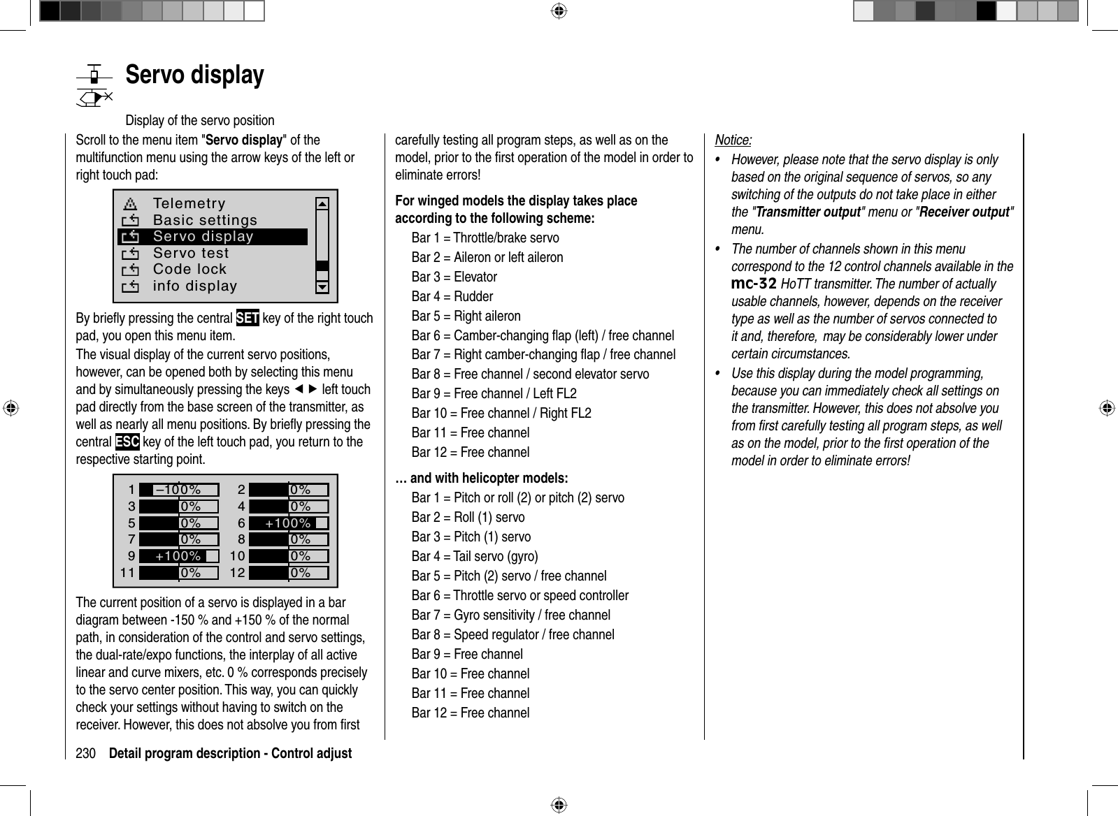 230 Detail program description - Control adjust   Servo  displayDisplay of the servo positionScroll to the menu item &quot;Servo display&quot; of the multifunction menu using the arrow keys of the left or right touch pad: Telemetryinfo displayBasic settingsServo displayServo testCode lockBy brieﬂ y pressing the central SET key of the right touch pad, you open this menu item.The visual display of the current servo positions, however, can be opened both by selecting this menu and by simultaneously pressing the keys ef left touch pad directly from the base screen of the transmitter, as well as nearly all menu positions. By brieﬂ y pressing the central ESC key of the left touch pad, you return to the respective starting point. 1357+0%0%9110%0%2468+0%0%0%0%1012 0%–100%+100%+100%The current position of a servo is displayed in a bar diagram between -150 % and +150 % of the normal path, in consideration of the control and servo settings, the dual-rate/expo functions, the interplay of all active linear and curve mixers, etc. 0 % corresponds precisely to the servo center position. This way, you can quickly check your settings without having to switch on the receiver. However, this does not absolve you from ﬁ rst carefully testing all program steps, as well as on the model, prior to the ﬁ rst operation of the model in order to eliminate errors!For winged models the display takes place according to the following scheme:Bar 1 = Throttle/brake servoBar 2 = Aileron or left aileronBar 3 = ElevatorBar 4 = RudderBar 5 = Right aileronBar 6 = Camber-changing ﬂ ap (left) / free channelBar 7 = Right camber-changing ﬂ ap / free channelBar 8 = Free channel / second elevator servoBar 9 = Free channel / Left FL2Bar 10 = Free channel / Right FL2Bar 11 = Free channelBar 12 = Free channel… and with helicopter models:Bar 1 = Pitch or roll (2) or pitch (2) servoBar 2 = Roll (1) servoBar 3 = Pitch (1) servoBar 4 = Tail servo (gyro)Bar 5 = Pitch (2) servo / free channelBar 6 = Throttle servo or speed controllerBar 7 = Gyro sensitivity / free channelBar 8 = Speed regulator / free channelBar 9 = Free channelBar 10 = Free channelBar 11 = Free channelBar 12 = Free channelNotice:However, please note that the servo display is only •based on the original sequence of servos, so any switching of the outputs do not take place in either the &quot;Transmitter output&quot; menu or &quot;Receiver output&quot;menu.The number of channels shown in this menu •correspond to the 12 control channels available in the mc-32 HoTT transmitter. The number of actually usable channels, however, depends on the receiver type as well as the number of servos connected to it and, therefore,  may be considerably lower under certain circumstances.Use this display during the model programming, •because you can immediately check all settings on the transmitter. However, this does not absolve you from ﬁ rst carefully testing all program steps, as well as on the model, prior to the ﬁ rst operation of the model in order to eliminate errors!