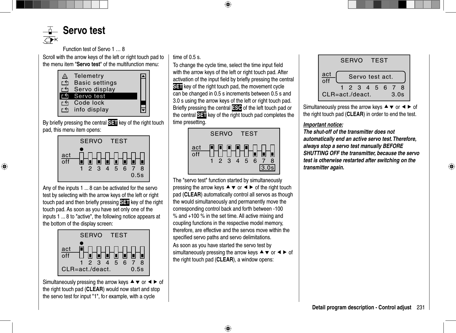 231Detail program description - Control adjust   Servo  testFunction test of Servo 1 … 8Scroll with the arrow keys of the left or right touch pad to the menu item &quot;Servo test&quot; of the multifunction menu: Telemetryinfo displayBasic settingsServo displayCode lockServo testBy brieﬂ y pressing the central SET key of the right touch pad, this menu item opens:SERVO    TESTactoff123456780.5sAny of the inputs 1 ... 8 can be activated for the servo test by selecting with the arrow keys of the left or right touch pad and then brieﬂ y pressing SET key of the right touch pad. As soon as you have set only one of the inputs 1 ... 8 to &quot;active&quot;, the following notice appears at the bottom of the display screen:123456780.5sCLR=act./deact.SERVO    TESTactoffSimultaneously pressing the arrow keys cd or ef of the right touch pad (CLEAR) would now start and stop the servo test for input &quot;1&quot;, fo r example, with a cycle time of 0.5 s.To change the cycle time, select the time input ﬁ eld with the arrow keys of the left or right touch pad. After activation of the input ﬁ eld by brieﬂ y pressing the central SET key of the right touch pad, the movement cycle can be changed in 0.5 s increments between 0.5 s and 3.0 s using the arrow keys of the left or right touch pad. Brieﬂ y pressing the central ESC of the left touch pad or the central SET key of the right touch pad completes the time presetting.123456783.0sHLD = aktiviertSERVO    TESTactoffThe &quot;servo test&quot; function started by simultaneously pressing the arrow keys cd or ef of the right touch pad (CLEAR) automatically control all servos as though the would simultaneously and permanently move the corresponding control back and forth between -100 % and +100 % in the set time. All active mixing and coupling functions in the respective model memory, therefore, are effective and the servos move within the speciﬁ ed servo paths and servo delimitations.As soon as you have started the servo test by simultaneously pressing the arrow keys cd or ef of the right touch pad (CLEAR), a window opens:123456783.0sCLR=act./deact.Servo test act.SERVO    TESTactoffSimultaneously press the arrow keys cd or ef of the right touch pad (CLEAR) in order to end the test.Important notice:The shut-off of the transmitter does not automatically end an active servo test. Therefore, always stop a servo test manually BEFORE SHUTTING OFF the transmitter, because the servo test is otherwise restarted after switching on the transmitter again.