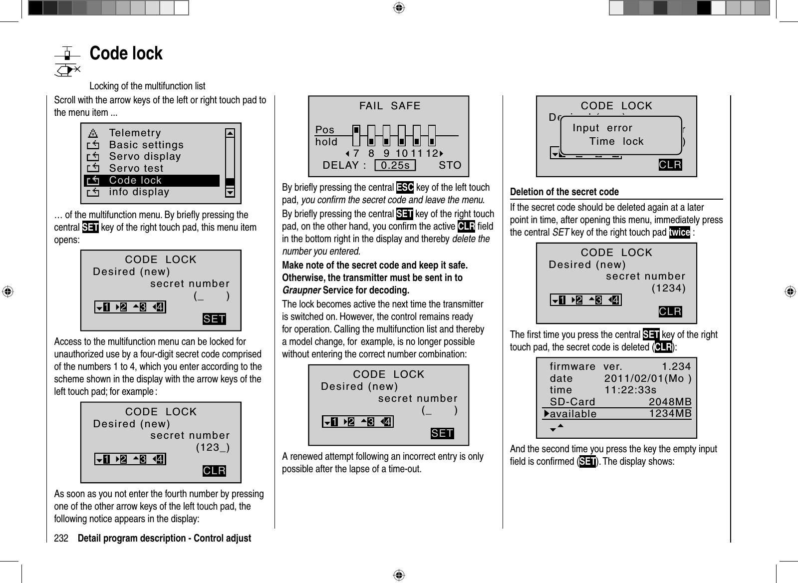 232 Detail program description - Control adjust  Code   lockLocking of the multifunction listScroll with the arrow keys of the left or right touch pad to the menu item ...Telemetryinfo displayBasic settingsServo displayServo testCode lock… of the multifunction menu. By brieﬂ y pressing the central SET key of the right touch pad, this menu item opens:CODE  LOCKDesired (new)secret number(_      )SET321 3 4Access to the multifunction menu can be locked for unauthorized use by a four-digit secret code comprised of the numbers 1 to 4, which you enter according to the scheme shown in the display with the arrow keys of the left touch pad; for example :(123_)CLR321 3 4CODE  LOCKDesired (new)secret numberAs soon as you not enter the fourth number by pressing one of the other arrow keys of the left touch pad, the following notice appears in the display:78910 11 12STOFAIL  SAFEPoshold  DELAY :    0.25sBy brieﬂ y pressing the central ESC key of the left touch pad, you conﬁ rm the secret code and leave the menu.By brieﬂ y pressing the central SET key of the right touch pad, on the other hand, you conﬁ rm the active CLR ﬁ eld in the bottom right in the display and thereby delete the number you entered.Make note of the secret code and keep it safe.Otherwise, the transmitter must be sent in to Graupner Service for decoding.The lock becomes active the next time the transmitter is switched on. However, the control remains ready for operation. Calling the multifunction list and thereby a model change, for  example, is no longer possible without entering the correct number combination:(_      )SET321 3 4CODE  LOCKDesired (new)secret numberA renewed attempt following an incorrect entry is only possible after the lapse of a time-out.(123_)CLR321 3 4CODE  LOCKDesired (new)secret numberInput  errorTime  lockDeletion of the secret codeIf the secret code should be deleted again at a later point in time, after opening this menu, immediately press the central SET key of the right touch pad twice :(1234)CLR321 3 4CODE  LOCKDesired (new)secret numberThe ﬁ rst time you press the central SET key of the right touch pad, the secret code is deleted (CLR):1.2342048MB2011/02/01(Mo )11:22:33s1234MBfirmware  ver.datetimeSD-CardavailableAnd the second time you press the key the empty input ﬁ eld is conﬁ rmed (SET). The display shows: