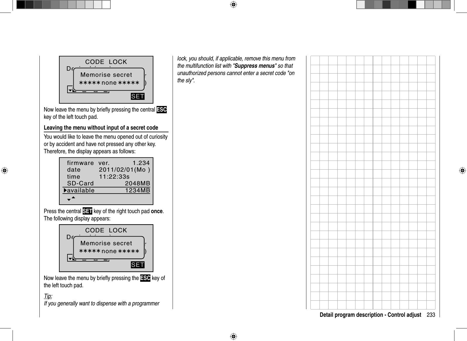 233Detail program description - Control adjust(123_)SET321 3 4CODE  LOCKDesired (new)secret numberMemorise secret¾¾¾¾¾ ¾¾¾¾¾noneNow leave the menu by brieﬂ y pressing the central ESCkey of the left touch pad.  Leaving the menu without input of a secret codeYou would like to leave the menu opened out of curiosity or by accident and have not pressed any other key. Therefore, the display appears as follows:1.2342048MB2011/02/01(Mo )11:22:33s1234MBfirmware  ver.datetimeSD-CardavailablePress the central SET key of the right touch pad once.The following display appears:(123_)SET321 3 4CODE  LOCKDesired (new)secret numberMemorise secret¾¾¾¾¾ ¾¾¾¾¾noneNow leave the menu by brieﬂ y pressing the ESC key of the left touch pad.Tip:If you generally want to dispense with a programmer lock, you should, if applicable, remove this menu from the multifunction list with &quot;Suppress menus&quot; so that unauthorized persons cannot enter a secret code &quot;on the sly&quot;.