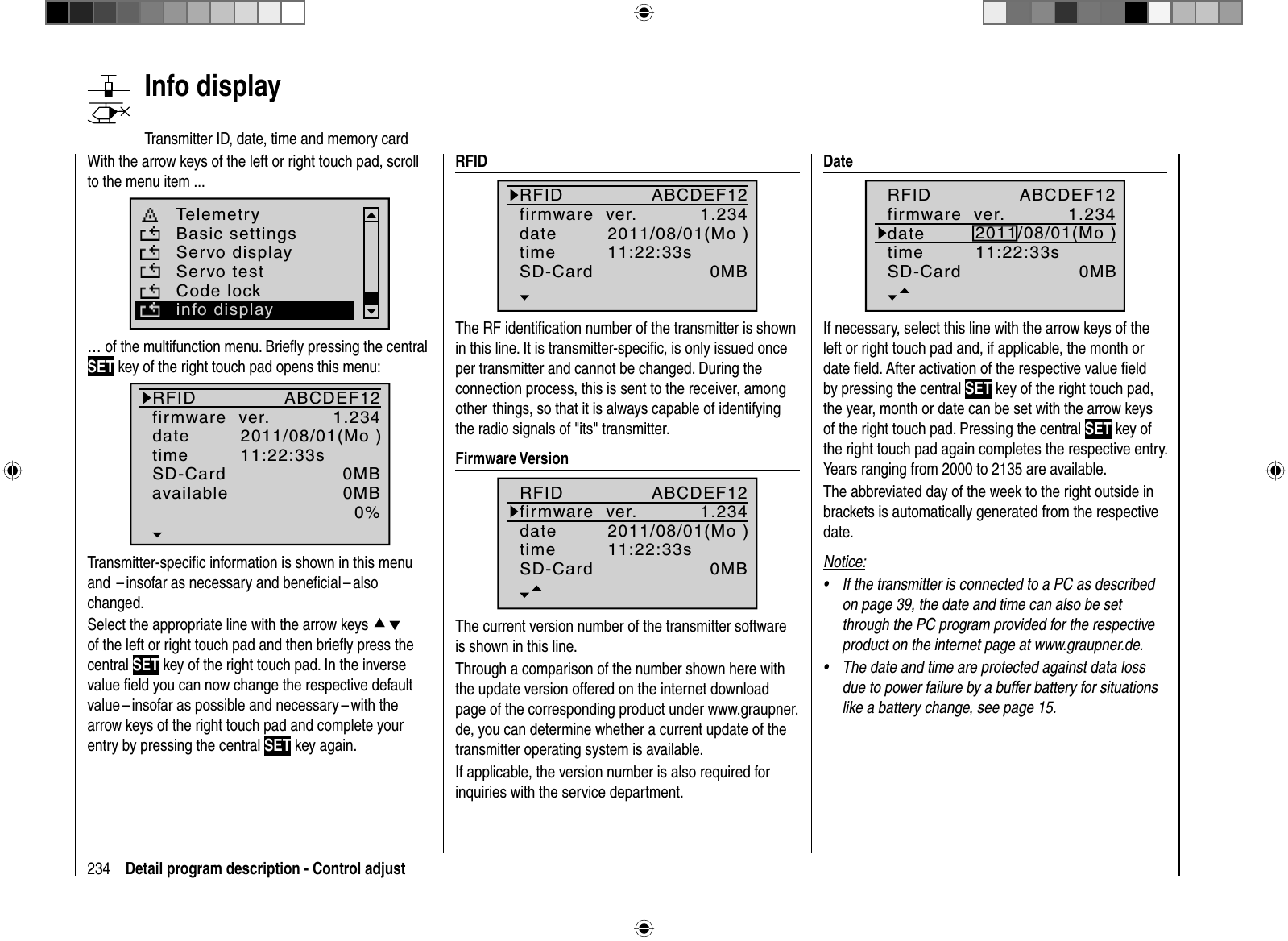 234 Detail program description - Control adjust   Info  displayTransmitter ID, date, time and memory cardWith the arrow keys of the left or right touch pad, scroll to the menu item ... TelemetryBasic settingsServo displayServo testCode lockinfo display… of the multifunction menu. Brieﬂ y pressing the central SET key of the right touch pad opens this menu:RFIDfirmware  ver.datetimeSD-Cardavailable1.2340MB0%ABCDEF122011/08/01(Mo )11:22:33s0MBTransmitter-speciﬁ c information is shown in this menu and  – insofar as necessary and beneﬁ cial – also changed.Select the appropriate line with the arrow keys cdof the left or right touch pad and then brieﬂ y press the central SET key of the right touch pad. In the inverse value ﬁ eld you can now change the respective default value – insofar as possible and necessary – with the arrow keys of the right touch pad and complete your entry by pressing the central SET key again.  RFID1.2340MBABCDEF122011/08/01(Mo )11:22:33sRFIDfirmware  ver.datetimeSD-CardThe RF identiﬁ cation number of the transmitter is shown in this line. It is transmitter-speciﬁ c, is only issued once per transmitter and cannot be changed. During the connection process, this is sent to the receiver, among other  things, so that it is always capable of identifying the radio signals of &quot;its&quot; transmitter.  Firmware  Version1.2340MBABCDEF122011/08/01(Mo )11:22:33sRFIDfirmware  ver.datetimeSD-CardThe current version number of the transmitter software is shown in this line. Through a comparison of the number shown here with the update version offered on the internet download page of the corresponding product under www.graupner.de, you can determine whether a current update of the transmitter operating system is available.If applicable, the version number is also required for inquiries with the service department.  D a t e1.2340MBABCDEF122011/08/01(Mo )11:22:33sRFIDfirmware  ver.datetimeSD-CardIf necessary, select this line with the arrow keys of the left or right touch pad and, if applicable, the month or date ﬁ eld. After activation of the respective value ﬁ eld by pressing the central SET key of the right touch pad, the year, month or date can be set with the arrow keys of the right touch pad. Pressing the central SET key of the right touch pad again completes the respective entry.Years ranging from 2000 to 2135 are available.The abbreviated day of the week to the right outside in brackets is automatically generated from the respective date.Notice:If the transmitter is connected to a PC as described •on page 39, the date and time can also be set through the PC program provided for the respective product on the internet page at www.graupner.de.The date and time are protected against data loss •due to power failure by a buffer battery for situations like a battery change, see page 15. 