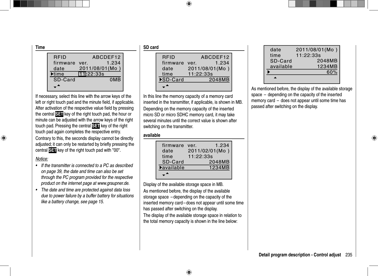 235Detail program description - Control adjust  Time1.2340MBABCDEF122011/08/01(Mo )11:22:33sRFIDfirmware  ver.datetimeSD-CardIf necessary, select this line with the arrow keys of the left or right touch pad and the minute ﬁ eld, if applicable. After activation of the respective value ﬁ eld by pressing the central SET key of the right touch pad, the hour or minute can be adjusted with the arrow keys of the right touch pad. Pressing the central SET key of the right touch pad again completes the respective entry. Contrary to this, the seconds display cannot be directly adjusted; it can only be restarted by brieﬂ y pressing the central SET key of the right touch pad with &quot;00&quot;.Notice:If the transmitter is connected to a PC as described •on page 39, the date and time can also be set through the PC program provided for the respective product on the internet page at www.graupner.de.The date and time are protected against data loss •due to power failure by a buffer battery for situations like a battery change, see page 15.   SD  card1.2342048MBABCDEF122011/08/01(Mo )11:22:33sRFIDfirmware  ver.datetimeSD-CardIn this line the memory capacity of a memory card inserted in the transmitter, if applicable, is shown in MB.Depending on the memory capacity of the inserted micro SD or micro SDHC memory card, it may take several minutes until the correct value is shown after switching on the transmitter.  available1.2342048MB2011/02/01(Mo )11:22:33s1234MBfirmware  ver.datetimeSD-CardavailableDisplay of the available storage space in MB.As mentioned before, the display of the available storage space  – depending on the capacity of the inserted memory card – does not appear until some time has passed after switching on the display.The display of the available storage space in relation to the total memory capacity is shown in the line below:2048MB2011/08/01(Mo )11:22:33s1234MB60%datetimeSD-CardavailableAs mentioned before, the display of the available storage space  – depending on the capacity of the insertedmemory card –does not appear until some time has passed after switching on the display.