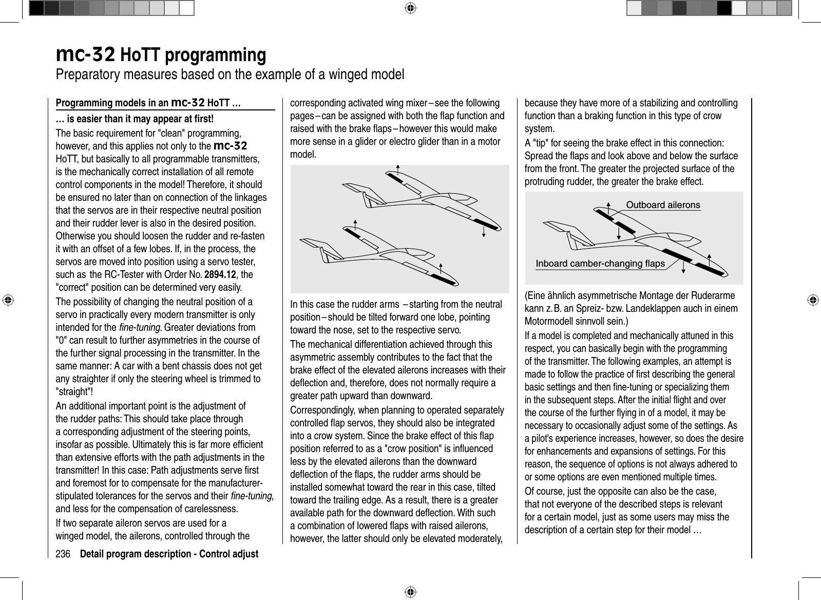 236 Detail program description - Control adjustmc-32 HoTT programming   Preparatory measures based on the example of a winged modelProgramming models in an mc-32 HoTT …… is easier than it may appear at ﬁ rst!The basic requirement for &quot;clean&quot; programming, however, and this applies not only to the mc-32HoTT, but basically to all programmable transmitters, is the mechanically correct installation of all remote control components in the model! Therefore, it should be ensured no later than on connection of the linkages that the servos are in their respective neutral position and their rudder lever is also in the desired position. Otherwise you should loosen the rudder and re-fasten it with an offset of a few lobes. If, in the process, the servos are moved into position using a servo tester, such as  the RC-Tester with Order No. 2894.12, the &quot;correct&quot; position can be determined very easily. The possibility of changing the neutral position of a servo in practically every modern transmitter is only intended for the ﬁ ne-tuning. Greater deviations from &quot;0&quot; can result to further asymmetries in the course of the further signal processing in the transmitter. In the same manner: A car with a bent chassis does not get any straighter if only the steering wheel is trimmed to &quot;straight&quot;!An additional important point is the adjustment of the rudder paths: This should take place through a corresponding adjustment of the steering points, insofar as possible. Ultimately this is far more efﬁ cient than extensive efforts with the path adjustments in the transmitter! In this case: Path adjustments serve ﬁ rst and foremost for to compensate for the manufacturer-stipulated tolerances for the servos and their ﬁ ne-tuning,and less for the compensation of carelessness.If two separate aileron servos are used for a winged model, the ailerons, controlled through the corresponding activated wing mixer – see the following pages – can be assigned with both the ﬂ ap function and raised with the brake ﬂ aps – however this would make more sense in a glider or electro glider than in a motor model.In this case the rudder arms  – starting from the neutral position – should be tilted forward one lobe, pointing toward the nose, set to the respective servo. The mechanical differentiation achieved through this asymmetric assembly contributes to the fact that the brake effect of the elevated ailerons increases with their deﬂ ection and, therefore, does not normally require a greater path upward than downward.Correspondingly, when planning to operated separately controlled ﬂ ap servos, they should also be integrated into a crow system. Since the brake effect of this ﬂ ap position referred to as a &quot;crow position&quot; is inﬂ uenced less by the elevated ailerons than the downward deﬂ ection of the ﬂ aps, the rudder arms should be installed somewhat toward the rear in this case, tilted toward the trailing edge. As a result, there is a greater available path for the downward deﬂ ection. With such a combination of lowered ﬂ aps with raised ailerons, however, the latter should only be elevated moderately, because they have more of a stabilizing and controlling function than a braking function in this type of crow system.A &quot;tip&quot; for seeing the brake effect in this connection: Spread the ﬂ aps and look above and below the surface from the front. The greater the projected surface of the protruding rudder, the greater the brake effect.Outboard aileronsInboard camber-changing flaps(Eine ähnlich asymmetrische Montage der Ruderarme kann z. B. an Spreiz- bzw. Landeklappen auch in einem Motormodell sinnvoll sein.)If a model is completed and mechanically attuned in this respect, you can basically begin with the programming of the transmitter. The following examples, an attempt is made to follow the practice of ﬁ rst describing the general basic settings and then ﬁ ne-tuning or specializing them in the subsequent steps. After the initial ﬂ ight and over the course of the further ﬂ ying in of a model, it may be necessary to occasionally adjust some of the settings. As a pilot&apos;s experience increases, however, so does the desire for enhancements and expansions of settings. For this reason, the sequence of options is not always adhered to or some options are even mentioned multiple times.Of course, just the opposite can also be the case, that not everyone of the described steps is relevant for a certain model, just as some users may miss the description of a certain step for their model …