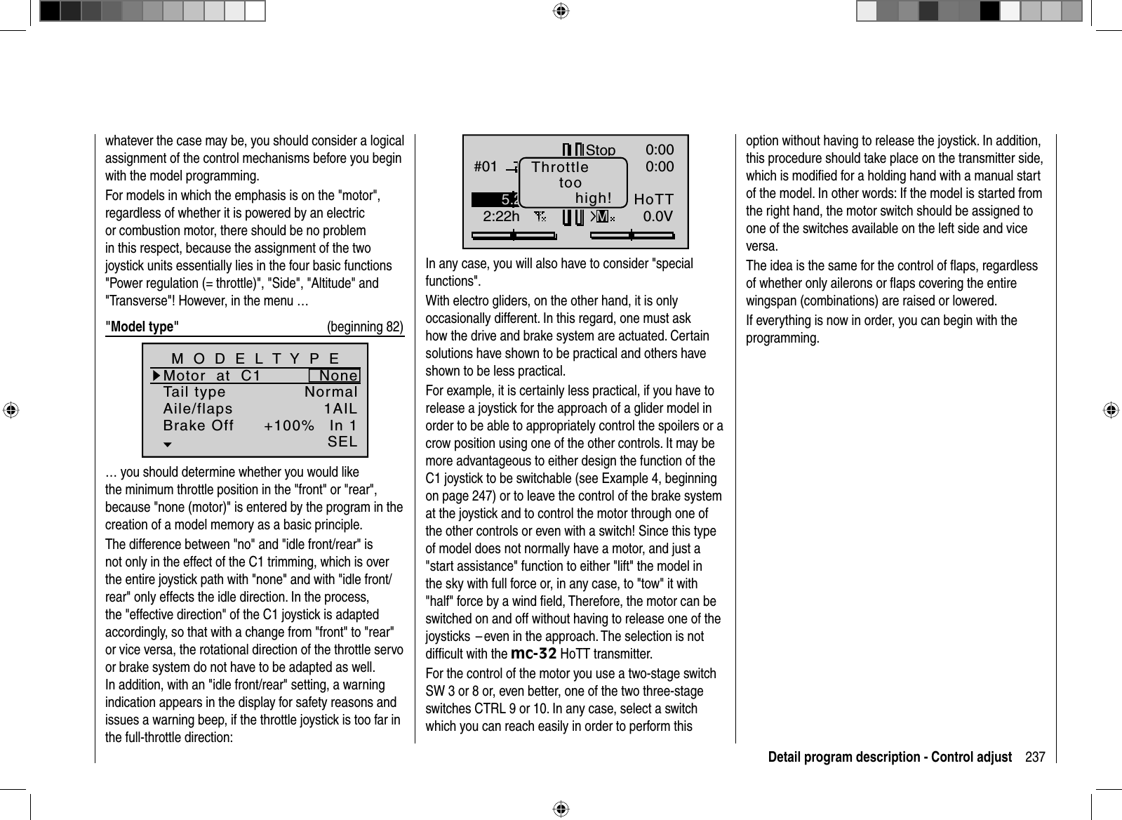 237Detail program description - Control adjustwhatever the case may be, you should consider a logical assignment of the control mechanisms before you begin with the model programming.For models in which the emphasis is on the &quot;motor&quot;, regardless of whether it is powered by an electric or combustion motor, there should be no problem in this respect, because the assignment of the two joystick units essentially lies in the four basic functions &quot;Power regulation (= throttle)&quot;, &quot;Side&quot;, &quot;Altitude&quot; and &quot;Transverse&quot;! However, in the menu …&quot;Model type&quot; (beginning 82)Tail typeMotor  at  C1NormalNoneAile/flaps 1AILM O D E L T Y P EBrake Off In 1+100%SEL… you should determine whether you would like the minimum throttle position in the &quot;front&quot; or &quot;rear&quot;, because &quot;none (motor)&quot; is entered by the program in the creation of a model memory as a basic principle.The difference between &quot;no&quot; and &quot;idle front/rear&quot; is not only in the effect of the C1 trimming, which is over the entire joystick path with &quot;none&quot; and with &quot;idle front/rear&quot; only effects the idle direction. In the process, the &quot;effective direction&quot; of the C1 joystick is adapted accordingly, so that with a change from &quot;front&quot; to &quot;rear&quot; or vice versa, the rotational direction of the throttle servo or brake system do not have to be adapted as well. In addition, with an &quot;idle front/rear&quot; setting, a warning indication appears in the display for safety reasons and issues a warning beep, if the throttle joystick is too far in the full-throttle direction:GRAUBELE#012:22hStopFlugK780:000:000.0V50%5.2VMHoTTThrottletoohigh!In any case, you will also have to consider &quot;special functions&quot;. With electro gliders, on the other hand, it is only occasionally different. In this regard, one must ask how the drive and brake system are actuated. Certain solutions have shown to be practical and others have shown to be less practical.For example, it is certainly less practical, if you have to release a joystick for the approach of a glider model in order to be able to appropriately control the spoilers or a crow position using one of the other controls. It may be more advantageous to either design the function of the C1 joystick to be switchable (see Example 4, beginning on page 247) or to leave the control of the brake system at the joystick and to control the motor through one of the other controls or even with a switch! Since this type of model does not normally have a motor, and just a &quot;start assistance&quot; function to either &quot;lift&quot; the model in the sky with full force or, in any case, to &quot;tow&quot; it with &quot;half&quot; force by a wind ﬁ eld, Therefore, the motor can be switched on and off without having to release one of the joysticks  – even in the approach. The selection is not difﬁ cult with the mc-32 HoTT transmitter.For the control of the motor you use a two-stage switch SW 3 or 8 or, even better, one of the two three-stage switches CTRL 9 or 10. In any case, select a switch which you can reach easily in order to perform this option without having to release the joystick. In addition, this procedure should take place on the transmitter side, which is modiﬁ ed for a holding hand with a manual start of the model. In other words: If the model is started from the right hand, the motor switch should be assigned to one of the switches available on the left side and vice versa.The idea is the same for the control of ﬂ aps, regardless of whether only ailerons or ﬂ aps covering the entire wingspan (combinations) are raised or lowered.If everything is now in order, you can begin with the programming.