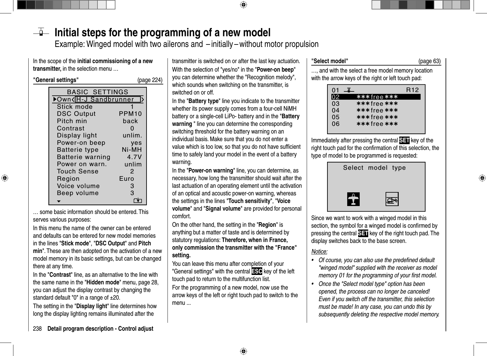 238 Detail program description - Control adjust  Initial steps for the programming of a new modelExample: Winged model with two ailerons and  – initially – without motor propulsionIn the scope of the initial commissioning of a new transmitter, in the selection menu …&quot;General settings&quot;  (page 224)Batterie typeBatterie warningTouch SenseContrastNi-MHDisplay lightRegionVoice volume24.7V0Euro3unlim.Beep volume 3BASIC  SETTINGSOwnStick mode 1DSC Output PPM10Pitch min backPower-on beep yesPower on warn. unlimH-J Sandbrunner… some basic information should be entered. This serves various purposes:In this menu the name of the owner can be entered and defaults can be entered for new model memories in the lines &quot;Stick mode&quot;, &quot;DSC Output&quot; and Pitch min&quot;. These are then adopted on the activation of a new model memory in its basic settings, but can be changed there at any time.In the &quot;Contrast&quot; line, as an alternative to the line with the same name in the &quot;Hidden mode&quot; menu, page 28, you can adjust the display contrast by changing the standard default &quot;0&quot; in a range of ±20. The setting in the &quot;Display light&quot; line determines how long the display lighting remains illuminated after the transmitter is switched on or after the last key actuation.With the selection of &quot;yes/no&quot; in the &quot;Power-on beep&quot;you can determine whether the &quot;Recognition melody&quot;, which sounds when switching on the transmitter, is switched on or off.In the &quot;Battery type&quot; line you indicate to the transmitter whether its power supply comes from a four-cell NiMH battery or a single-cell LiPo- battery and in the &quot;Battery warning &quot; line you can determine the corresponding switching threshold for the battery warning on an individual basis. Make sure that you do not enter a value which is too low, so that you do not have sufﬁ cient time to safely land your model in the event of a battery warning.In the &quot;Power-on warning&quot; line, you can determine, as necessary, how long the transmitter should wait after the last actuation of an operating element until the activation of an optical and acoustic power-on warning, whereas the settings in the lines &quot;Touch sensitivity&quot;, &quot;Voice volume&quot; and &quot;Signal volume&quot; are provided for personal comfort.On the other hand, the setting in the &quot;Region&quot; is anything but a matter of taste and is determined by statutory regulations: Therefore, when in France, only commission the transmitter with the &quot;France&quot; setting.You can leave this menu after completion of your &quot;General settings&quot; with the central ESC key of the left touch pad to return to the multifunction list.For the programming of a new model, now use the arrow keys of the left or right touch pad to switch to the menu ...&quot;Select model&quot; (page 63)…, and with the select a free model memory location with the arrow keys of the right or left touch pad:030405¿¿¿ free¿¿¿020106R12¿¿¿ free¿¿¿¿¿¿ free¿¿¿¿¿¿ free¿¿¿¿¿¿ free ¿¿¿Immediately after pressing the central SET key of the right touch pad for the conﬁ rmation of this selection, the type of model to be programmed is requested:Select  model  typeSince we want to work with a winged model in this section, the symbol for a winged model is conﬁ rmed by pressing the central SET key of the right touch pad. The display switches back to the base screen.Notice:Of course, you can also use the predeﬁ ned default •&quot;winged model&quot; supplied with the receiver as model memory 01 for the programming of your ﬁ rst model.Once the &quot;Select model type&quot; option has been •opened, the process can no longer be canceled! Even if you switch off the transmitter, this selection must be made! In any case, you can undo this by subsequently deleting the respective model memory.