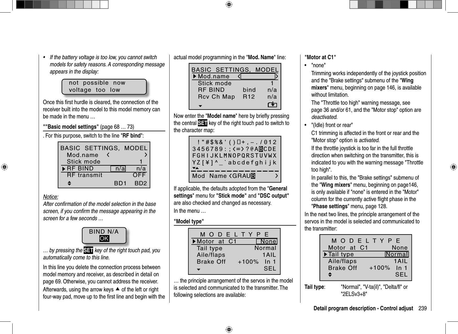 239Detail program description - Control adjustIf the battery voltage is too low, you cannot switch •models for safety reasons. A corresponding message appears in the display:not  possible  nowvoltage  too  lowOnce this ﬁ rst hurdle is cleared, the connection of the receiver built into the model to this model memory can be made in the menu …&quot;&quot;Basic model settings&quot; (page 68 … 73). For this purpose, switch to the line &quot;RF bind&quot;:1n/an/aBD1GRAUBELEBD2RF transmit n/v OFFMod.nameStick modeRF BINDBASIC  SETTINGS,  MODELNotice:After conﬁ rmation of the model selection in the base screen, if you conﬁ rm the message appearing in the screen for a few seconds …BIND N/AOK… by pressing the SET key of the right touch pad, you automatically come to this line.In this line you delete the connection process between model memory and receiver, as described in detail on page 69. Otherwise, you cannot address the receiver.Afterwards, using the arrow keys c of the left or right four-way pad, move up to the ﬁ rst line and begin with the actual model programming in the &quot;Mod. Name&quot; line:1n/aBD2BD1n/aR12bindMod.nameStick modeRF BINDBASIC  SETTINGS,  MODELRcv Ch MapNow enter the &quot;Model name&quot; here by brieﬂ y pressing the central SET key of the right touch pad to switch to the character map: !&quot;#$%&amp;’()+,–./0123456789:;Mod  Name GRAUBFGHIJKLMNOPQRSTUVWXYZ[¥]^_`abcdefghijk?@ABCDEIf applicable, the defaults adopted from the &quot;Generalsettings&quot; menu for &quot;Stick mode&quot; and &quot;DSC output&quot;are also checked and changed as necessary.In the menu …&quot;Model type&quot;Tail typeMotor  at  C1NormalNoneAile/flaps 1AILM O D E L T Y P EBrake Off In 1+100%SEL… the principle arrangement of the servos in the model is selected and communicated to the transmitter. The following selections are available:&quot;Motor at C1&quot;&quot;none&quot;• Trimming works independently of the joystick position and the &quot;Brake settings&quot; submenu of the &quot;Wingmixers&quot; menu, beginning on page 146, is available without limitation.The &quot;Throttle too high&quot; warning message, see page 36 and/or 61, and the &quot;Motor stop&quot; option are deactivated.&quot;(Idle) front or rear&quot;•C1 trimming is affected in the front or rear and the &quot;Motor stop&quot; option is activated.If the throttle joystick is too far in the full throttle direction when switching on the transmitter, this is indicated to you with the warning message &quot;Throttle too high&quot;.In parallel to this, the &quot;Brake settings&quot; submenu of the &quot;Wing mixers&quot; menu, beginning on page146, is only available if &quot;none&quot; is entered in the &quot;Motor&quot; column for the currently active ﬂ ight phase in the &quot;Phase settings&quot; menu, page 128.In the next two lines, the principle arrangement of the servos in the model is selected and communicated to the transmitter:+100%SELTail typeMotor  at  C1NormalNoneAile/flaps 1AILM O D E L T Y P EBrake Off In 1Tail type:  &quot;Normal&quot;, &quot;V-ta(il)&quot;, &quot;Delta/ﬂ &quot; or &quot;2ELSv3+8&quot;