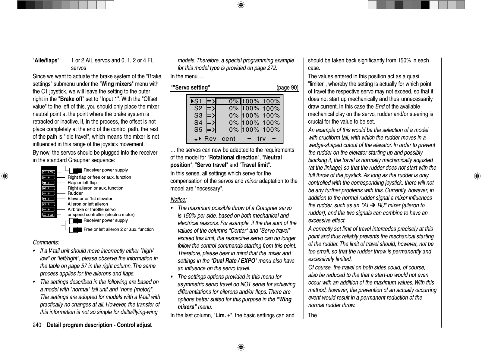 240 Detail program description - Control adjust&quot;Aile/ﬂ aps&quot;:  1 or 2 AIL servos and 0, 1, 2 or 4 FL servosSince we want to actuate the brake system of the &quot;Brake settings&quot; submenu under the &quot;Wing mixers&quot; menu with the C1 joystick, we will leave the setting to the outer right in the &quot;Brake off&quot; set to &quot;Input 1&quot;. With the &quot;Offset value&quot; to the left of this, you should only place the mixer neutral point at the point where the brake system is retracted or inactive. If, in the process, the offset is not place completely at the end of the control path, the rest of the path is &quot;idle travel&quot;, which means  the mixer is not inﬂ uenced in this range of the joystick movement.By now, the servos should be plugged into the receiver in the standard Graupner sequence:Receiver power supplyFree or left aileron 2 or aux. functionRudderAileron or left aileronElevator or 1st elevatorReceiver power supplyAirbrake or throttle servoor speed controller (electric motor)Right aileron or aux. functionFlap or left flapRight flap or free or aux. functionComments:If a V-tail unit should move incorrectly either &quot;high/•low&quot; or &quot;left/right&quot;, please observe the information in the table on page 57 in the right column. The same process applies for the ailerons and ﬂ aps.The settings described in the following are based on •a model with &quot;normal&quot; tail unit and &quot;none (motor)&quot;. The settings are adopted for models with a V-tail with practically no changes at all. However, the transfer of this information is not so simple for delta/ﬂ ying-wing models. Therefore, a special programming example for this model type is provided on page 272.In the menu …&quot;&quot;Servo setting&quot;  (page 90)S1S2S3Rev cent +trv0%0%0%100% 100%100% 100%100% 100%0%0%100% 100%100% 100%S4S5… the servos can now be adapted to the requirements of the model for &quot;Rotational direction&quot;, &quot;Neutralposition&quot;, &quot;Servo travel&quot; and &quot;Travel limit&quot;.In this sense, all settings which serve for the compensation of the servos and minor adaptation to the model are &quot;necessary&quot;.Notice:The maximum possible throw of a Graupner servo •is 150% per side, based on both mechanical and electrical reasons. For example, if the the sum of the values of the columns &quot;Center&quot; and &quot;Servo travel&quot; exceed this limit, the respective servo can no longer follow the control commands starting from this point. Therefore, please bear in mind that the  mixer and settings in the &quot;Dual Rate / EXPO&quot; menu also have an inﬂ uence on the servo travel. The settings options provided in this menu for •asymmetric servo travel do NOT serve for achieving differentiations for ailerons and/or ﬂ aps. There are options better suited for this purpose in the &quot;Wingmixers&quot; menu.In the last column, &quot;Lim. +&quot;, the basic settings can and should be taken back signiﬁ cantly from 150% in each case. The values entered in this position act as a quasi &quot;limiter&quot;, whereby the setting is actually for which point of travel the respective servo may not exceed, so that it does not start up mechanically and thus  unnecessarily draw current. In this case the End of the available mechanical play on the servo, rudder and/or steering is crucial for the value to be set.An example of this would be the selection of a model with cruciform tail, with which the rudder moves in a wedge-shaped cutout of the elevator. In order to prevent the rudder on the elevator starting up and possibly blocking it, the travel is normally mechanically adjusted (at the linkage) so that the rudder does not start with the full throw of the joystick. As long as the rudder is only controlled with the corresponding joystick, there will not be any further problems with this. Currently, however, in addition to the normal rudder signal a mixer inﬂ uences the rudder, such as an  &quot;AI ¼ RU&quot; mixer (aileron to rudder), and the two signals can combine to have an excessive effect. A correctly set limit of travel intercedes precisely at this point and thus reliably prevents the mechanical starting of the rudder. The limit of travel should, however, not be too small, so that the rudder throw is permanently and excessively limited.Of course, the travel on both sides could, of course, also be reduced to the that a start-up would not even occur with an addition of the maximum values. With this method, however, the prevention of an actually occurring event would result in a permanent reduction of the normal rudder throw.The