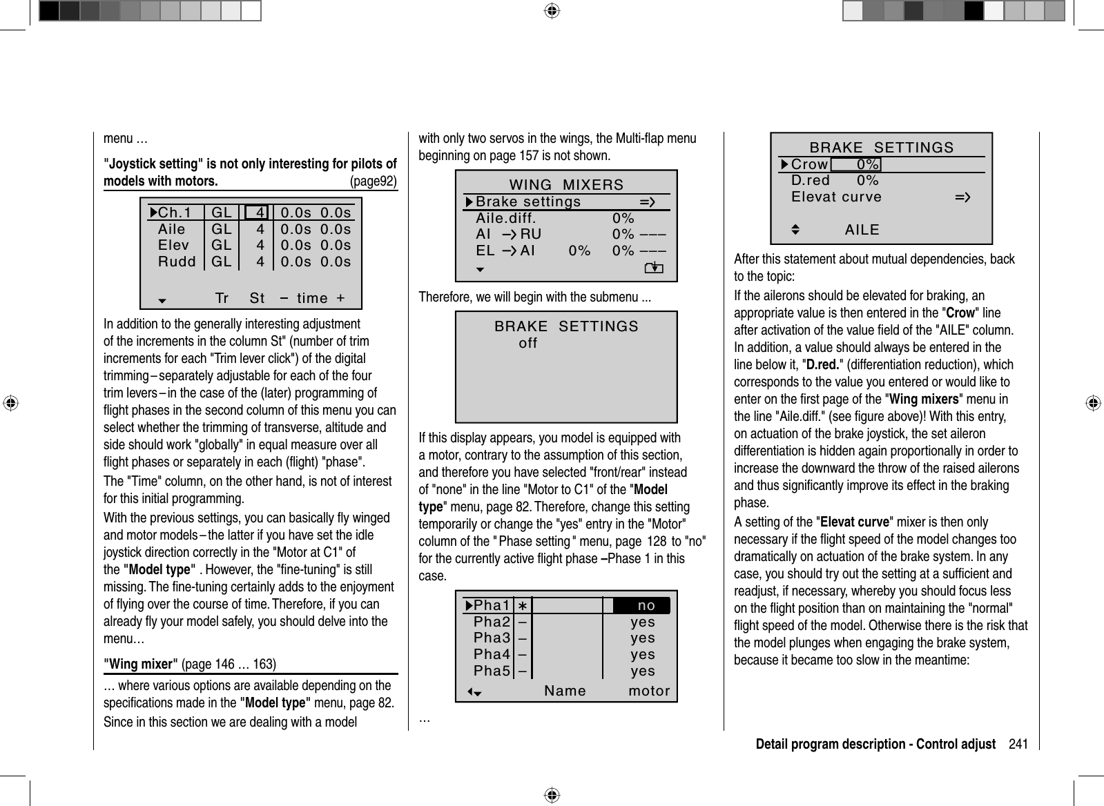 241Detail program description - Control adjustmenu …&quot;Joystick setting&quot; is not only interesting for pilots of models with motors.  (page92)Ch.1AileElevTr +time4440.0s0.0s0.0s40.0sRudd0.0s0.0s0.0s0.0sGLGLGLGLStIn addition to the generally interesting adjustment of the increments in the column St&quot; (number of trim increments for each &quot;Trim lever click&quot;) of the digital trimming – separately adjustable for each of the four trim levers – in the case of the (later) programming of ﬂ ight phases in the second column of this menu you can select whether the trimming of transverse, altitude and side should work &quot;globally&quot; in equal measure over all ﬂ ight phases or separately in each (ﬂ ight) &quot;phase&quot;.The &quot;Time&quot; column, on the other hand, is not of interest for this initial programming.With the previous settings, you can basically ﬂ y winged and motor models – the latter if you have set the idle joystick direction correctly in the &quot;Motor at C1&quot; of the &quot;Model type&quot;  . However, the &quot;ﬁ ne-tuning&quot; is still missing. The ﬁ ne-tuning certainly adds to the enjoyment of ﬂ ying over the course of time. Therefore, if you can already ﬂ y your model safely, you should delve into the menu…&quot;Wing mixer&quot; (page 146 … 163)… where various options are available depending on the speciﬁ cations made in the &quot;Model type&quot; menu, page 82.Since in this section we are dealing with a model with only two servos in the wings, the Multi-ﬂ ap menu beginning on page 157 is not shown.Aile.diff.Brake settings0%AI 0%WING  MIXERSEL AI 0%0%––––––RUnormalTherefore, we will begin with the submenu ...BRAKE  SETTINGSnormalnormaloffIf this display appears, you model is equipped with a motor, contrary to the assumption of this section, and therefore you have selected &quot;front/rear&quot; instead of &quot;none&quot; in the line &quot;Motor to C1&quot; of the &quot;Modeltype&quot; menu, page 82. Therefore, change this setting temporarily or change the &quot;yes&quot; entry in the &quot;Motor&quot; column of the &quot; Phase setting &quot; menu, page  128  to &quot;no&quot; for the currently active ﬂ ight phase –Phase 1 in this case.Pha1Pha2Pha3Name motorPha4Pha5¾normalStartStrecke––yesyesyesyesno––…Elevat curveBRAKE  SETTINGSAILECrowD.red0%0%0%0%0%0%WK WK2normalAfter this statement about mutual dependencies, back to the topic:If the ailerons should be elevated for braking, an appropriate value is then entered in the &quot;Crow&quot; line after activation of the value ﬁeld of the &quot;AILE&quot; column.In addition, a value should always be entered in the line below it, &quot;D.red.&quot; (differentiation reduction), which corresponds to the value you entered or would like to enter on the ﬁ rst page of the &quot;Wing mixers&quot; menu in the line &quot;Aile.diff.&quot; (see ﬁ gure above)! With this entry, on actuation of the brake joystick, the set aileron differentiation is hidden again proportionally in order to increase the downward the throw of the raised ailerons and thus signiﬁ cantly improve its effect in the braking phase.A setting of the &quot;Elevat curve&quot; mixer is then only necessary if the ﬂ ight speed of the model changes too dramatically on actuation of the brake system. In any case, you should try out the setting at a sufﬁ cient and readjust, if necessary, whereby you should focus less on the ﬂ ight position than on maintaining the &quot;normal&quot; ﬂ ight speed of the model. Otherwise there is the risk that the model plunges when engaging the brake system, because it became too slow in the meantime: